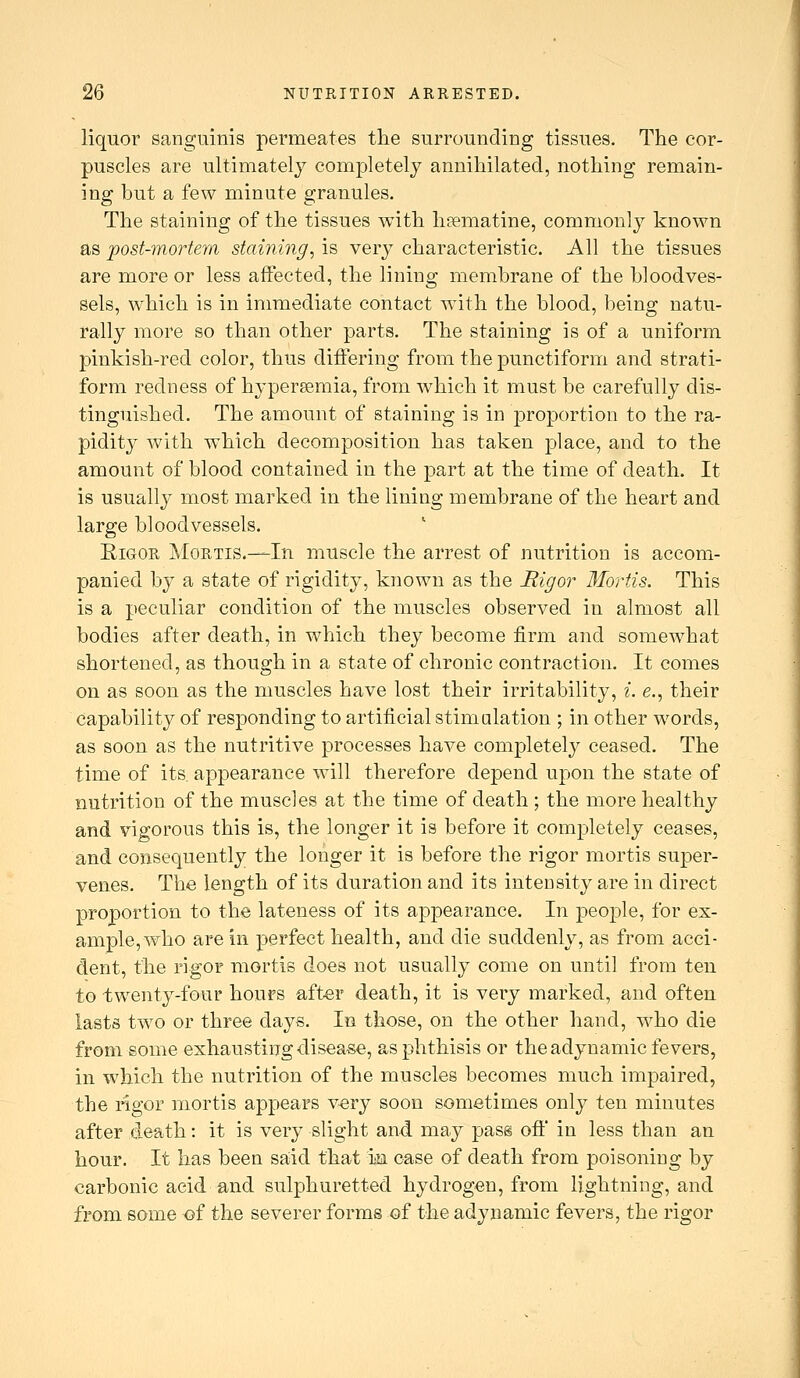 liquor sanguinis permeates tlie surrounding tissues. The cor- puscles are ultimately completely annihilated, nothing remain- ing but a few minute granules. The staining of the tissues with hsematine, commonly known as post-mortem staining, is very characteristic. All the tissues are more or less affected, the lining membrane of the bloodves- sels, which is in immediate contact with the blood, being natu- rally more so than other parts. The staining is of a uniform pinkish-red color, thus differing from the punctiform and strati- form redness of hypereemia, from which it must be carefully dis- tinguished. The amount of staining is in proportion to the ra- pidity with which decomposition has taken place, and to the amount of blood contained in the part at the time of death. It is usually most marked in the lining membrane of the heart and large bloodvessels. Rigor Mortis.-—In muscle the arrest of nutrition is accom- panied by a state of rigidity, known as the Rigor 3Iortis. This is a peculiar condition of the muscles observed in almost all bodies after death, in which they become firm and somewhat shortened, as though in a state of chronic contraction. It comes on as soon as the muscles have lost their irritability, i. e., their capability of responding to artificial stimalation ; in other words, as soon as the nutritive processes have completely ceased. The time of its. appearance will therefore depend upon the state of nutrition of the muscles at the time of death ; the more healthy and vigorous this is, the longer it is before it completely ceases, and consequently the longer it is before the rigor mortis super- venes. The length of its duration and its intensity are in direct proportion to the lateness of its appearance. In people, for ex- ample, who are in perfect health, and die suddenly, as from acci- dent, the rigor mortis does not usually come on until from teu to twenty-four hours after death, it is very marked, and often lasts two or three days. In those, on the other hand, who die from some exhausting disease, as phthisis or the adynamic fevers, in which the nutrition of the muscles becomes much impaired, the rigor mortis appears \^ry soon sometimes only ten minutes after death: it is very slight and may pass ofi' in less than an hour. It has been said that m case of death from poisoning by carbonic acid and sulphuretted hydrogen, from lightning, and from some of the severer forms of the adynamic fevers, the rigor