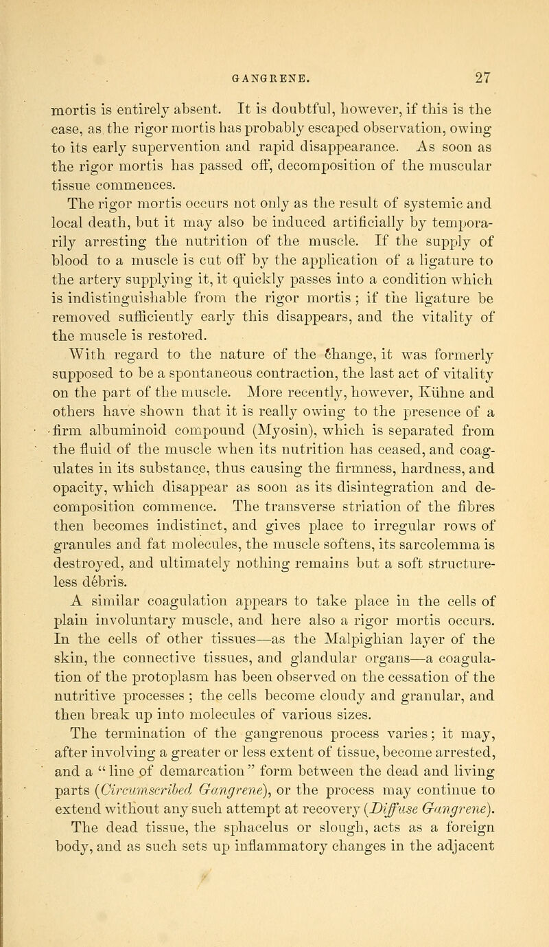 mortis is entirely absent. It is doubtful, however, if this is the case, as the rigor mortis has probably escaped observation, owing to its early supervention and rapid disappearance. As soon as the rigor mortis has passed oft, decomposition of the muscular tissue commences. The rigor mortis occurs not only as the result of systemic and local death, but it may also be induced artificially by tempora- rily arresting the nutrition of the muscle. If the supply of blood to a muscle is cut off by the application of a ligature to the artery supplying it, it quickly passes into a condition which is indistinguishable from the rigor mortis ; if the ligature be removed sufficiently early this disappears, and the vitality of the muscle is restored. With regard to the nature of the Change, it was formerly supposed to be a spontaneous contraction, the last act of vitality on the part of the muscle. More recently, however, Kiihne and others have shown that it is really owing to the presence of a 'firm albuminoid compound (Myosin), which is separated from the fluid of the muscle when its nutrition has ceased, and coag- ulates in its substance, thus causing the firmness, hardness, and opacity, which disappear as soon as its disintegration and de- composition commence. The transverse striation of the fibres then becomes indistinct, and gives place to irregular rows of granules and fat molecules, the muscle softens, its sarcolemma is destroyed, and ultimately nothing remains but a soft structure- less debris. A similar coagulation appears to take place in the cells of plain involuntary muscle, and here also a rigor mortis occurs. In the cells of other tissues—as the Malpighian layer of the skin, the connective tissues, and glandular organs—a coagula- tion of the protoplasm has been observed on the cessation of the nutritive processes ; the cells become cloudy and granular, and then break up into molecules of various sizes. The termination of the gangrenous process varies; it may, after involving a greater or less extent of tissue, become arrested, and a  line of demarcation  form between the dead and living parts [Circumscribed Gangrene), or the process may continue to extend without any such attempt at recovery [Diffuse Gangrene). The dead tissue, the sphacelus or slough, acts as a foreign body, and as such sets up inflammatory changes in the adjacent