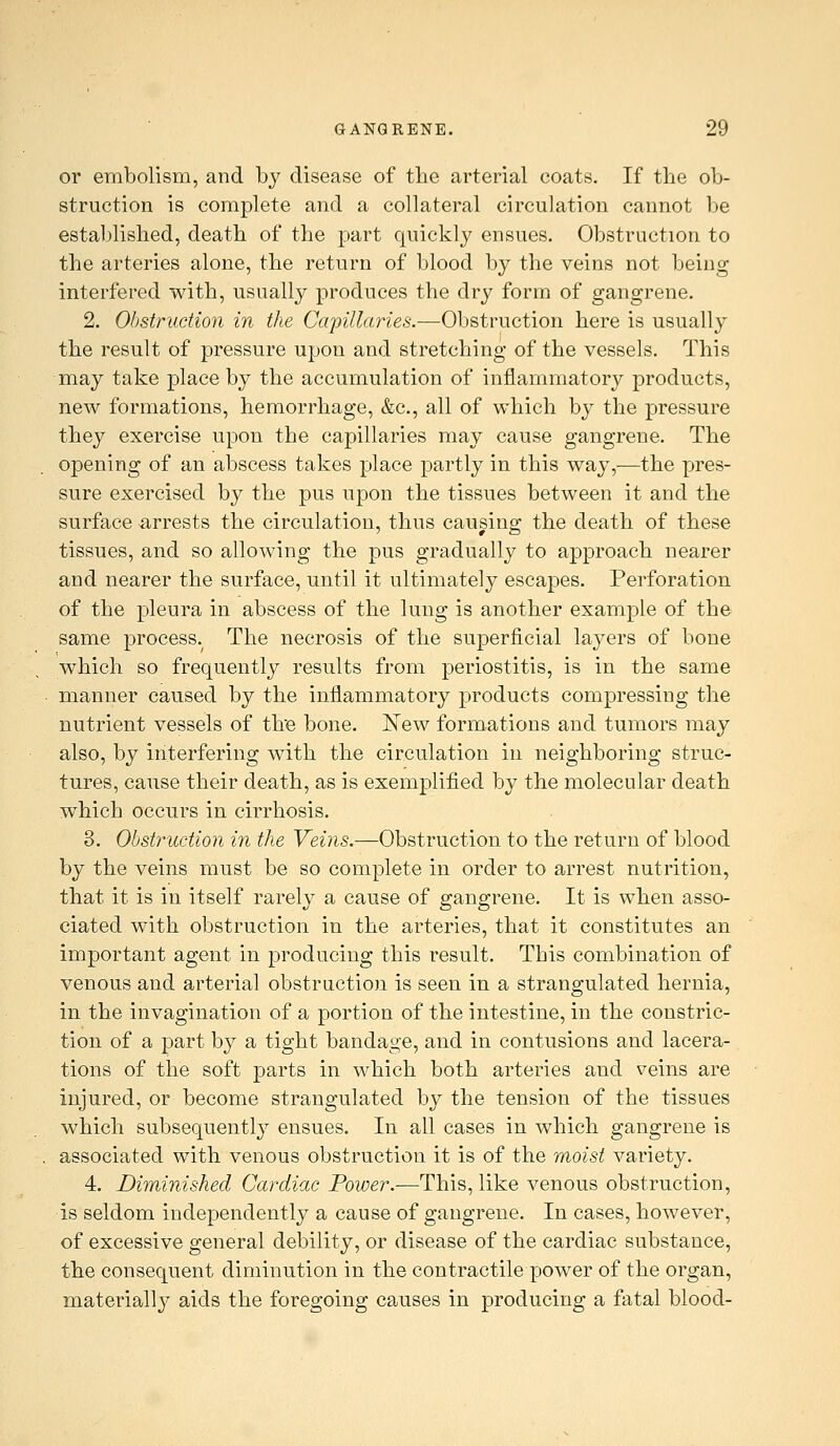 or embolism, and by disease of the arterial coats. If the ob- struction is complete and a collateral circulation cannot be established, death of the part quickly ensues. Obstruction to the arteries alone, the return of blood by the veins not being interfered with, usually produces the dry form of gangrene. 2. Obstruction in the Capillaries.—Obstruction here is usually the result of pressure upon and stretching of the vessels. This may take place by the accumulation of inflammatory products, new formations, hemorrhage, &c., all of which by the pressure they exercise upon the capillaries may cause gangrene. The opening of an abscess takes place partly in this way,—the pres- sure exercised by the pus upon the tissues between it and the surface arrests the circulation, thus causing; the death of these tissues, and so allowing the pus gradually to approach nearer and nearer the surface, until it ultimately escapes. Perforation of the pleura in abscess of the lung is another example of the same process. The necrosis of the superficial layers of bone which so frequently results from periostitis, is in the same manner caused by the inflammatory products compressing the nutrient vessels of tire bone. New formations and tumors may also, by interfering with the circulation in neighboring struc- tures, cause their death, as is exemf)lified by the molecular death which occurs in cirrhosis. 3. Obstruction in the Vei?is.—Obstruction to the return of blood by the veins must be so complete in order to arrest nutrition, that it is in itself rarely a cause of gangrene. It is when asso- ciated with obstruction in the arteries, that it constitutes an important agent in producing this result. This combination of venous and arterial obstruction is seen in a strangulated hernia, in the invagination of a portion of the intestine, in the constric- tion of a part by a tight bandage, and in contusions and lacera- tions of the soft parts in which both arteries and veins are injured, or become strangulated by the tension of the tissues which subsequently ensues. In all cases in which gangrene is associated with venous obstruction it is of the moist variety. 4. Diminished Cardiac Power.—This, like venous obstruction, is seldom independently a cause of gangrene. In cases, however, of excessive general debility, or disease of the cardiac substance, the consequent diminution in the contractile power of the organ, materially aids the foregoing causes in producing a fatal blood-