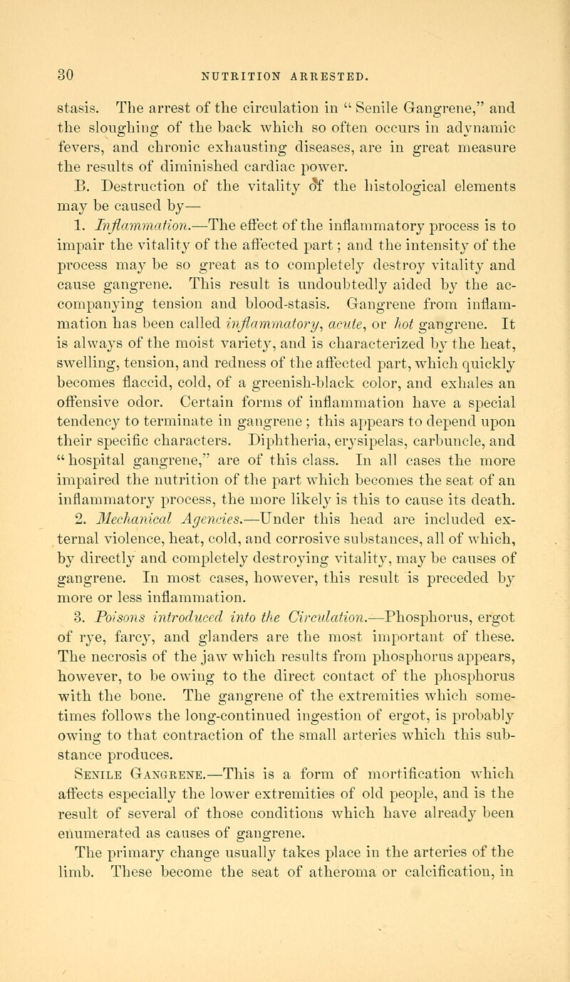 stasis. The arrest of the circulation in  Senile Gangrene, and the sloughing of the back which so often occurs in adynamic fevers, and chronic exhausting diseases, are in great measure the results of diminished cardiac power. B. Destruction of the vitality d£ the histological elements may be caused by— 1. Inflammation.—The effect of the inflammatory process is to impair the vitality of the affected part; and the intensity of the process may be so great as to completely destroy vitality and cause gangrene. This result is undoubtedly aided by the ac- companying tension and blood-stasis. Gangrene from inflam- mation has been called inflammatory., acute., or hot gangrene. It is always of the moist variety, and is characterized by the heat, swelling, tension, and redness of the affected part, which quickly becomes flaccid, cold, of a greenish-black color, and exhales an offensive odor. Certain forms of inflammation have a special tendency to terminate in gangrene ; this appears to depend upon their specific characters. Diphtheria, erysipelas, carbuncle, and  hospital gangrene, are of this class. In all cases the more impaired the nutrition of the part which becomes the seat of an inflammatory process, the more likely is this to cause its death.. 2. Mechanical Agencies.—Under this head are included ex- ternal violence, heat, cold, and corrosive substances, all of which, by directly and completely destroying vitality, may be causes of gangrene. In most cases, however, this result is preceded by more or less inflammation. 3. Poisons introduced into the Circulation.—Fhos-phorus., ergot of rye, farcy, and glanders are the most important of these. The necrosis of the jaw which results from phosphorus appears, however, to be owing to the direct contact of the phosphorus with the bone. The gangrene of the extremities which some- times follows the long-continued ingestion of ergot, is probably owing to that contraction of the small arteries which this sub- stance produces. Senile Gangrene.—This is a form of mortification which affects especially the lower extremities of old people, and is the result of several of those conditions which have already been enumerated as causes of gangrene. The primary change usually takes place in the arteries of the limb. These become the seat of atheroma or calcification, in