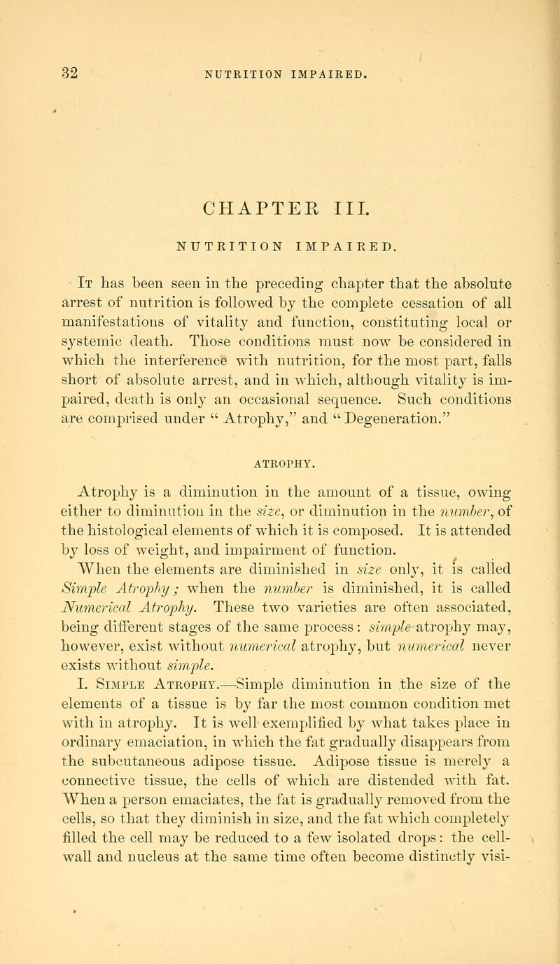 CHAPTER III. NUTRITION IMPAIEED. It lias been seen in the preceding chapter that the absolute arrest of nutrition is followed by the complete cessation of all manifestations of vitality and function, constituting local or systemic death. Those conditions must now be considered in which the interference with nutrition, for the most part, falls short of absolute arrest, and in which, although vitality is im- paired, death is only an occasional sequence. Such conditions are comprised under  Atrophy, and Degeneration. ATROPHY. Atrophy is a diminution in the amount of a tissue, owing either to diminution in the size, or diminution in the number, of the histological elements of which it is composed. It is attended by loss of weight, and impairment of function. When the elements are diminished in size only, it is called Sini'ple Atrophy; when the number is diminished, it is called Numerical Atrophy. These two varieties are often associated, being diflerent stages of the same process: smp^g-atrophy may, however, exist without numerical atrophy, but numerical never exists without simjjle. I. Simple Atrophy.—Simple diminution in the size of the elements of a tissue is by far the most common condition met with in atrophy. It is well exemplified by what takes place in ordinary emaciation, in which the fat gradually disappears from the subcutaneous adipose tissue. Adipose tissue is merely a connective tissue, the cells of which are distended with fat. When a person emaciates, the fat is gradually removed from the cells, so that they diminish in size, and the fat which completely filled the cell may be reduced to a few isolated drops: the cell- wall and nucleus at the same time often become distinctly visi-