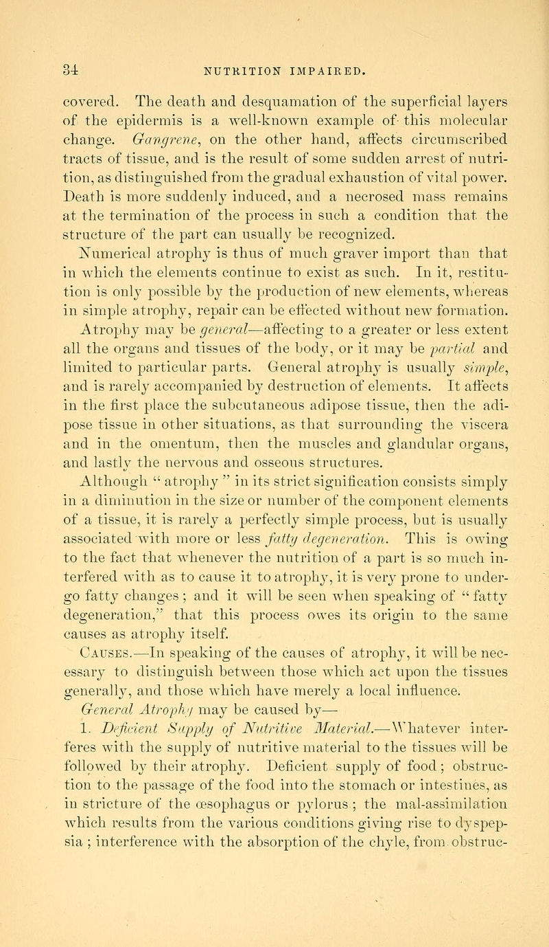 covered. The death and desquamation of the superficial laj^ers of the epidermis is a well-known example of- this molecular change. Gangrene^ on the other hand, affects circumscribed tracts of tissue, and is the result of some sudden arrest of nutri- tion, as distinguished from the gradual exhaustion of vital power. Death is more suddenly induced, and a necrosed mass remains at the termination of the process in such a condition that the structure of the part can usually be recognized. I^umerical atrophy is thus of much graver import than that in which the elements continue to exist as such. In it, restitu- tion is only possible by the production of new elements, Mdiereas in simple atrophy, repair can be effected without new formation. Atrophy may be general—affecting to a greater or less extent all the organs and tissues of the body, or it may be partial and limited to particular parts. General atrophy is usually simple^ and is rarely accompanied by destruction of elements. It affects in the first place the subcutaneous adipose tissue, then the adi- pose tissue in other situations, as that surrounding the viscera and in the omentum, then the muscles and glandular organs, and lastly the nervous and osseous structures. Although  atrophy  in its strict signification consists simply in a diminution in the size or number of the component elements of a tissue, it is rarely a perfectly simple process, but is usually 2i^QOQi2itQ(l'w\ih YaoYQ or \q%^ fatty degeneration. This is owing to the fact that whenever the nutrition of a part is so much in- terfered with as to cause it to atrophy, it is very prone to under- go fatty changes; and it will be seen when speaking of  fatty degeneration, that this process owes its origin to the same causes as atrophy itself. Causes.—In speaking of the causes of atrophy, it will be nec- essary to distinguish between those which act upon the tissues general 1}^, and those which have merely a local influence. General Atroph'i may be caused by— 1. Deficient Siipply of Nutritive Material.—Whatever inter- feres with the supply of nutritive material to the tissues will be followed by their atroph3^ Deficient supply of food; obstruc- tion to the passage of the food into the stomach or intestines, as in stricture of the oesophagus or pylorus ; the mal-assimilation which results from the various conditions giving rise to dyspep- sia ; interference with the absorption of the chyle, from obstruc-