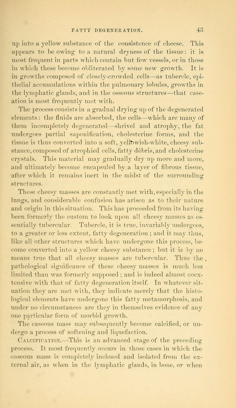up into a j'ellow substance of the consistence of cheese. This appears to be owing to a natural dryness of the tissue: it is most frequent in parts which contain but few vessels, or in those in which these become obliterated by some new growth. It is in growths composed of closelj-crowded cells—as tubercle, epi- thelial accumulations within the pulmonary lobules, growths in the lymphatic glands, and in the osseous structures—that case- ation is most frequently met with. The process consists in a gradual drying up of the degenerated elements: the fluids are absorbed, the cells—which are many of fhem incompletely degenerated—shrivel and atrophy, the fat undergoes partial saponitication, cholesterine forms, and the tissue is thus converted into a soft, yellt)wish-white, cheesy sub-' stance, composed of atrophied cells, fatty debris, and cholesterine crystals. This material may gradually dry up more and more, and ultimately become eneapsuled by a layer of fibrous tissue, •after which it remains inert in the midst of the surrounding structures. These cheesy masses are constantly met with, especially in the lungs, and considerable confusion has arisen as to their nature and origin in this situation. This has proceeded from its having been formerly the custom to look upon all cheesy masses as es- sentially tubercular. Tubercle, it is true, invariabh^ undergoes, to a greater or less extent, fatty degeneration ; and it may thus, like all other structures which have undergone this process, be- come converted into a yellow cheesy substance; but it is by no means true that all cheesy masses are tubercular. Thus the , pathological signiticance of these cheesy masses is much less limited than was formerly supposed; and is indeed almost coex- tensive with that of fatty degeneration itself. In whatever sit- uation they are met Avith, they indicate merely that the histo- logical elements have undergone this fatty metamorphosis, and under no circumstances are they in themselves evidence of any one particular form of morbid growth. The caseous mass may subsequently become calcified, or un- dergo a process of softening and liquefaction. Calcification.—-This is an advanced stage of the preceding process. It most frequently occurs in those cases in which the caseous mass is completelj^ inclosed and isolated from the ex- ternal air, as when in the lymphatic glands, in bone, or when
