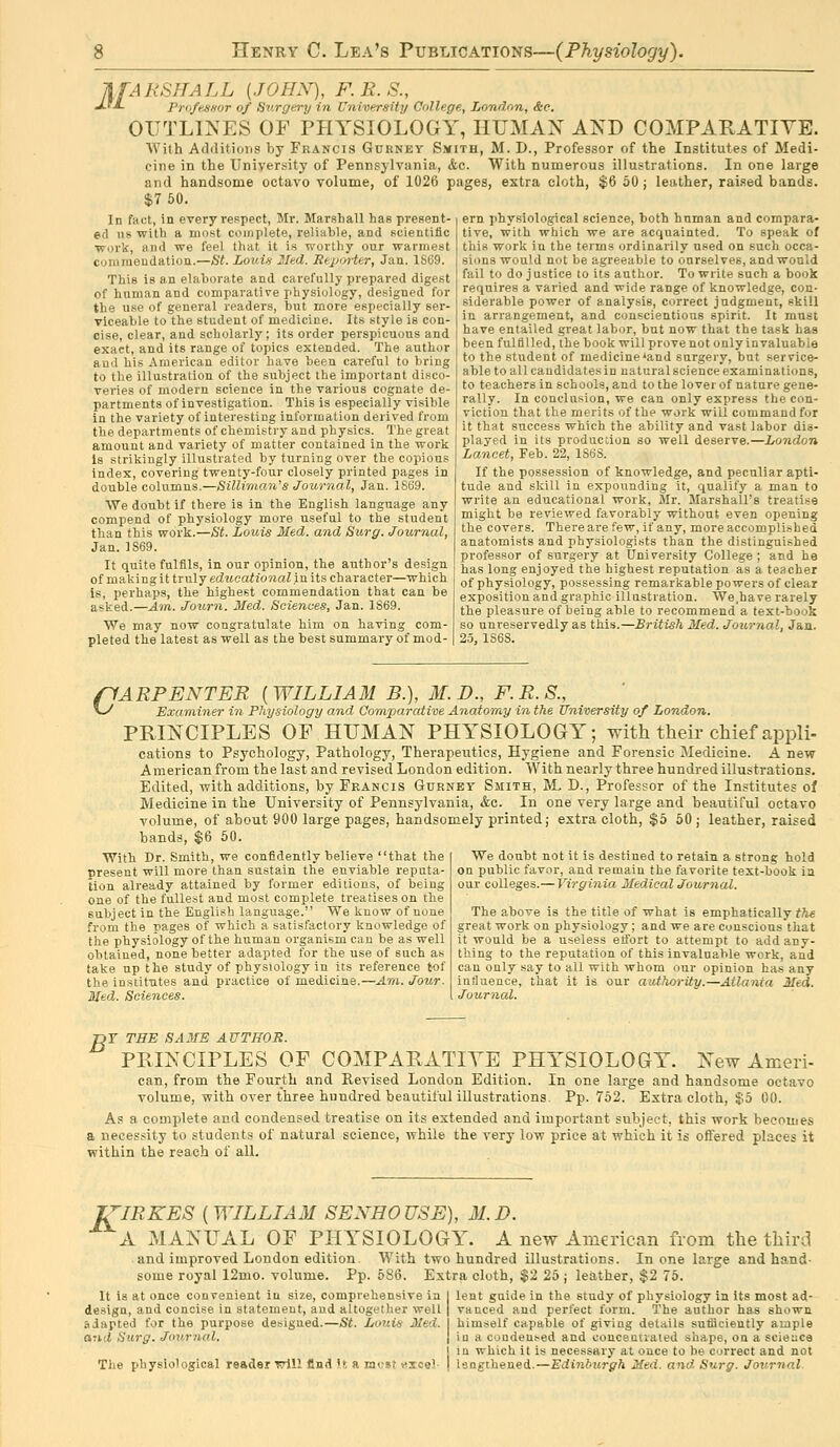lifARSHALL {JOHN), F. E. S., JJ-JL ProfeSHor of Surgery in University College, London, &e. OUTLINES OF PHYSIOLOGY, IIUMAX AND COMPARATIVE. With Additions by Francis Gukney Smith, M. D., Professor of the Institutes of Medi- cine in the University of Pennsylvania, <fec. With numerous illustrations. In one large and handsome octavo volume, of 1026 pages, extra cloth, $6 50; leather, raised bands. $7 60. In fact, in every respect, Mr. Marshall has present- ed us -with a most complete, reliable, and scientific Work, and we feel that it is worthy our wannest commendation.—Ht. Louin 2Ied. Reporter, Jan. 1S69. This is an elaborate and carefully prepared digest of human and comparative physiology, designed for the use of general readers, but more especially ser- viceable to the student of medicine. Its style is con- cise, clear, and scholarly; its order perspicuous and exact, and its range of topics extended. The author and his American editor have been careful to bring to the illustration of the subject the important disco- veries of modern science in the various cognate de- partments of investigation. This is especially visible in the variety of interesting information derived from the departments of chemistiy and physics. The great amount and variety of matter contained in the work is strikingly illustrated by turning over the copious index, covering twenty-foirr closely printed pages in double columns.—SilUman's Journal, Jan. 1S69. We doubt if there is in the English language any compend of physiology more useful to the student than this work.—St. Louis Med. and Surg. Journal, Jan. 1S69. It quite fulfils, in our opinion, the author's design of making it truly edwcah'o'/iaZ in its character—which is, perhaps, the highest commendation that can be asked.—Am. Joxwn. Med. Sciences, Jan. 1869. We may now congratulate him on having com- pleted the latest as well as the best summary of mod- ern physiological science, both hnman and compara- tive, with which we are acquainted. To speak of this work in the terms ordinarily used on such occa- sions would not be agreeable to ourselves, and would fail to do justice to its author. To write such a book requires a varied and wide range of knowledge, con- siderable power of analysis, correct judgment, skill in arrangement, and conscientious spirit. It must have entailed great labor, but now that the task has been fulfilled, the book will prove not only invaluable to the student of medicine*and surgery, but service- able to all candidatesin natural science examinations, to teachers in schools, and to the lover of nature gene- rally. In conclusion, we can only express the con- viction that the merits of the work will command for it that success which the ability and vast labor dis- played in its production so well deserve.—London Lancet, Feb. 22, 1S6S. If the possession of knowledge, and peculiar apti- tude and skill in expounding it, qualify a man to write an educational work, Mr. Marshall's treatise might be reviewed favorably without even opening the covers. There are few, if any, more accomplished anatomists and physiologists than the distinguished professor of surgery at University College ; and he has long enjoyed the highest reputation as a teacher of physiology, possessing remarkable powers of clear exposition and graphic illustration. We.have rarely the pleasure of being able to recommend a text-book so unreservedly as this.—British Med. Journal, Jan. 2.5, 1S6S. pARPENTER ( WILLIAM B.), M. D., F. R. S., v-^ Exa-miner in Physiology and Comparative Anatomy in the tfniversity of London. PRINCIPLES OF HITMAN PHYSIOLOGY; with their chief appli- cations to Psychology, Pathology, Therapeutics, Hygiene and Forensic Medicine. A new American from the last and revised London edition. With nearly three hundred illustrations. Edited, with additions, by Francis Gurney Smith, M, D., Professor of the Institutes of Medicine in the University of Pennsylvania, &c. In one very large and beautiful octavo volume, of about 900 large pages, handsomely printed; extra cloth, $5 50 ; leather, raised bands, $6 50. We doubt not it is destined to retain a strong hold on public favor, and remain the favorite text-book in our colleges.— Virginia Medical Journal. With Dr. Smith, we confidently believe that the present will more than sustain the enviable reputa- tion already attained by former editions, of being one of the fullest and most complete treatises on the subject in the English language. We know of none from the pages of which a satisfactory knowledge of the physiology of the human organism can be as well obtained, none better adapted for the use of such as take up the study of physiology in its reference tof the institutes and practice of medicine.—Am. Jour. Med. Sciences. The above is the title of what is emphatically t?ie great work on physiology; and we are conscious that it would be a useless effort to attempt to add any- thing to the reputation of this invaluable work, and can only say to all with whom our opinion has any intiuence, that it is our authority.—Atlanta Med. Journal. jDT THE SAME AUTHOR. PRINCIPLES OF COMPARATITE PHYSIOLOGY. New Ameri- can, from the Fourth and Revised London Edition. In one large and handsome octavo volume, with over three hundred beautiful illustrations. Pp.752. Extra cloth, J5 00. As a complete and condensed treatise on its extended and important subject, this work becomes a necessity to students of natural science, while the very low price at which it is oifered places it within the reach of all. J/'IRKES [WILLIAM SENHOUSE), M.D. A MANUAL OF PHYSIOLOGY. A new American from the third and improved London edition. With two hundred illustrations. In one large and hand- some royal 12mo. volume. Pp. 586. Extra cloth, $2 25 ; leather, $2 75. It is at once convenient in size, comprehensive in | lent guide in the study of physiology in its most ad- design, and concise in statement, and altogether well adapted for the purpose designed.—St. Louis Med. and Surg. Jov,rnal. The physiological reader tt\\1 find It a mcst «ioe! vanced and perfect form. The author has shown himself capable of giving details sufiicieutly ample in a conden.-ed and oonceutiated shape, on a science in which it is necessary at once to be correct and not lengthened.—Edinburgh Med. and Surg. Journal
