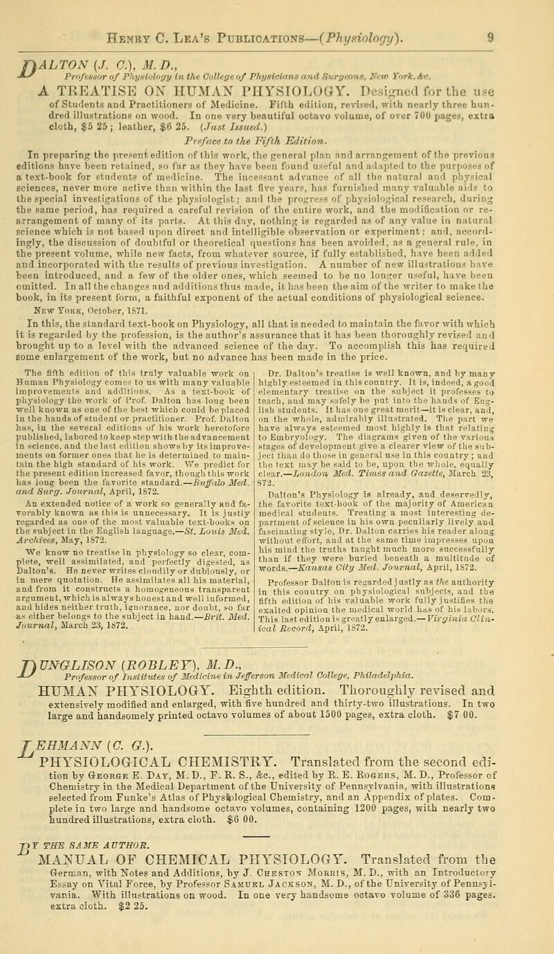 r\ALTON {J. C), M.D., ■»-y Professor of Phyfiiology in the College of Phyaicionfi and Surgeons, Nei/> York, &o. A TREATISE ON HUMAN PHYSIOLOGY. Desijrned for the use of students and Practitioners of Medicine. Fifth edition, revised, with nearly three hun- dred illustrations on wood. In one very beautiful octavo volume, of over 700 pages, extia cloth, $5 25; leather, $6 25. {Just Issued.) Preface to the Fifth Edition. In preparing the present edition of this work, the general plan nnd arrangement of the previous editions have been retained, so fjir as they have been found useful and adapted to the purposes of a text-book for students of medicine. The incessant advance of all the natural and physical sciences, never more active than within the last five years, has furnished many valuable aids to the special investigations of the physiologist; and the progress of physiological research, during the same period, has required a careful revision of the entire work, and the modification or re- arrangement of many of its parts. At this day, nothing is regarded as of any value in natural science which is not based upon direct and intelligible observation or experiment; and, accord- ingly, the discussion of doubtful or theoretical questions has been avoided, as a general rule, in the present volume, while new facts, from whatever source, if fully established, have been added and incorporated with the results of previous investigation. A number of new illustrations have been introduced, and a few of the older ones, which seemed to be no longer useful, have been omitted. In all the changes and additions thus made, it h.ns been the aim of the writer to make the book, in its present form, a faithful exponent of the actual conditions of physiological science. New York, October, TS71. In this, the standard text-book on Physiology, all that is needed to maintain the favor with which it is regarded by the profession, is the author's assurance that it has been thoroughly revised and brought up to a level with the advanced science of the day. To accomplish this has required some enlargement of the work, but no advance has been made in the price. The fifth edition of this truly valuable work on Humaa Pliysiology comes to us with many valuable improvements and additions. As a text-book of physiology the work of Prof. Dalton has long been well known as one of the best which could be placed in the hands of student or practitioner. Prof. Dalton has, in the several editions of his work heretofore published, labored to keep step with the advancement in science, and the last edition shows by Its improve- ments on former ones that he is determined to main- tain the high standard of his work. We predict for the present edition increased favor, though this work . has long been the favorite standard.—Buffalo Med. and Surg. Joihrnal, April, 1S72. An extended notice of a work so generally and fa- vorably known as this is unnecessary. It is justly regarded as one of the most valuable text-books on the subject in the English language.—St. Louis Med. Archives, May, 1872. We know no treatise in physiology so clear, com- plete, well assimilated, and perfectly digested, as Dalton's. He never writes cloudily or dubiously, or in mere quotation. He assimilates all his material, and from it constructs a homogeneous transparent argument, which is always honest and well informed, and hides neither truth, ignorance, nor doubt, so far as either belongs to the subject in hand.—Brit. Med. Journal, March 23, 1872. Dr. Dalton's treatise is well known, and by many highly esteemed in this country. It is, indeed, a good elementary treatise on the subject it professes to teach, and may safely be put into the hands of Eog- lish studeats. It has one great merit—it is clear, and, on the whole, admirably illustrated. The part we have always esteemed most highly is that relating to Embryology. The diagrams given of the various stages of development give a clearer view of the sub- ject than do those in general use in this country ; and the test may be said to be, upon the whole, equally clear.—London Med. Times and Gazette, March 23, 872. Dalton's Physiology is already, and deservedly, the favorite text-book of the majority of American medical students. Treating a most interesting de- partment of science in his own peculiarly lively and fascinating style, Dr. Dalton carries his reader along without effort, and at the same time impresses upon his mind the truths taught much more successfully than if they were buried beneath a multitude of words.—Kansas City Med. Journal, April, 1872. Professor Dalton is regardedjustly as the authority in this country on physiological subjects, and the fifth edition of his valuable work fully justifies the exalted opinion the medical world has of his labors. This last edition is greatly enlarged.—Virginia Clin- ical Record, April, 1872. riUNGLISON {ROBLEY), M.D., -^-^ Professor of Institutes of Medicine in Jefferson Medical College, Philadelphia. . HUMAN PHYSIOLOG-Y. Eighth edition. Thoroughly revised and extensively modified and enlarged, with five hundred and thirty-two illustrations. In two large and handsomely printed octavo volumes of about 1500 pages, extra cloth. $7 00. TEHMANN{C. G.). PHYSIOLOGICAL CHEMISTRY. Translated from the second edi- tion by Geokgb E. Day, M. D., F. R. S., &c., edited by R. E. Rogers, M. D., Professor of Chemistry in the Medical Department of the University of Pennsylvania, with illustrations selected from Funke's Atlas of Physiological Chemistry, and an Appendix of plates. Com- plete in two large and handsome octavo volumes, containing 1200 pages, with nearly two hundred illustrations, extra cloth. $6 00. -pT THE SAME AUTHOR. MANUAL OF CHEMICAL PHYSIOLOGY. Translated from the German, with Notes and Additions, by J. Cheston Morris, M. D., with an Introductory Essay on Vital Force, by Professor Samuel Jackson, M. D., of the University of Pennsyl- vania. With illustrations on wood. In one very handsome octavo volume of 336 pages, extra cloth. $2 25.