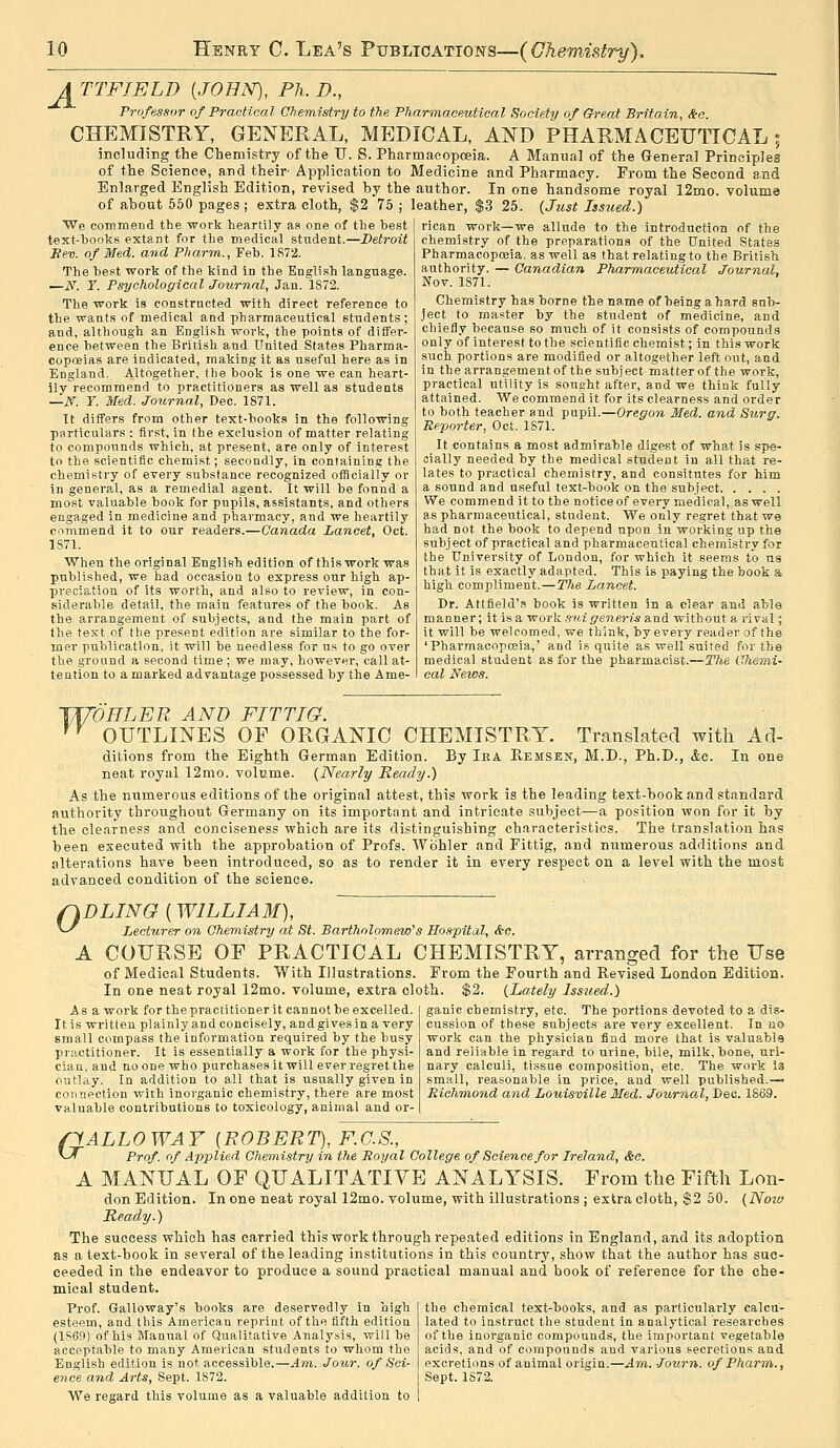 ATTFIELD (JOHN), Ph.D., Professor of Practical Chemistry to the Pharmaceutical Society of Great Britain, &c. CHEMISTRY, GENERAL, MEDICAL, AND PHARMACEUTICAL; including the Chemistry of the U. S. Pharmacopoeia. A Manual of the General Principles of the Science, and their- Application to Medicine and Pharmacy. From the Second and Enlarged English Edition, revised by the author. In one handsome royal 12mo. volume of about 550 pages ; extra cloth, $2 75 ; leather, $3 25. {Just Iss7ied.) We commend the work heartily as one of the best text-books extant for the medical student.—Detroit Sev. of Med. and Pharm., Feb. 1872. The best work of the kind in the English language. —N. Y. Psychological Journal, Jan. 1872. The work is constructed with direct reference to the wants of medical and pharmaceutical students; and, although an English work, the points of differ- ence between the British and United States Pharma- copoeias are indicated, making it as useful here as in England. Altogether, tlie book is one we can heart- ily recommend to practitioners as well as students —N. Y. Med. Journal, Dec. 1871. It differs from other text-books in the following particulars: first, in the exclusion of matter relating to compounds which, at present, are only of interest to the scientific chemist; secondly, in containing the chemistry of every substance recognized oificially or in general, as a remedial agent. It will be found a most valuable hook for pupils, assistants, and others engaged in medicine and pharmacy, and we heartily commend It to our readers.—Canada Lancet, Oct. 1871. When the original English edition of this work was published, we had occasion to express our high ap- preciation of its worth, and also to review, in con- siderable detail, the main features of the book. As the arrangement of subjects, and the main part of the text of tlie present edition are similar to the for- mer publication, it will be needless for us to go over the ground a second time ; we may, however, call at- tention to a marked advantage possessed by the Ame- rican work—we allude to the introduction of the chemistry of the preparations of the United States Pharmacopceia, as well as that relating to the British authority. — Canadian Pharmaceutical Journal, Nov. 1871. Chemistry has borne the name of being a hard sub- ject to master by the student of medicine, and chiefly because so much of it consists of compounds only of interest to the scientific chemist; in this work such portions are modified or altogether left out, and in the arrangement of the subject matter of the work, practical utility is sought after, and we think fully attained. We commend it for its clearness and order to both teacher and pupil.—Oregon Med. and Surg. Ee/porter, Oct. 1871. It contains a most admirable digest of what is spe- cially needed by the medical student in all that re- lates to practical chemistry, and consitutes for him a sound and useful text-book on the subject We commend it to the noticeof every medical, as well as pharmaceutical, student. We only regret that we had not the book to depend upon in working up the subject of practical and pharmaceutical chemistry for the University of London, for which it seems to us that it is exactly adapted. This is paying the book a high compliment.—The Lancet. Dr. Attfield's book is written in a clear and able manner; it is a -wo'ck. mugeneris &Tid without a rival; it will be welcomed, we think, by every reader of the 'Pharmacopceia,' and is quite as well suited for tha medical student as for the pharmacist.—The Chemi- cal News. JJ/DELER AND FIT TIG. ^^ OUTLINES OF ORGANIC CHEMISTRY. Translated with Ad- ditions from the Eighth German Edition. By Iea Eemsen, M.D., Ph.D., Ac. In one neat royal 12mo. volume. {Nearly Keady.) As the numerous editions of the original attest, this work is the leading text-book and standard authority throughout Germany on its important and intricate subject—a position won for it by the clearness and conciseness which are its distinguishing characteristics. The translation has been executed with the approbation of Profs. Wbhler and Fittig, and numerous additions and alterations have been introduced, so as to render it in every respect on a level with the most advanced condition of the science. 0 DLINO (WILLIAM), Lecturer on Chemistry at St. Bartholomew's Hospital, &c. A COURSE OF PRACTICAL CHEMISTRY, arranged for the Use of Medical Students. With Illustrations. From the Fourth and Revised London Edition. In one neat royal 12mo. volume, extra cloth. $2. {Lately Issued.) As a work for the practitioner it cannot be excelled. It is written plainly and concisely, and gives in a very small compass the information required by the busy practitioner. It is essentially a work for the physi- cian, and no one who purchases it will ever regret the outlay. In addition to all that is usually given in connection with inorganic chemistry, there are most valuable contributions to toxicology, animal and or- ganic chemistry, etc. The portions devoted to a dis- cussion of these subjects are very excellent. In no work can the physician find more that is valuable and reliable in regard to urine, bile, milk, bone, uri- nary calculi, tissue composition, etc. The work ia small, reasonable in price, and well published.— Richmo7id and Louisville Med. Joumo^l, Dec. 1869. flALLOWAY {ROBERT), F.G.S., ^-^ Prof, of Applied Chemistry in the Royal College of Science for Ireland, &c. A MANUAL OF QUALITATIVE ANALYSIS. From the Fifth Lon- don Edition. In one neat royal 12mo. volume, with illustrations ; extra cloth, $2 50. {Noiu Ready.) The success which has carried this work through repeated editions in England, and its adoption as a text-book in several of the leading institutions in this country, show that the author has suc- ceeded in the endeavor to produce a sound practical manual and book of reference for the che- mical student. Prof. Galloway's books are deservedly in high esteem, and this American reprint of the fifth edition (1S69) of his Manual of Qualitative Analysis, will be acceptable to many American students to whom the Engli.sh edition is not accessible.—Ara. Jour, of Sci- ence and Arts, Sept. 1872. We regard this volume as a valuable addition to the chemical text-books, and as particularly calcu- lated to instruct the student in analytical researches of the inorganic compounds, the important vegetable acids, and of compounds and various secretions and excretions of animal origin.—Am. Journ. of Pharm., Sept. 1872.