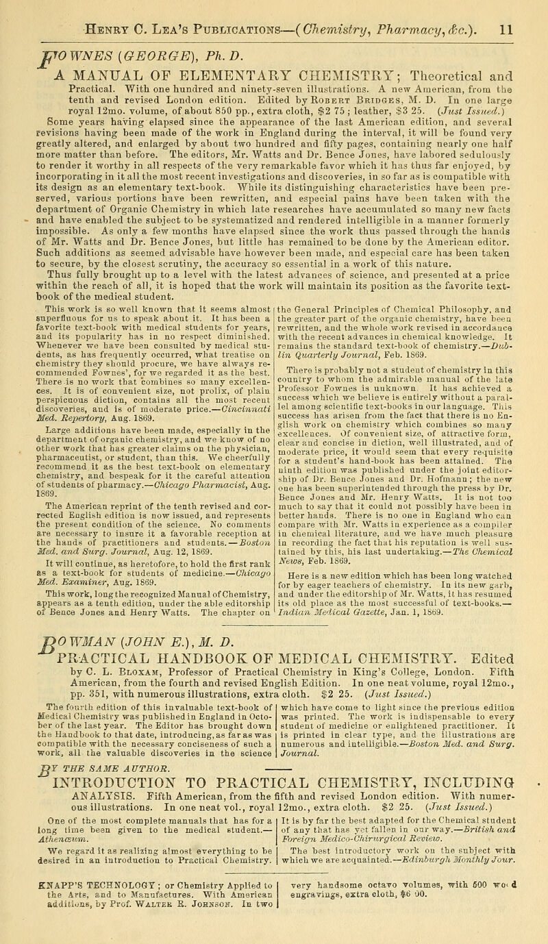 TjTOWNES [GEORGE], Ph.D. A MANUAL OF ELEMENTARY CHEMISTRY; Theoretical and Practical. With one hundred and ninety-seven illustrations. A new American, from the tenth and revised London edition. Edited by Robert Bridges, M. D. In one large royal 12mo. volume, of about 860 pp., extra cloth, $2 75 ; leather, S3 25. {Just Issued^ Some years having elapsed since the appearornce of the last American edition, and several revisions having been made of the work in England during the interval, it will be found very greatly altered, and enlarged by about two hundred and fifty pages, containing nearly one half more matter than before. The editors, Mr. Watts and Dr. Bence Jones, have labored sedulously to render it worthy in all respects of the very remarkable favor which it has thus far enjoyed, by incorporating in it all the most recent investigations and discoveries, in so far as is compatible with its design as an elementary text-book. While its distinguishing characteristics have been pre- served, various portions have been rewritten, and especial pains have been taken with the department of Organic Chemistry in which late researches have accumulated so many new facts and have enabled the subject to be systematized and rendered intelligible in a manner formerly impossible. As only a few months have elapsed since the work thus passed through the hands of Mr. Watts and Dr. Bence Jones, but little has remained to be done by the American editor. Such additions as seemed advisable have however been made, and especial care has been taken to secure, by the closest scrutiny, the accuracy so essentia! in a work of this nature. Thus fully brought up to a level with the latest advances of science, and presented at a price within the reach of all, it is hoped that the work will maintain its position as the favorite text- book of the medical student. This work is so well known that it seems almost superfluous for us to speak about it. It has beea a favorite text-book with medical students for years, and its popularity has in no respect diminished. Whenever we have been consulted by medical stu- dents, as has frequently occurred, what treatise on chemistry they should procure, we have always re- commended Fownes', for we regarded it as the best. There is no work that combines so many excellen- ces. It is of convenient size, not prolix, of plain perspicuous diction, contains all the most recent discoveries, and is of moderate price.—Cincinnati Med. Repertory, Aug. 1869. Large additions have been made, especially in the department of organic chemistry, and we know of no other work that has greater claims on the physician, pharmaceutist, or student, than this. We cheerfully recommend it as the best text-book on elementary chemistry, and bespeak for it the careful attention of students of pharmacy.—Chicago Pharmacist, Aug. 1869. The American reprint of the tenth revised and cor- rected English edition is now issued, and represents the present condition of the science. No comments are necessary to insure it a favorable reception at the hands of practitioners and students. — Boston Med. and Szirgf. Journal, Aug. 12, 1869. It will continue, as heretofore, to hold the first rank as a text-book for students of medicine.—Chicago Med. Examiner, Aug. 1869. This work, long the recognized Manual of Chemistry, appears as a tenth edition, under the able editorship of Bence Jones and Henry Watts. The chapter on the General Principles of Chemical Philosophy, and the greater part of the organic chemistry, have been rewritten, and the whole work revised in accordance with the recent advances in chemical knowledge. It remains the standard text-book of chemistry.—Dub- lin Quarterly Journal, Feb. 1869. There is probably uot a student of chemistry in this country to whom the admirable manual of the late Professor Fownes is unknown. It has achieved a success which we believe is entirely without a paral- lel among scientific text-books in our language. T)iLs success has arisen from the fact that there is no En- glish work on chemistry which combines so many excellences. Of convenient size, of attractive form, clear and concise in diction, well illustrated, and of moderate price, it would seem that every requisite for a student's hand-book has been attained. The ninth edition was published under the joint editor- ship of Dr. Bence Jones and Dr. Hofmann ; the new one has been superintended through the press by Dr. Bence Jones and Mr. Henry Watts. It is not too much to say that it could not possibly have been ia better hands. There is no one in England who can compare with Mr. Watts in experience as a compiler in chemical literature, and we have much pleasure in recording the fact that his reputation is well sus- tained by this, his last undertaking.—The Chemical News, Feb. 1869. Here is a new edition which has been long watched for by eager teachers of chemistry. In its new garb, and under the editorship of Mr. Watts, it has resumed its old place as the most successful of text-books.— Indian Medical Gazette, Jan. 1, 1869. ^0 WMAN [JOHN E.), M. D. PRACTICAL HANDBOOK OF MEDICAL CHEMISTRY. Edited by C. L. Bloxam, Professor of Practical Chemistry in King's College, London. Fifth American, from the fourth and revised English Edition. In one neat volume, royal 12mo., pp. 351, with numerous illustrations, extra cloth. 552 25. {Just Issued.) The fourth edition of this invaluable text-book of Medical Chemistry was published in England in Octo- ber of the last year. The Editor has brought down the Handbook to that date, introducing, as far as was compatible with the necessary conciseness of such a work, all the valuable discoveries in the science which have come to light since the previous edition was printed. The work is indispensable to every student of medicine or enlightened practitioner. It is printed in clear type, and the illustrations are numerous and intelligible.—Boston Med. and Surg. Journal. >T THE SAME AUTHOR. INTRODUCTION TO PRACTICAL CHEMISTRY, INCLUDING ANALYSIS. Fifth American, from the fifth and revised London edition. With numer- ous illustrations. In one neat vol., royal 12mo., extra cloth. $2 25. {Just Issued.) One of the most complete manuals that has for a long time been given to the medical student.— Athencsum.. We regard it as realizing almost everything to be desired in an introduction to Practical Chemistry. It is by far the best adapted for the Chemical student of any that has y.3t fallen in our way.—British and Foreign Medioo-Chirurgical Review. The best introductory work on the subject with which we are acquainted.—Edinburgh Monthly Jour. KNAPP'S TECHNOLOGY ; or Chemistry Applied to the Arts, and to Manufactures. With American additi.ms, by Prof. Waltek B. Johssoh. In two very handsome octavo volumes, with 600 ■»roi d engravings, extra cloth, fii6 00.