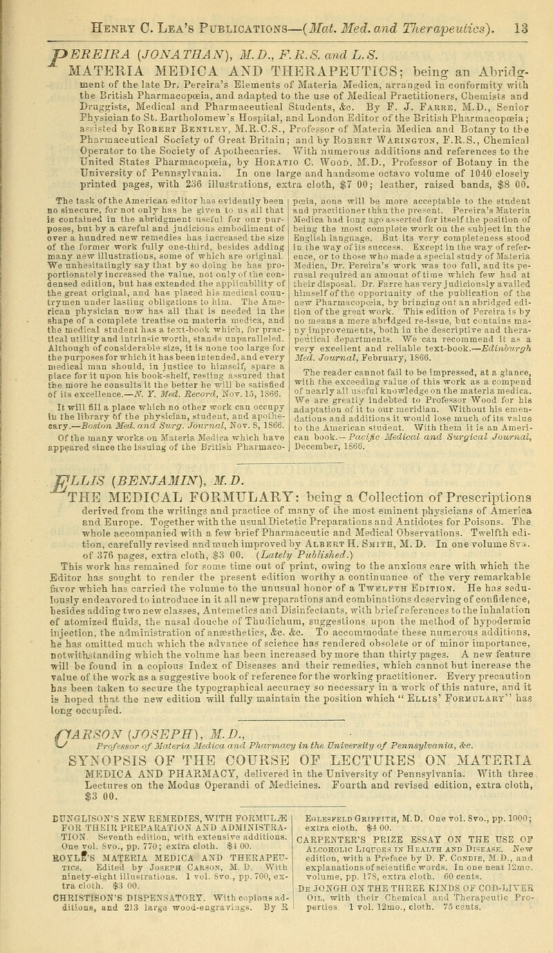 pEREIRA [JONATHAN), M.D., F.R.S. and L.S. MATERIA MEDICA AND THERAPEUTICS; being an Abridg- ment of the late Dr. Pereira's Elements of Materia Medica, arranged in conformity with the British Pharmacopceia, and adapted to the use of Medical Practitioners, Chemists and Druggists, Medical and Pharmaceutical Students, &o. By F. J. Farre, M.D., Senior Physician to St. Bartholomew's Hospital, and London Editor of the British Pharmacopoeia; ap;;isted by PiOBert Bentley, M.R.C.S., Professor of Materia Medica and Botany to the Pharmaceutical Society of Great Britain; and by PbOBBRT Warington, F.R.S., Chemica] Operator to the Society of Apothecaries. V/ith numerous additions and references to the United States Pharmacopceia, by Horatio C. Wood, M.D., Professor of Botany in the University of Pennsylvania. In one large and handsome octavo volume of 1040 closely printed pages, with 236 illustrations, extra cloth, $7 00; leather, raised bands, $8 00. The task of the American editor has evidently been no sinecure, for not only has he given to us all that is contained in the abridgment useful for our pur- poses, but by a careful and judicious embodiment of over a tiundred new remedies has increased the size of the former work fully one-third,, besides adding many new illustrations, some of which are original. We unhesitatingly say that by so doing he has pro- portionately increased the value, not only of the con- densed edition, but has extended the applicability of the great original, and has placed his msdical coun- trymen under lasting obligations to him. The Ame- rican physician now has all that is needed in the shape of a complete treatise on materia medica, and the medical student has a text-book which, for prac- tical utility and intrinsic worth, stands unparalleled. Although of considerable size, it is none too large for the purijoses for which it has been intended, and every medical man should, in justice to himself, spare a place for it upon his book-shelf, resting assured tliat the moi'e he consults it the better he will be satisfied of its excellence.—iV. Y. Med. ijeeorrf, Nov. lo, 1866. It will fill a place which no other work can occupy lu the library Of the physician, student, and apothe- cary.—Boston Med. and Surg. Journal, Wov. 8, 1866. Of the many works on Materia Medica which have appeared since the issuing of the British Pharmaco- pceia, none will be more acceptable to the student and practitioner than the present. Pereira's Materia Medica had long ago asserted for itself the position of being the most complete work on the subject in the English language. But its very completeness stood in the way of its success. Except in the way of refer- ence, or to those who made a special study of Materia Medica, Dr. Pereira's work was too full, and its pe- rusal required an amount of time which few had at their disposal. Dr. Farrehas very judiciously availed himself of the opportunity of the publication of the new Pharmacopoeia, by bringing out an abridged edi- tion of the great work. This edition of Pereira is by no means a mere abridged re-issue, but contains ma- ny improvements, both in the descriptive and thera- peutical departments. We can recommend it as a very excellent and reliable test-book.—Edinburgh Med. Journal, February, 1866. The reader cannot fail to be impressed, at a glance, with the exceeding value of this work as a compend of nearly all useful knowledge on the materia medica. We are greatly indebted to Professor Wood for his adaptation of it to our meridian. Without his emen- dations and additions it would lose much of its value to the American student. With them it is an Ameri- can book. —PaeiA'c Medical and Surgical Journal, December, 1866. .^LLIS {BENJAMIN), M.D. THE MEDICAL FORMULARY: being a Collection of Prescriptions derived from the writings and practice of mnny of the most eminent physicians of America and Europe. Together with the usual Dietetic Preparations and Antidotes for Poisons. The whole accompanied with a few brief Pharmaceutic and Medical Observations. Twelfth edi- tion, carefully revised and much improved by Albert H. Smith, M.D. In one volume Sv;?*. of 376 pages, extra cloth, $3 00. {Lately Published.) This work has remained for some time out of print, owing to the anxious care with which the Editor has sought to render the present edition worthy a continuance of the very remarkable favor which has carried the volume to the unusual honor of a Twelfth Edition. He has sedu- lously endeavored to introduce in it all new preparations and combinations deserving of confidence, besides adding two new classes, Antemeticsand Disinfectants, with brief references to the inhalation of atomized fluids, the nasal douche of Thudiohum, suggestions upon the method of hypodermic injection, the administration of anjesthetics, &c. &c. To accommodate these numerous additions, he has omitted much which the advance of scierice has rendered obsolete or of minor importance, notwithstanding which the volume has been increased by more than thirty pages. A new feature will be found in a copious Index of Diseases and their remedies, which cannot but increase the value of the work as a suggestive book of reference for the working practitioner. Every precaution has been taken to secure the typographical accuracy so necessary in a work of this nature, and it is hoped that the new edition will fully maintain the position which  Ellis' Formulart has long occupied. PARSON [JOSEPH), M.D., ^-^ Professor of Materia Medica and Pharmacy in the University of Pennsylvania, &o. SYNOPSIS OF THE COURSE OF LECTURES ON MATERIA MEDICA AND PHAPiMACT, delivered in the University of Pennsylvania. With three Lectures on the Modus Operandi of Medicines. Fourth and revised edition, extra cloth, $3 00. EUIfGLlSOK'S NEW REMEDIES, WITH FORMIIL.^ FOR THEIR PREPARATION AND ADMINISTRA- TION. Seventh edition, with extensive additions. One vol. Svo., pp. 770; extra cloth. $1 00. UOYlI'S MATERIA MEDICA AND THERAPETJ- Tics. Edited by Joseph Carson, M. D. With ninety-eight illustrations. 1 vol. Svo., pp. 700, ex- tra cloth. .S3 00. CHRISTISON'S DISPENSATORY. With copious ad- ditions, and 213 large wood-engravings. By R EoLESFELD GRIFFITH, M.D. One vol. 8vo., pp. 1000; extra cloth. $4 00. CARPENTER'S PRIZE ESSAT ON THE USE OF Alcoholic Liquoks in Health and Disease. New edition, with a Preface by D. P. Condie, M.D., and explanations of scientific words. In one neat ],2mo. volume, pp. 178, extra cloth. 60 cents. De JONGH on THE THREE KINDS OF COD-LIYEB Oil, with their Chemical and Therapeutic Pro- perties. 1 vol. 12mo., cloth. 7.5 ce.nts.