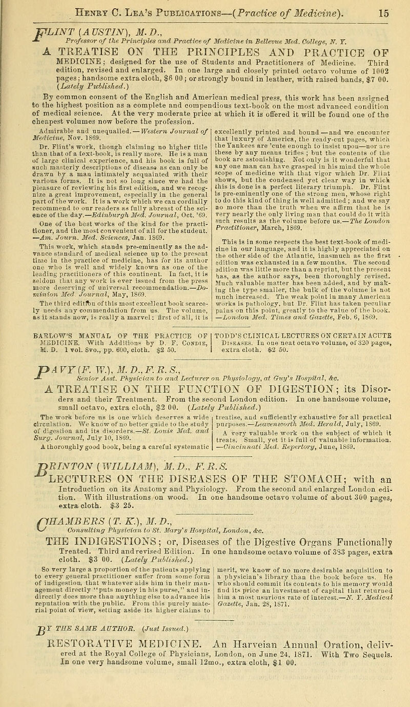 A J^LINT {A USTIN), M. D., Professor of the Principles and Practice of Medicine in Bellevue Med. College, N. Y. TREATISE ON THE PRINCIPLES AND PRACTICE OF MEDICINE ; designed for the use of Students and Practitioners of Medicine. Third edition, revised and enlarged. In one large and closely printed octavo volume of in02 pages ; handsome extracloth, $6 00 ; or strongly bound in leather, with raised bands, $7 00. {Lately Pwblished.) By common consent of the English and American medical press, this work has been assigned to the highest position as a complete and compendious text-book on the most advanced condition of medical science. At the very moderate price at which it is offered it will be found one of the cheapest volumes now before the profession. Admirable and unequalled. — Western Journal of Medicine, Nov. 1869. Dr. Flint's work, though claiming no higher title th.in. that of a text-book, is really more. He is a man of large clinical experience, and his book is full of such masterly descriptions of diseasa as can only be drawn by a man intimately acquainted with their various forms. It is not so long since we had the pleasure of reviewing his first editioh, and we recog- nize a great improvement, especially in the general part of the work. It is a work which we can cordially recommend to our readers as fully abreast of the sci- ence of the day.—Edinburgh Med. -Journal, Oct. '69. One of the best works of the kind for the practi- tioner, and the most convenient of all for the student. —Am. Journ. Med. Sciences, Jan. 1869. This work, which stands pre-eminently as the ad- vance standard of medical science up to the present time in the practice of medicine, has for its atithor one who is well and widely known as one of the leading practitioners of this continent. In fact, it is Beldom that any wor'K is ever issued from the pi'ess more deserving of universal recommendation.—J)o- minion Med. Journal, May, 1869. The third editfbn of this most excellent book scarce- ly needs any commendation from us. The volume, as it stands now, is really a marvel: first of all, it is excellently printed and bound—and we encounter that luxury of America, the ready-cut pages, which the Yankees are 'cute enough to insist upon—nor are these by any means trifles ; but the contents of the book are astonishing. Not only is it wonderful that any one man can have grasped in his mind the whole scope of medicine with that vigor which Dr. Fliiit shows, but the condensed yet clear way in whick this is done is a perfect literary triumph. Dr. Flint Is pre-eminently one of the strong men, whose right to do this kind of thing is well admitted ; and we say no more than the truth when we affirm that he is very nearly the only living man that could do it with ?nch results as the volume before us.—The London Practitioner, March, 1869. This is in some respects the best text-book of medi- cine in our language, and it is highly appreciated on the other side of the Atlantic, inasmuch as the fir.st edition was exhausted in a few months. The second edition was little more than a reprint, but the present has, as the author says, been thoroughly revised. Much valuable matter has been added, and by mak- ing the type smaller, the bulk of the volume is not much increased. The weak point in many American works is pathology, but Dr. Flint has taken peculiar pains on this point, greatly to the value of the book. —London Med. Times and Gazette, Feb. 6, 1869. BAELOW'S MANUAL OF THE PRACTICE OF 1 TODD'S CLINICAL LECTURES ON CERTAIN ACUTE MEDICINE. With Additions by D. F. Condie, Diseases. In one neat octavo volume, of 320 pages, M. D. 1 vol. Svo., pp. 600, cloth. $2 50. I extra cloth. $2 50. PA VY (F. W.), M. D., F. E. S., Senior A.sst. Physician to and Lecturer on Physiology, at Guy''s Hospital, &c. A TREATISE ON THE FUNCTION OF DIGESTION; its Disor- ders and their Treatment. From the second London edition. In one handsome volume, small octavo, extra cloth, $2 00. {Lately Published.) The work before us is one which deserves a wide treatise, and sufficiently exhaustive for all practical circulation. We know of no better guide to the study purposes.—Leavenworth Med. Herald, July, 1869. of digestion and its disorders.—St. Loui.^ Med. and ^ ^g^y valuable work on the subject of which it Surg. Journal, July 10, 1869. treats. Small, yet it is full of valuable information. A thoroughly good book, being a careful systematic —Cincinnati Med. Repertory, June, 1869. jyRINTON {WILLIAM), M.D., F.R.S. •^LECTURES ON THE DISEASES OF THE STOMACH; with an Introduction on its Anatomy and Physiology. From the second and enlarged London edi- tion. With illustrations on wood. In one handsome octavo volume of about 300 pages, extracloth. $3 25. flHAMBERS [T. K.), M.D., v>' Consulting Physician to St. Mary''s Hospital, London, &e. THE INDIGESTIONS; or, Diseases of the Digestive Organs Functionally Treated. Third andrevised Edition. In one handsome octavo volume of 333 pages, extra cloth. $3 00. {Lately Published.) So very large a proportion of the patients applying to every general practitioner suffer from some form of indigestion, that whatever aids him in their man- agement directly puts money in his purse, and in- directly does more than anything else to advance his reputation with the public. From this purely mate- rial point of view, setting aside its higher claims to merit, we know of no more desirable acquisition to a physician's library than the book before us. He who should commit its contents to his memory would find its price an investment of capital that returned him a most usurious rate of interest.—N. Y. Medical Gazette, Jan. 28, 1871. ■DY THE SAME AUTHOR. {Just Issued.) RESTORATIVE MEDICINE. An Harveian Annual Oration, deliv- ered at the Royal College of Physicians, London, on June 24, 1871. With Two Sequels. In one very handsome volume, small 12mo., extra cloth, $1 00.