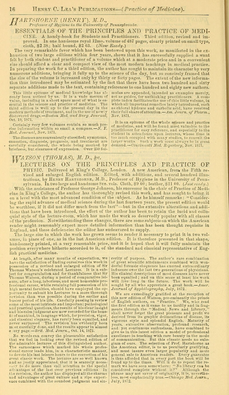 fJARTSHORNE (HENRY), M.D., ■^J- Profe-s.ior of Hygiene in the University of Pennsylvania. ESSENTIALS OP THE PRINCIPLES AND PRACTICE OP MEDI- CINE. A handy-book for Students and Practitioners. Third edition, revised and im- proved. In one handsome royal ]2mo. volume of 487 pages, clearly printed on small type, cloth, .|2 38; half bound, $2 63. (Now Ready.) The very remarkable favor which has been bestowed upon this work, as manifested in the ex- haustion of two large editions within four years, shows that it has successfully supplied a want felt by both student and practitioner of a volume which at a moderate price and in a convenient size should afford a clear and compact view of the most modern teachings in medical practice. In preparing the work for a third edition, the author has sought to maintain its character by very numerous additions, bringing it fully up to the science of the day, but so concisely framed that the size of the volume is increased only by thirty or forty pages. The extent of the new informa- tion thus introduced may be estimated by the fact that there have been two hundred and sixty separate additions made to the text, containing references to one hundred and eighty new authors. This little epitome of medical knowledge has al- [ mulas are appended, intended as examples merely, ready been noticed by us. It is a vade mecum of' not as guides, for unthinking practitioners. A com- value, including in a short space most of what is es- | plete index facilitates the use of this little volume, in sential in the science and practice of medicine. The | which all important remedies lately introduced, such third edition is well up to the present day in the modern methods of treatment, audin the use of newly discovered drugs.—Boston Med. and Surg. Journal, Oct. 19, 1S71. Certainly very few volumes contain, so much pre- cise information within so small a compass.—N. Y. Med. Journal, Nov. 1871. The diseases are conveniently classified; symptoms, causation, diagnosis, prognosis, and treatment are carefully considered, the whole being marked by briefness, but clearness of expression. Over 250 for- I as chloral hydrate and carbolic acid, have received their full share of attention.—Am. Journ. of Pharm., Nov. 1871. It is an epitome of the whole science and practice of medicine, and will be found most valutible to the practitioner for easy reference, and especially to the student in attendance upon lectures, whose time is too much occupied with many studies, to consult the larger works. Such a work must always be in great demand.—Cincinnati Med. Repertory, Nov. 1S71. 117^4T>S'(9iSr [THOMAS), M. D., Sfc. LECTURES ON THE PRINCIPLES AND PRACTICE OP PHYSIC. Delivered at King's College, London. A new American, froui the Fifth re- vised and enlarged English edition. Edited, with additions, and several hundred illus- trations, by Henry Hartshorne, M.D., Professor of Hygiene in the University of Penn- sylvania. In two large and handsome Bvo. vols. Cloth, S9 00 ; leather, $11 00. {Justready.) With the assistance of Professor George Johnson, his successor in the chair of Practice of Medi- cine in King's College, the author has thoroughly revised this work, and has sought to bring it on a level with the most advanced condition of the subject. As he himself remarks :  Consider- ing the rapid advance of medical science during the last fourteen years, the present edition would be worthless, if it did not differ much from the last—but in the extensive alterations and addi- tions that have been introduced, the effort of the author has been, to retain the lucid and collo- quial style of the lecture-room, which has made the work so deservedly popular with all classes of the profession. Notwithstanding these changes, there are some subjects on which the American reader might reasonably expect more detailed information than has been thought requisite in England, and these deficiencies the editor has endeavored to supply. The large size to which the work has grown seems to render it necessary to print it in two vol- umes, in place of one, as in the last American edition. It is therefore presented in that shape, handsomely printed, at a very reasonable price, and it is hoped that it will fully maintain the position everywhere hitherto accorded to it, of the standard and classical representative of Eng- lish practical medicine. At length, after many months of expectation, we have the satisfaction of finding ourselves this week in possession of a revised and enlarged edition of Sir Thomas Watson's celebrated Lectures. It is a sub- ject for congratulation and for thankfulness that Sir Thomas Watson, during a period of comparative lei- sure, after a long, laborious, and most honorable pro- fessional career, while retaining full possession of his high mental faculties, should have employed the op- portunity to submit his Lectures to a more thorough revision than was possible during the earlier and busier period of his l,ife. Carefully passing in review some of the most intricate and important pathological and practical questions, the results of his clear insight and his calm judgment are now recorded for the bene- fit of mankind, in language which, for precision, vigor, and classical elegance, has rarely been equalled, and never surpassed The revision has evidently been m jst carefully done, and the results appear in almost e .ery page.—Brit. Med. Journ., Oct. 14, 1871. No words can convey the pleasurable satisfaction that we feel in looking over the revised edition of the admirable lectures of this distinguished author. The earnestness which marked hi.s whole profes- sional career leads him, in a characteristic manner, to devote his last leistire hours to the correction of his 21'eat classic work. The lectures are so well known and so justly appreciated, that it is scarcely neces- ^.iiy to do more than call attention to the special advaotages of the last over previous editions. In the revision, the author has displayed all the charms and advantages of great culture and a ripe experi- eiice combined with the soundest judgment and sin- cerity of purpose. The author's rare combination of great scientific attainments combined with won- derful forensic eloquence has exerted extraordinary influence over the last two generations of physicians. His clinical descriptions of most diseases have never been equalled ; and on this score at least his work will live long in the future. The work will be sought by all who appreciate a great book.—Amer. Journal of Syphilography, July, 1872., We are exceedingly gratified at the reception of this new edition of Watson, pre-eminently the prince of English authors, on Practice. We, who read the first edition as it came to us tardily and in frag- ments through the Medical News and Library, shall never forget the great pleasure and profit we derived from its graphic delineations of disease, its vigorous style and splendid English. Maturity of years, extensive observation, profound research, and yet continuous enthusiasm, have combined to give us in this latest edition a model of professional excellence in teaching with rare beauty in the mode of communication. But this classic needs no eulo- gium of ours. The selection of Prof. Hartshorne as the American editor,'is to us peculiarly gratifying, and must insure even larger popularity and more general sale to American readers. Every guarantee is thus afforded that in every part the book will be found up to the times. Will it do to repeat the re- mark we have seen somewhere :  No library caa be considered complete without it?' Although the phrase may not savor of originality, it is, neverthe- less, most emphatically true.—Chicago Med. Journ., July, 1872.