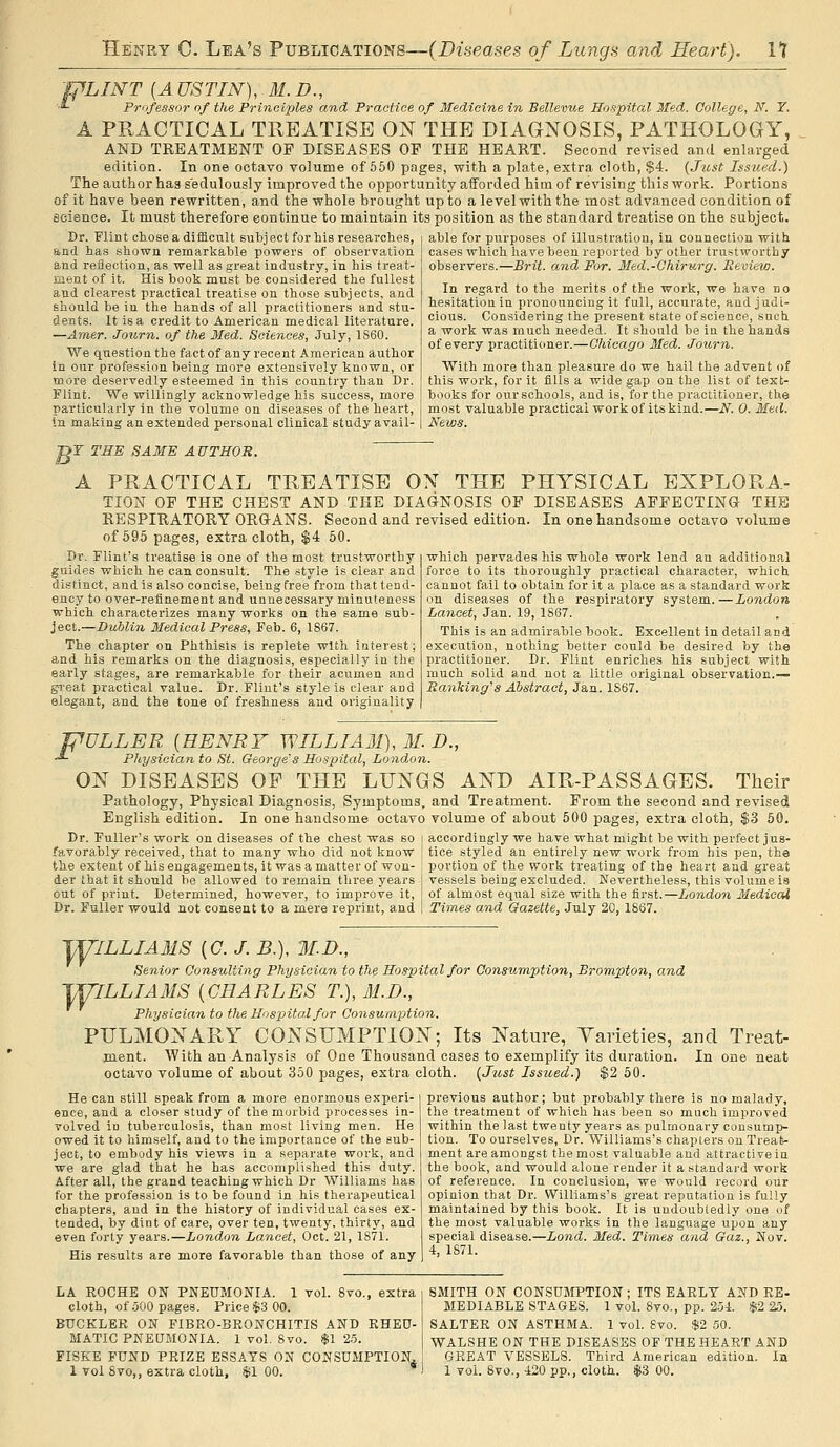 VLINT [A US TIN), M.D., .£ Professor of the Principles and Practice of Medicine in Bellevue Hospital Med. Gollege, N. Y. A PRACTICAL TREATISE ON THE DIAGjS^OSIS, PATHOLOGY, AND TREATMENT OF DISEASES OP THE HEART. Second revised and enlarged edition. In one octavo volume of 560 pages, with a plate, extra cloth, S4. {Just Issued.) The author has sedulously improved the opportunity afforded him of revising this work. Portions of it have been rewritten, and the whole brought up to a level with the most advanced condition of fioience. It must therefore continue to maintain its position as the standard treatise on the subject. Dr. Flint chose a difficult subject for his researches, and has shown remarkable powers of observation and reflection, as well as great industry, in his treat- ment of it. His book must be considered the fullest and clearest practical treatise on those subjects, and should be in the hands of all practitioners and stu- dents. It is a credit to American medical literature. —Amer. Journ. of the Med. Sciences, July, 1S60. We question the fact of any recent American author in our profession being more extensively known, or more deservedly esteemed in this country than Dr. Flint. We willingly acknowledge his success, more particularly in the volume on diseases of the heart, In making an extended personal clinical study avail- able for purposes of illustration, in connection with cases which have been reported by other trustworthy observers.—Brit, and For. Med.-Chirurg. Review. In regard to the merits of the work, we have no hesitation in pronouncing it full, accurate, and judi- cious. Considering the present state of science, such a work was much needed. It should be in the hands of every practitioner.—Ghicago Med. Jonrn. With more than pleasure do we hail the advent of this work, for it fills a wide gap on the list of text- books for our schools, and is, for the practitioner, the most valuable practical work of its kind.—N. 0. Med. News. >Y THE SAME AUTHOR. A PRACTICAL TREATISE ON THE PHYSICAL EXPLORA- TION OP THE CHEST AND THE DIAGNOSIS OF DISEASES AFFECTING THE RESPIRATORY ORGANS. Second and revised edition. In one handsome octavo volume of 595 pages, extra cloth, $4 50. which pervades his whole work lend an additional force to its thoroughly practical character, which, cannot fail to obtain for it a place as a standard work on diseases of the respiratory system.—London La7ieet, Jan. 19, 1867. This is an admirable book. Excellent in detail and execution, nothing better could be desired by the practitioner. Dr. Flint enriches his subject with much solid and not a little original observation.— Ranking''s Abstract, Jan. 1S67. Dr. Flint's treatise is one of the most trustworthy guides which he can consult. The style is clear and distinct, and is also concise, being free from that tend- ency to over-refinement and unnecessary minuteness which characterizes many works on the same suh- ject.—Dublin Medical Press, Feb. 6, 1867. The chapter on Phthisis is replete with interest; and his remarks on the diagnosis, especially in the early stages, are remarkable for their acumen and gi'eat practical value. Dr. Flint's style is clear and and the tone of freshness and originality J^ULLER [HENRY WILLIAM), M. D., ■^ Physician to St. George's Hospital, London. ON DISEASES OF THE LUNGS AND AIR-PASSAGES. Their Pathology, Physical Diagnosis, Symptoms, and Treatment. From the second and revised English edition. In one handsome octavo volume of about 500 pages, extra cloth, $3 50. Dr. Fuller's work on diseases of the chest was so favorably received, that to many who did not know the extent of his engagements, it was a matter of won- der that it should be allowed to remain three years out of print. Determined, however, to improve it. Dr. Fuller would not consent to a mere reprint, and accordingly we have what might be with perfect jus- tice styled an entirely new work from his pen, the portion of the work treating of the heart and great ve.'isels being excluded. Nevertheless, this volume is of almost equal size with the first.—London Medieai Times and Gazette, July 20, 1867. ^yiLLIAMS (C /. B.), M.D., Senior Consulting Physician to the Hospital for Consumption, Brompton, and TUILLIAMS [CHARLES T.), M.D., Physician to the Hospital for Consumption. PULMONARY CONSUMPTION; Its Nature, Varieties, and Treat- nient. With an Analysis of One Thousand cases to exemplify its duration. In one neat octavo volume of about 350 pages, extra cloth. {Just Issued.) $2 50. He can still speak from a more enormous experi- ence, and a closer study of the morbid processes in- volved in tuberculosis, than most living men. He owed it to himself, and to the importance of the sub- ject, to embody his views in a separate woi'k, and we are glad that he has accomplished this duty. After all, the grand teaching which Dr Williams has for the profession is to be found in his therapeutical chapters, and in the history of individual cases ex- tended, by dint of care, over ten, twenty, thirty, and even forty years.—London La'ncet, Oct. 21, 1871. His results are more favorable than those of any previous author; but probably there is no malady, the treatment of which has been so much improved within the last twenty years as pulmonary consump- tion. To ourselves. Dr. Williams's chapters on Treat- ment are amongst the most valuable and attractive in the book, and would alone render it a standard work of reference. In conclusion, we would record our opinion that Dr. Williams's great reputation is fully maintained by this book. It is undoubtedly one of the most valuable works in the language upon any special disease.—Lond. Med. Ti'ines and Gaz., Nov. 4, 1871. LA KOCHE ON PNEUMONIA. 1 vol. 8vo., extra cloth, of .500 pages. Price $3 00. BUCKLER ON FIBRO-BRONCHITIS AND RHEU- MATIC PNEUMONIA. 1 vol. 8vo. $1 2.5. FISKE FUND PRIZE ESSAYS ON CONSUMPTION.. 1 volsvo,, extra cloth. $1 00. SMITH ON CONSUMPTION ; ITS EARLY AND RE- MEDIABLE STAGES. 1 voL 8vo., pp. 251. $2 25. SALTER ON ASTHMA. 1 voL 8vo. $2 50. WALSHE ON THE DISEASES OF THE HEART AND GREAT VESSELS. Third American edition. la 1 vol. 8vo., 420 pp., cloth. $3 00.