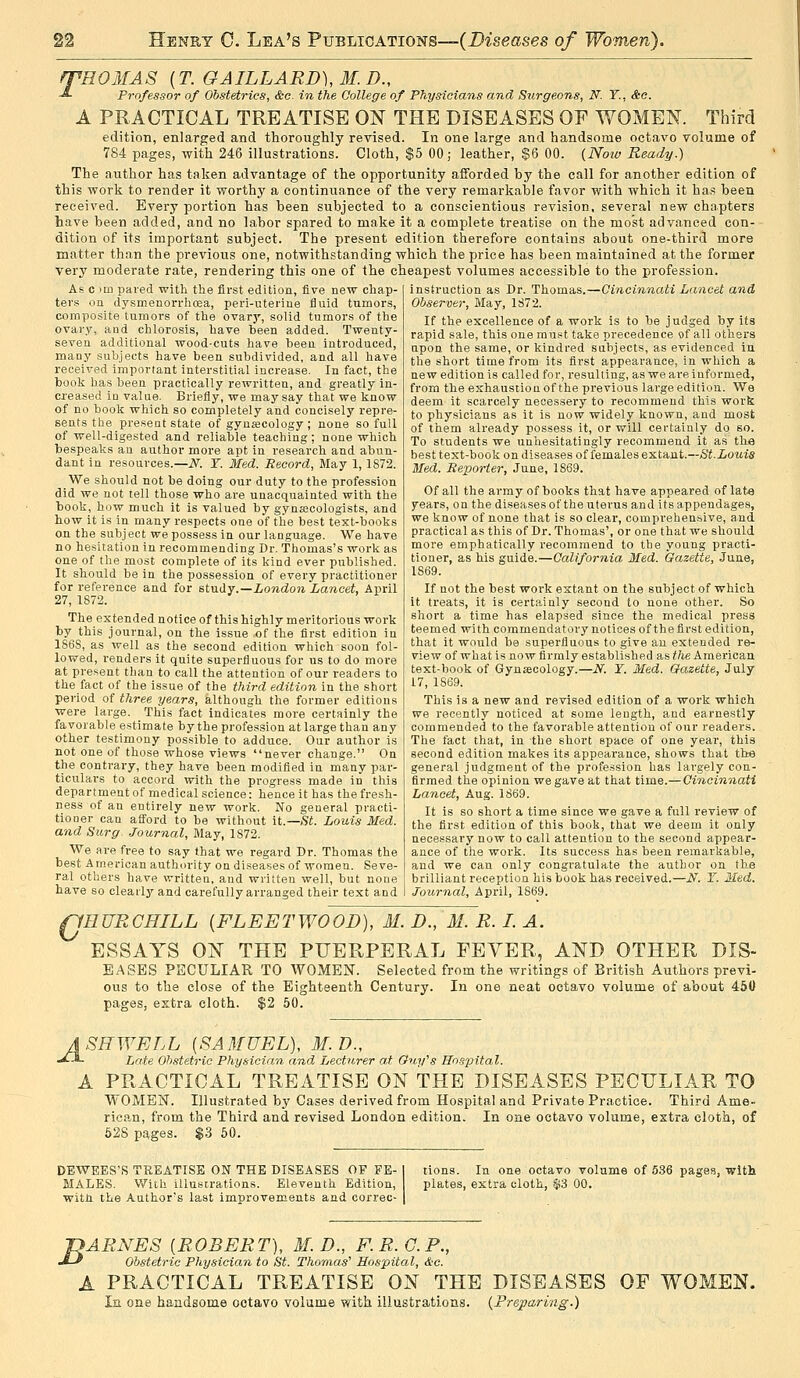 ffHOMAS {T. GAILLARD), M. D., ■*• Professor of Obstetrics, &c. in the College of Physicians and Stirgeons, N. Y., &o. A PRACTICAL TREATISE ON THE DISEASES OF WOMEN. Third edition, enlarged and thoroughly revised. In one large and handsome octavo volume of 784 pages, with 246 illustrations. Cloth, $5 00; leather, $6 00. {Noiv Ready.) The author has taken advantage of the opportunity afforded by the call for another edition of this work to render it worthy a continuance of the very remarkable favor with which it has been received. Every portion has been subjected to a conscientious revision, several new chapters have been added, and no labor spared to make it a complete treatise on the most advanced con- dition of its important subject. The present edition therefore contains about one-third more matter than the previous one, notwithstanding which the price has been maintained at the former very moderate rate, rendering this one of the cheapest volumes accessible to the profession. As c )m pared with the first edition, five new chap- ters on dysmenori-hoea, peri-uterine fluid tumors, composite tumors of the ovary, solid tumors of the ovary, and chlorosis, have been added. Twenty- seven additional wood-cuts have been introduced, many subjects have been subdivided, and all have received important interstitial increase. In fact, the book has been practically rewritten, and greatly in- creased iu value. Briefly, we may say that we know of no book which so completely and concisely repre- sents the present state of gyujecology ; none so full of well-digested and reliable teaching ; none which bespeaks an author more apt in research and abun- dant in resources.—iV^. Y. Med. Record, May 1,1872. We should not be doing our duty to the profession did we not tell those who are unacquainted with the book, how much it is valued by gynaecologists, and how it is in many respects one of the best text-books on the subject we possess in our language. We have no hesitation in recommending Dr. Thomas's work as one of the most complete of its kind ever published. It should be in the possession of every practitioner for reference and for study.—i/07ido?i Lancet, April 27, 1872. The extended notice of this highly meritorious work by this journal, on the issue of the first edition in 186S, as well as the second edition which soon fol- lowed, renders it quite superfluous for us to do more at present than to call the attention of our readers to the fact of the issue of the third edition in the short period of three years, although the former editions were large. This fact indicates more certainly the favorable estimate by the profession at large than any other testimony possible to adduce. Our author is not one of those whose views never change. On the contrary, they have been modified in many par- ticulars to accord with the progress made in this department of medical science: hence it has the fresh- ness of an entirely new work. No general practi- tiooer can aff'ord to be without it.—St. Louis Med. and Surg. ■Journal, May, 1872. We are free to say that we regard Dr. Thomas the best American authority on di.seases of women. Seve- ral others have written, and written well, but none have so cleaiiy and carefully arranged their text and instruction as Dr. Thomas.—Cincinnati Lancet and Observer, May, 1872. If the excellence of a work is to be judged by its rapid sale, this one must take precedence of all others upon the same, or kindred subjects, as evidenced in the short time from its first appearance, in which a new edition is called for, resulting, as we are informed, from the exhaustion of the previous large edition. We deem it scarcely neoessery to recommend this work to physicians as it is now widely known, and most of them already possess it, or will certainly do so. To students we unhesitatingly recommend it as tlM best text-book on diseases of females extant.—St.Louis Med. Reporter, June, 1869. Of all the army of books that have appeared of lat« years, on the diseases of the uterus and its appendages, we know of none that is so clear, comprehensive, and practical as this of Dr. Thomas', or one that we should more emphatically recommend to the young practi- tioner, as his guide.—California Med. Gazette, June, 1869. If not the best work extant on the subject of which it treats, it is certainly second to none other. So short a time has elapsed since the medical press teemed with commendatory notices of the first edition, that it would be superfluous to give an extended re- view of what is now firmly established as the American text-book of Gynsecology.—N. Y. Med. Gazette, July 17, 1869. This is a new and revised edition of a work which we recently noticed at some length, and earnestly commended to the favorable attention of our readers. The fact that, in the short space of one year, this second edition makes its appearance, shows that the general judgment of the profession has largely con- firmed the opinion we gave at that time.— Cincinnati Lancet, Aug. 1869. It is so short a time since we gave a full review of the first edition of this book, that we deem it only necessary now to call attention to the second appear- ance of the work. Its success has been remarkable, and we can only congratulate the author on the brilliant reception his book has received.—N. Y. Med. Journal, April, 1869. fJHURGHILL {FLEETWOOD), M. D., M. R. I. A. ESSAYS ON THE PUERPERAL FEVER, AND OTHER DIS- EASES PECULIAR TO WOMEN. Selected from the writings of British Authors previ- ous to the close of the Eighteenth Century. In one neat octavo volume of about 450 pages, eztra cloth. $2 50. ASHWELL [SAMUEL), M.D., J^ Late Obstetric Physician and Lecturer a,t Guy's Hospital. PRACTICAL TREATISE ON THE DISEASES PECULIAR TO WOMEN. Illustrated by Cases derived from Hospital and Private Practice. Third Ame- rican, from the Third and revised London edition. In one octavo volume, extra cloth, of 52S pages. $3 60. DEWEES'S TSEATISE ON THE DISEASES OF FE- MALES. Wiih Illustrations. Eleventh Edition, with the Author's last improvements and correc- tions. In one octavo volume of 536 pages, with plates, extra cloth, $3 00. jyARNES [ROBERT), M. D., F.R.C.P., -t-f Obstetric Physician to St. Thomas' Hospital, Sec. A PRACTICAL TREATISE ON THE DISEASES OF WOMEN. la one handsome oota,vo volume with illustrations. {Preparing.)