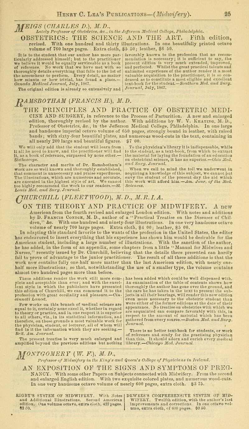 EIGS [CHARLES D.), M.D., Lately Professor of Obstetrics, &c., in the Jefferson Medical College, Philadelphia. OBSTETRICS: THE SCIENCE AND THE ART. Fifth edition, revised. With one hundred and thirty illustrations. In one beautifully printed octavo volume of 760 large pages. Extra cloth, $5 50; leather, $6 50. It is to the student that oar author has more par- ticularly addressed himself; but to the practitioner we believe it would be equally serviceable as a book of reference. No work that .we have met with so thoroughly details everything that falls to the lot of the accoucheur to perform. Every detail, no matter tow minute or how trivial, has found a place.— Canada MedicalJournal, July, 1S67. The original edition is already so extensively and favorably known to the profession that no recom- mendation is necessary ; it is sufficient to say, the present edition is very much extended, improved, and perfected. Whilst the great practical talents and unlimited experience of the author render it a most valuable acquisition to the practitioner, it is so con- densed as to constitute a most eligible and excellent text-book for the student.—Southern Med. and Surg. Journal, July, 1867. T>AMSBOTHAM [FRANCIS H.] M.D. THE PRINCIPLES AND PRACTICE OF OBSTETRIC MEDI- CINE AND SURGERY, in reference to the Process of Parturition. A new and enlarged edition, thoroughly revised by the author. With additions by W. V. Keating, M. D., Professor of Obstetrics, &c., in the Jefferson Medical College, Philadelphia. In one large and handsome imperial octavo volume of 650 pages, strongly bound in leather, with raised bands; with sixty-four beautifixl plates, and numerous wood-cuts in the text, containing in all nearly 200 large and beautiful figures. $7 00. To the physician's library it is indispensable, while to the student, as a text-book, from which to extract the material for laying the foundation of an education on obstetrical science, it has no superior.—Ohio Med. and Sarg. Journal. When we call to mind the toil we underwent in acquiring a knowledge of this subject, we cannot but envy the student of the present day the aid which this work will afford him.—Am. Jour, of the Med. Sciences. We will only add that the student will learn from It all he need to know, and the practitioner will find It, as a book of reference, surpassed by none other.— Stethoscope. The character and merits of Dr. Eamsbotham's work are so well known and thoroughly established, that comment is unnecessary and praise superfluous. The illustrations, which are numerous and accurate, are executed in the highest style of art. We cannot too highly recommend the work to our readers.—St. Louis Med. and Surg. Journal. fjHURCHILL [FLEETWOOD), M.D., M.R.LA. ON THE THEORY AND PRACTICE OF MIDWIFERY. A new American from the fourth revised and enlarged London edition. With notes and additions by D. Francis CondiE, M. D., author of a Practical Treatise on the Diseases of Chil- dren,'' &o. With one hundred and ninety-four illustrations. In one very handsome octavo volume of nearly 700 large pages. Extra cloth, $4 00; leather, $5 00. In adapting this standard favorite to the wants of the profession in the United States, the editor has endeavored to insert everything that his experience has shown him would be desirable for the American student, including a large number of illustrations. With the sanction of the author, he has added, in the form of an appendix, some chapters from a little Manual for Mid wives and Nurses, recently issued by Dr. Churchill, believing that the details there presented can hardly fail to prove of advantage to the junior practitioner. The result of all these additions is that the work now contains fully one-half more matter than the last American edition, with nearly one- half more illustrations; so that, notwithstanding the use of a smaller type, the volume contains almost two hundred pages more than before. These additions render the work still more com- plete and acceptable than ever; and with the excel- lent style in which the publishers have presented this edition of Churchill, we can commend it to the profession with great cordiality and pleasure.—Cin- cinnati Lancet. Few work? on this branch of medical science are equal to it, certainly none excel it, whether in regard to theory or practice, and in one respect it is superior to all others, viz., in its statistical information, and therefore, on these grounds a most valuable work for the physician, student, or lecturer, all of whom will find in it the information which they are seeking.— Brit. Am. Journal. The present treatise is very much enlarged and amplified beyond the previous editions but nothing has been added which could be well dispensed with. An examination of the table of contents shows how thoroughly the author has gone over the ground, and the care he has taken in the text to present the sub- jects in all their bearings, will render this new edition even more necessary to the obstetric student than were either of the former editions at the date of their appearance. No treatise on obstetrics with which we are acquainted can compare favorably with this, in respect to the amount of material which has been gathered from every source.—Boston Med. and Surg. Journal. ^ There is no better text-book for students, or work of reference and study for the practising physician than this. It should adorn and enrich every medical library.—Chicago Med. Journal. WONTGOMERY [W. F.), M.D., Professor of Midwifery in the King^s and Queen^s College of Physicians in Ireland. AN EXPOSITION OF THE SIGNS AND SYMPTOMS OF PREG- NANCY. With some other Papers on Subjects connected with Midwifery. From the second and enlarged English edition. With two exqu.isite colored plates, and numerous wood-cuts. In one very handsome octavo volume of nearly 600 pages, extra cloth. $3 75. aiGBT'S SYSTEM OF MIDWIFERY. With Notes and Additional Illustrations. Second American edition, line volume octavo, extra cloth, 422 pages. !52£0. DEWEES'S COMPREHENSIVE SYSTEM 05 MID- WIFERY. Twelfth edition, with the author's last improvements and corrections. In one octavo vol- urns, extra cloth, of 600 pages. $3 60,
