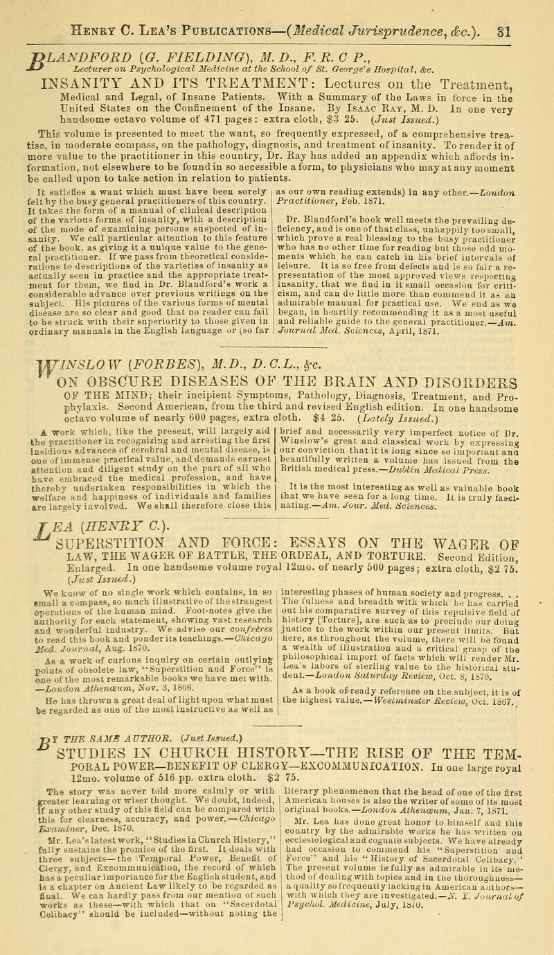 JDLANDFORD (G. FIELDING), M. D., F. R. G P., J-^ Lecturer on Psychological Medicine at the School of St. George's Hospital, &c. INSANITY AND ITS TREATMENT: Lectures on the Treatment, Medical and Legal, of Insane Patients. With a Summary of the Laws in force in the United States on the Confinement of the Insane. By Isaac Rat, M. D. In one very handsome' octavo volume of 471 pages : extra cloth, $3 25. {Jzist Issued.) This volume is presented to meet the want, so frequently expressed, of a comprehensive trea- tise, in moderate compass, on the pathology, diagnosis, and treatment of insanity. To render it of more value to the practitioner in this country, Dr. Eay has added an appendix which affords in- formation, not elsewhere to be found in so accessible a form, to physicians who may at any moment be called upon to take action in relation to patients. It satisfies a want which must have been sorely felt by the busy general practitioners of this country. It takes the form of a manual of clinical description of the various forms of insanity, with a description of the mode of examining persons suspected of in- sanity. We call particular attention to this feature of the book, as giving it a unique value to the gene- ral practitioner. If we pass from theoretical conside- rations to descriptions of the varieties of insanity as actually seen in practice and the appropriate treat- ment for them, we find in Dr. Blandford's work a considerable advance over previous writings on the subject. His pictures of the various forms of mental disease are so clear and good that no reader can fail to be struck with their superiority to those given in ordinary manuals in the English language or (so far as our own reading extends) in any other.—London Practitioner, Feb. 1S71. Dr. Blandford's book well meets the prevailing de- ficiency, and is one of that class, unhappily too small, which prove a real blessing to the busy practitioner who has no other time for reading but those odd mo- ments which he can catch in his brief intervals of leisure. It is so free from defects and is so fair a re- presentation of the most approved views respecting insanity, that we find in it small occasion for criti- cism, and can do little more than commend it as an admirable manual for practical use. We end as we began, in heartily recommending it as a most useful and reliable guide to the general practitioner.—Atn. Journal Med. Sciences, April, 1871. 'VU'INSLOW {FORBES), M.D., D.G.L., ^c. ON OBSCfURE DISEASES OF THE BRAIN AND DISORDERS OF THE MIND; their incipient Symptoms, Pathology, Diagnosis, Treatment, and Pro- phylaxis. Second American, from the third and revised English edition. In one handsome octavo volume of nearly 600 pages, extra cloth. $4 25. (Lately Issued.) A work which, like the present, will largely aid the practitioner in recognizing and arresting the first Insidious advances of cerebral and mental disease, is one of immense practical value, and demands earnest attention and diligent study on the part of all who have embraced the medical profession, and have thereby undertaken responsibilities in which the welfare and happiness of Individuals and families are largely involved. We sh«,ll therefore close this brief and necessarily very imperfect notice of Dr. Winslow's great and classical work by expressing our conviction that it is long since so important ana beautifully written a volume has issued from the British medical press.—IiuUin Medical Press. It is the most interesting as well as valuable book that we have seen for a long time. It is truly fasci- nating.—Am. Jour. Med. Sciences. EA [HENRY C). 'superstition AND FORCE: ESSAYS ON THE WAGER OF LAW, THE WAGER OF BATTLE, THE ORDEAL, AND TORTURE. Second Edition, Enlarged. In one handsome volume royal 12mo. of nearly 600 pages; extra cloth, $2 75. (Jiisi Issued.) interesting phases of human society and progress. . . The fulness and breadth with which he has carried out his comparative survey of this repulsive field of history [Torture], are such as to preclude our doing justice to the work within our present limits. But here, as throughout the volume, there will be found a wealth of illustration and a critical grasp of the philosophical import of facts which will render Mr. Lea's labors of sterling value to the historical stu- dent.—London Saturday Review, Oct. S, 1S70. We know of no single work which contains, in so small a compass, so much illustrative of the strangest operations of the human mind. Foot-notes give the authority for each statement, showing vast research and wonderful industry. We advise our confr&res to read this book and ponderits teachings.—Chicago Med. Journal, Aug. 1870. As a work of curious inquiry on certain outlying points of obsolete law, Superstition and Force is one of the most remarkable books we have met with. —London AthencBum, 2fov. :i, 18(56. He has thrown a great deal of light upon what must be regarded as one of the most instructive as well as As a book of ready reference on the subject, it is of the highest value.— Westminster Review, Oct. 18(57.^ B r THE SAMS A UTHOR. [Just Issued.) STUDIES IN CHURCH HISTORY—THE RISE OF THE TEM- PORAL POWER—BENEFIT OF CLERGY—EXCOMMUNICATION. In one large royal 12mo. volume of 516 pp. extra cloth. $2 75. The story was never told more calmly or with greater learning or wiser thought. We doubt, indeed, if any other study of this field can be compared with this for clearness, accuracy, and power. — Chicago Examiner, Dec. 1870. Mr. Lea's latest work, Studies in Church History, fully sustains the promise of the first. It deals with three subjects—the Temporal Power, Benefit of Clergy, and Excommunication, the record of which has a peculiar importance for the English student, and Is a chapter on Ancient Law likely to be regarded as final. We can hardly pass from our mention of such works as these—with which that on Sacerdotal Celibacy should be included—without noting the literary phenomenon that the head of one of the first American houses is also the writer of some of its most original books.—London Athenoium, Jan. 7, 1S71. Mr. Lea has done great honor to himself and this country by the admirable works he has written on ecclesiologicaland cognate subjects. We have already had occasion to commend his Superstition and Force and his History of Sacerdotnl Celibacy. The present volume is fully as admirable iu its me- thod of dealing with topics and in the thoroughneso— aquality so frequently lacking in American authors— with which they are investigated.—iV^. Y. Jou-rnaiof Psychol. Medicine, July, l»;o.