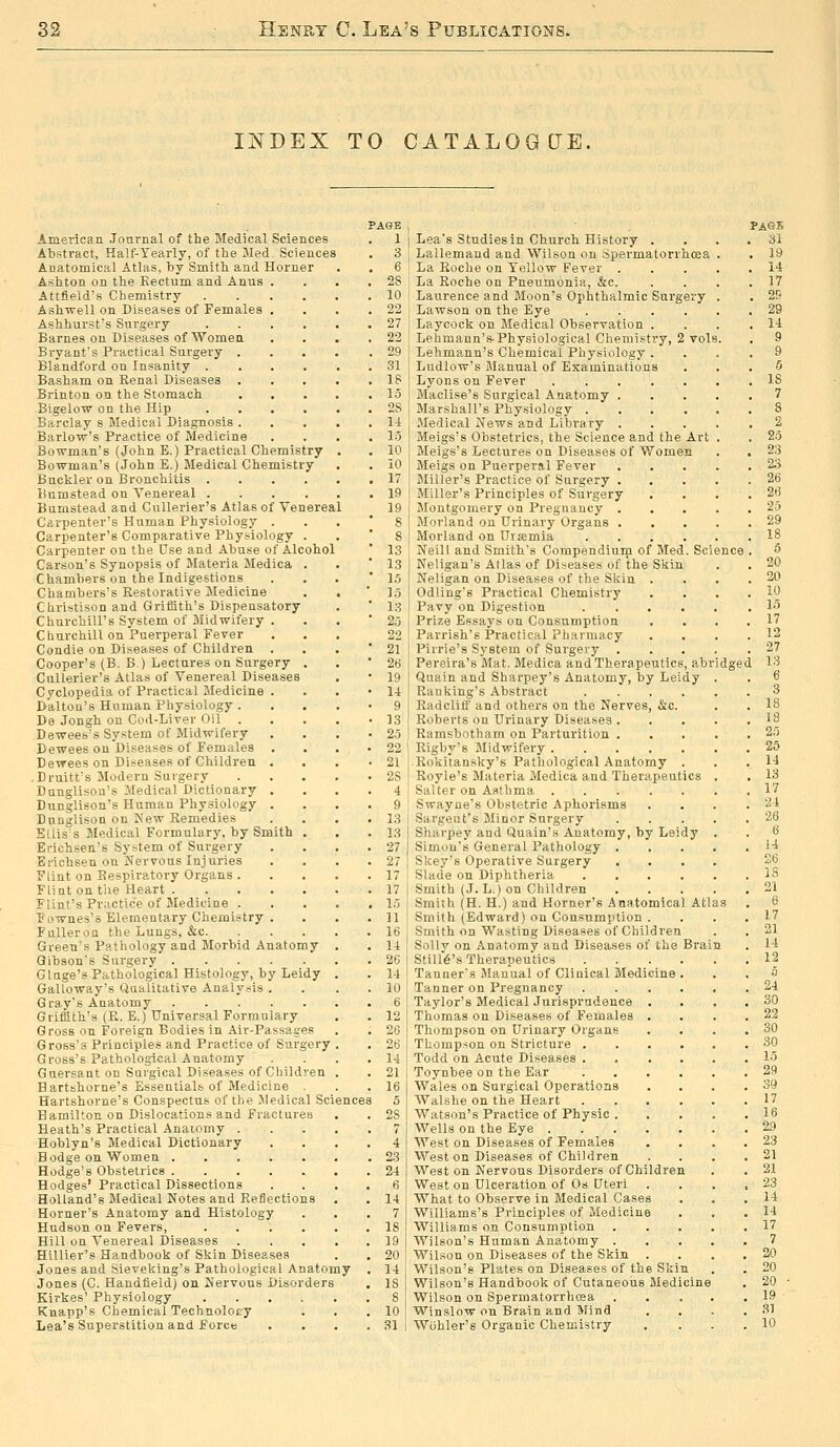 INDEX TO CATALOGUE. PAGE American Journal of the Medical Sciences . 1 Abstract, Half-Yearly, of the iled. Sciences . 3 Anatomical Atlas, by Smith and Horner . . 6 Ashton on the Rectum and Anus . . . .28 Attfleld's Chemistry 10 Ash-well on Diseases of Females . . . .22 Ashhurist's Surgery 27 Barnes on Diseases of Women . . . ,22 Bryant's Practical Surgery 29 Blandford on Insanity ...... 31 Basham on Renal Diseases 18 Brinton on the Stomach 15 Bigelow on the Hip 2S Barclay s Medical Diagnosis 14 Barlow's Practice of Medicine . . . .15 Bowman's (John E.) Practical Chemistry . . 10 Bowman's (John E.) Medical Chemistry . . iO Buckler on Bronchitis 17 Bumstead on Venereal 19 Bumstead and Cullerier's Atlas of Venereal 19 Carpenter's Human Physiology . Carpenter's Comparative Physiology . Carpenter on the Use and Abuse of Alcohol Carson's Synopsis of Materia Medica . Chambers on the Indigestions Chambers's Restorative Medicine Christison and Griffith's Dispensatory Churchill's System of Midwifery . Churchill on Puerperal Fever Condie on Diseases of Children . Cooper's (B. B.) Lectures on Surgery . Cullerier's Atlas of Venereal Diseases Cyclopedia of Practical Jledicine . Daltou's Human Physiology . Be Jongh on Cod-Liver Oil . Dewees's System of Midwifery Dewees on Diseases of Females . Dewees on Diseases of Children . ■ Druitt's Modern Surgery Dunglison's Medical Dictionary . Dunglison's Human Physiology . Dunglison on New Remedies EUis's Jledical Formulary, by Smith . Erichsen's System of Surgery Ei-ichsen on Nervous Injuries Flint on Respiratory Organs . Fliut on the Heart Flint's Practice of Medicine . Fownes's Elementary Chemistry . FuUeroQ the Lungs, &c. Green's Pathology and Morbid Anatomy Gibson's Surgery Gluge's Pathological Histology, by Leidy Galloway's Qualitative Analysis . Gi-ay's Anatomy Griffith's (R. E.) Universal Formulary Gross on Foreign Bodies in Air-Passages Gross's Principles and Practice of Surgery Gross's Pathological Anatomy Guersant on Surgical Diseases of Children Hartshorne's Essentials of Medicine Hartshorne's Conspectus of the Medical Sciences Hamilton on Dislocations and Fractures Heath's Practical Anaiomy . Hoblyn's Medical Dictionary Bodge on Women . Hodge's Obstetrics . Hodges' Practical Dissections Holland's Medical Notes and Reflections Horner's Anatomy and Histology Hudson on Fevers, .... Hill on Venereal Diseases Hillier's Handbook of Skin Diseases Jones and Sieveking's Pathological Anatomy Jones (C. Handfield) on Nervous Disorders Kirkes' Physiology Knapp's Chemical Technoloty Lea's Superstition and Force ery vol Lea's Studies in Church History . Lallemand and Wilson on Spermatorrhoea La Roche on Yellow Fever . La Roche on Pneumonia, &c. Laurence and Moon's Ophthalmic Surg Lawson on the Eye Laycock on Medical Observation Lehmann's-Physiological Chemistry, 2 Lehmann's Chemical Physiology . Ludlow's Manual of Examinations Lyons on Fever .... Maclise's Surgical Anatomy . Marshall's Physiology . Medical News and Library . Meigs's Obstetrics, the Science and the Art Meigs's Lectures on Diseases of Women Meigs on Puerperal Fever Miller's Practice of Surgery . Miller's Principles of Surgery Montgomery on Pregnancy . Morland on Urinary Organs . Morland on Uisemia Neill and Smith's Compendiurn of Med. Sci Neligan's Atlas of Diseases of the S'liin Neligan on Diseases of the Skin Odling's Practical Chemistry Pavy on Digestion Prize Essays on Consumption Parrish's Practical Pharmacy Pirrie's System of Surgery Pereira's Mat. Medica and Therapeutics, abr Quain and Sharpey's Anatomy, by Leidy Rauking's Abstract .... Radcliff and others on the Nerves, &c. Roberts on Urinary Diseases . Ramsbotham on Parturition . Rigby's Midwifery Rokitansky's Pathological Anatomy . Royle's Materia Medica and Therapeutics Salter on Asthma Swayne's Obstetric Aphorisms Sargent's Minor Surgery Sharpey and Quain's Anatomy, by Leidy Simon's General Pathology . Skey's Operative Surgery . Slade on Diphtheria .... Smith (J. L.) on Children Smith (H. H.) and Horner's Anatomical Atl Smith (Edward) on Consumption . Smith on Wasting Diseases of Children Solly on Anatomy and Diseases of the Brain Stilld's Therapeutics Tanner's Alanual of Clinical Medicine Tanner on Pregnancy Taylor's Medical Jurisprudence . Thomas on Diseases of Females . Thompson on Urinary Organs Thompson on Stricture . Todd on Acute Diseases . Toynbee on the Ear Wales on Surgical Operations Walshe on the Heart Watson's Practice of Physic Wells on the Eye . West on Diseases of Females Weston Diseases of Children West on Nervous Disorders of Children West on Ulceration of Os Uteri What to Observe in Medical Cases Williams's Principles of Medicine Williams on Consumption Wilson's Human Anatomy . Wilson on Diseases of the Skin . Wilson's Plates on Diseases of the Skin Wilson's Handbook of Cutaneoiis Medicine Wilson on Spermatoi'rhosa Winslow on Brain and Mind Wiihler's Organic Chemistry PAGE ■6i dged