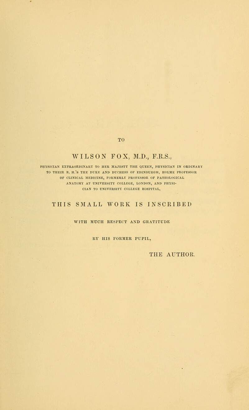 TO WILSON FOX, M.D., F.R.S., PHYSICIAN EXTRAORDINART TO HEK MAJESTY THE QUEEN, PHYSICIAN IN ORDINARY TO THEIR R. H.'S THE DUKE AND DUCHESS OF EDINBURGH, HOLME PROFESSOR OF CLINICAL MEDICINE, FORMERLY PROFESSOR OF PATHOLOGICAL ANATOMY AT UNIVERSITY COLLEGE, LONDON, AND PHYSI- CIAN TO UNIVERSITY COLLEGE HOSPITAL, THIS SMALL WORK IS INSCRIBED WITH MUCH RESPECT AND GRATITUDE BY HIS FORMER PUPIL, THE AUTHOR.