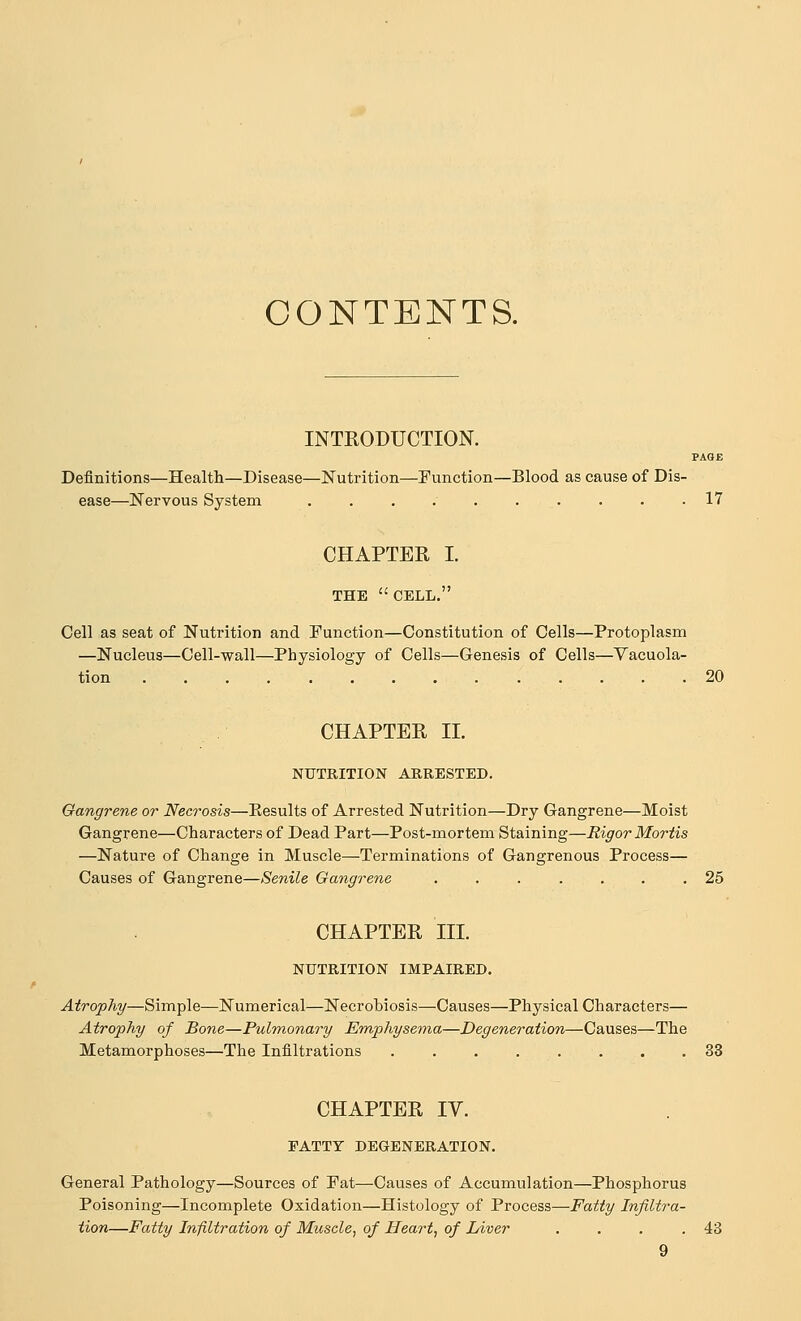 CONTENTS. INTKODUCTION. PAOE Definitions—Health—Disease—Nutrition—Function—Blood as cause of Dis- ease—Nervous System 17 CHAPTER L THE CELL, Cell as seat of Nutrition and Function—Constitution of Cells—Protoplasm —Nucleus—Cell-wall—Physiology of Cells—Genesis of Cells—Vacuola- tion 20 CHAPTER II. NUTRITION ARRESTED. Gangrene or Necrosis—Kesults of Arrested Nutrition—Dry Gangrene—Moist Gangrene—Characters of Dead Part—Post-mortem Staining—Rigor Mortis —Nature of Change in Muscle—Terminations of Gangrenous Process— Causes of Gangrene—Senile Gangrene 25 CHAPTER III. NUTRITION IMPAIRED. Atrophy—Simple—Numerical—Necrobiosis—Causes—Physical Characters— Atrophy of Bone—Pulmonary Emphysema—Degeneration—Causes—The Metamorphoses—The Infiltrations 33 CHAPTER IV. FATTY DEGENERATION. General Pathology—Sources of Pat—Causes of Accumulation—Phosphorus Poisoning—Incomplete Oxidation—Histology of Process—Fatty Infiltra- tion—Fatty Infiltration of Muscle, of Heart, of Liver . . . .43