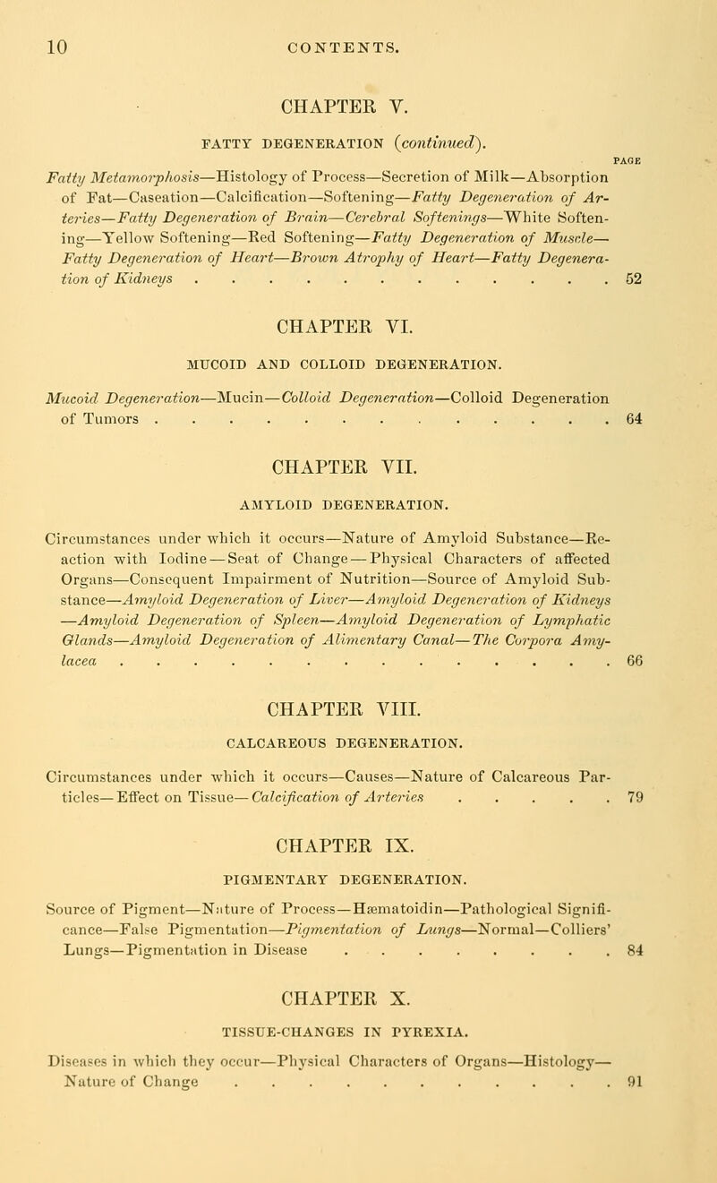 CHAPTER V FATTY DEGENERATION PAGE Fatty Metamorphosis—Histology of Process—Secretion of Milk—Absorption of Fat—Caseation—Calcification—Softening—Fatty Degeneration of Ar- teries—Fatty Degeneration of Brain—Cerebral Softenings—White Soften- ing—Yellow Softening—Ked Softening—Fatty Degeneration of Muscle— Fatty Degeneration of Heart—Brown Atrophy of Heart—Fatty Degenera- tion of Kidneys 52 CHAPTER VI. MUCOID AND COLLOID DEGENERATION. Mucoid Degeneration—Mucin—Colloid Degeneration—Colloid Degeneration of Tumors 64 CHAPTER VII. AMYLOID DEGENERATION. Circumstances under which it occurs—Nature of Amyloid Substance—Re- action with Iodine — Seat of Change — Physical Characters of affected Organs—Consequent Impairment of Nutrition—Source of Amyloid Sub- stance—Amyloid Degeneration of Liver—Amyloid Degeneration of Kidneys —Amyloid Degeneration of Spleen—Amyloid Degeneration of Lymfhatic Glands—Amyloid Degeneration of Alimentary Canal—The Corpora Amy- lacea .............. 66 CHAPTER VIII. CALCAREOUS DEGENERATION. Circumstances under which it occurs—Causes—Nature of Calcareous Par- ticles— Effect on Tissue—Calcification of Arteries 79 CHAPTER IX. PIGMENTARY DEGENERATION. Source of Pigment—Nature of Process—Hsematoidin—Pathological Signifi- cance—Fal^e Pigmentation—Figmentation of Lungs—Normal—Colliers' Lungs—Pigmentation in Disease 84 CHAPTER X. TISSUE-CHANGES IN PYREXIA. Diseases in which they occur—Physical Characters of Organs—Histology— Nature of Change 91