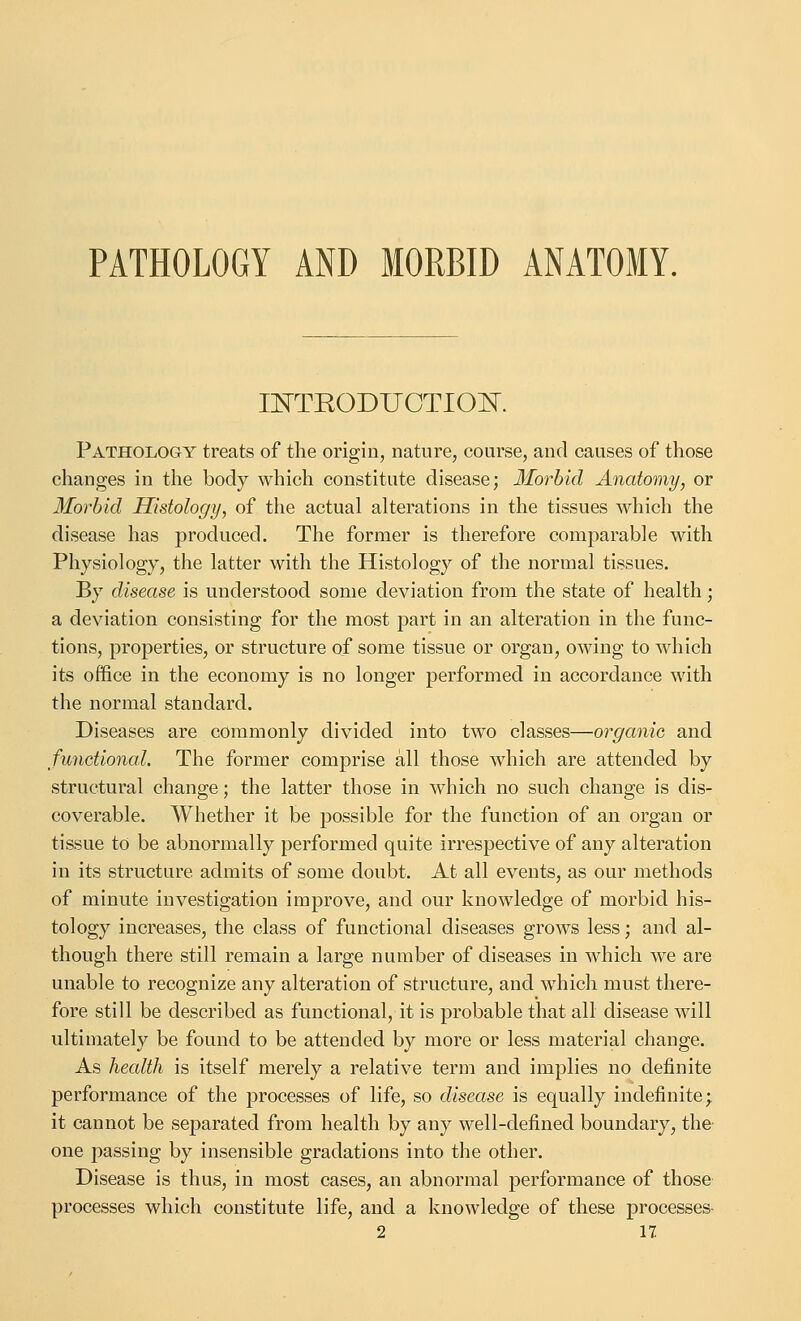 PATHOLOGY AND MORBID ANATOMY. INTEODUGTION, Pathology treats of the origin, nature, course, and causes of those changes in the body which constitute disease; Morbid Anatomy, or Morbid Histology, of the actual alterations in the tissues which the disease has produced. The former is therefore comparable with Physiology, the latter with the Histology of the normal tissues. By disease is understood some deviation from the state of health; a deviation consisting for the most part in an alteration in the func- tions, properties, or structure of some tissue or organ, owing to which its office in the economy is no longer performed in accordance with the normal standard. Diseases are commonly divided into two classes—organic and functional. The former comprise all those which are attended by structural change; the latter those in which no such change is dis- coverable. Whether it be possible for the function of an organ or tissue to be abnormally performed quite irrespective of any alteration in its structure admits of some doubt. At all events, as our methods of minute investigation improve, and our knowledge of morbid his- tology increases, the class of functional diseases grows less; and al- though there still remain a large number of diseases in which we are unable to recognize any alteration of structure, and which must there- fore still be described as functional, it is probable that all disease will ultimately be found to be attended by more or less material change. As health is itself merely a relative term and implies no definite performance of the processes of life, so disease is equally indefinite; it cannot be separated from health by any well-defined boundary, the one passing by insensible gradations into the other. Disease is thus, in most cases, an abnormal performance of those processes which constitute life, and a knowledge of these processes-