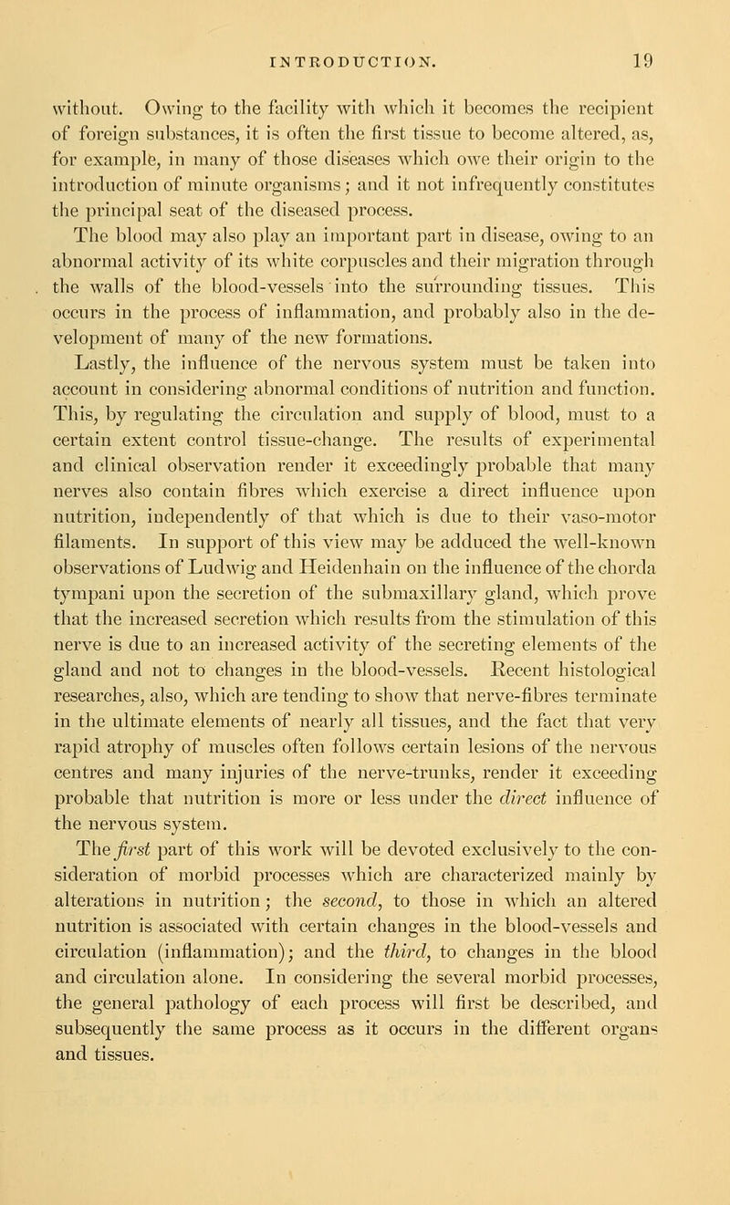 without. Owing to the facility with wliich it becomes the recipient of foreign substances, it is often the first tissue to become altered, as, for example, in many of those diseases which owe their origin to the introduction of minute organisms; and it not infrequently constitutes the principal seat of the diseased process. The blood may also play an important part in disease, owing to an abnormal activity of its white corpuscles and their migration through the walls of the blood-vessels into the surrounding tissues. This occurs in the process of inflammation, and probably also in the de- velopment of many of the new formations. Lastly, the influence of the nervous system must be taken into account in considering abnormal conditions of nutrition and function. This, by regulating the circulation and supply of blood, must to a certain extent control tissue-change. The results of experimental and clinical observation render it exceedingly probable that many nerves also contain fibres which exercise a direct influence upon nutrition, independently of that which is due to their vaso-motor filaments. In support of this view may be adduced the well-known observations of Ludwig and Heidenhain on the influence of the chorda tympani upon the secretion of the submaxillary gland, which prove that the increased secretion which results from the stimulation of this nerve is due to an increased activity of the secreting elements of the gland and not to changes in the blood-vessels. Recent histological researches, also, which are tending to show that nerve-fibres terminate in the ultimate elements of nearly all tissues, and the fact that very rapid atrophy of muscles often follows certain lesions of the nervous centres and many injuries of the nerve-trunks, render it exceeding probable that nutrition is more or less under the direct influence of the nervous system. Thej^rsi part of this work will be devoted exclusively to the con- sideration of morbid processes which are characterized mainly by alterations in nutrition; the second, to those in which an altered nutrition is associated with certain changes in the blood-vessels and circulation (inflammation); and the thiixl, to changes in the blood and circulation alone. In considering the several morbid processes, the general pathology of each process will first be described, and subsequently the same process as it occurs in the different organs and tissues.