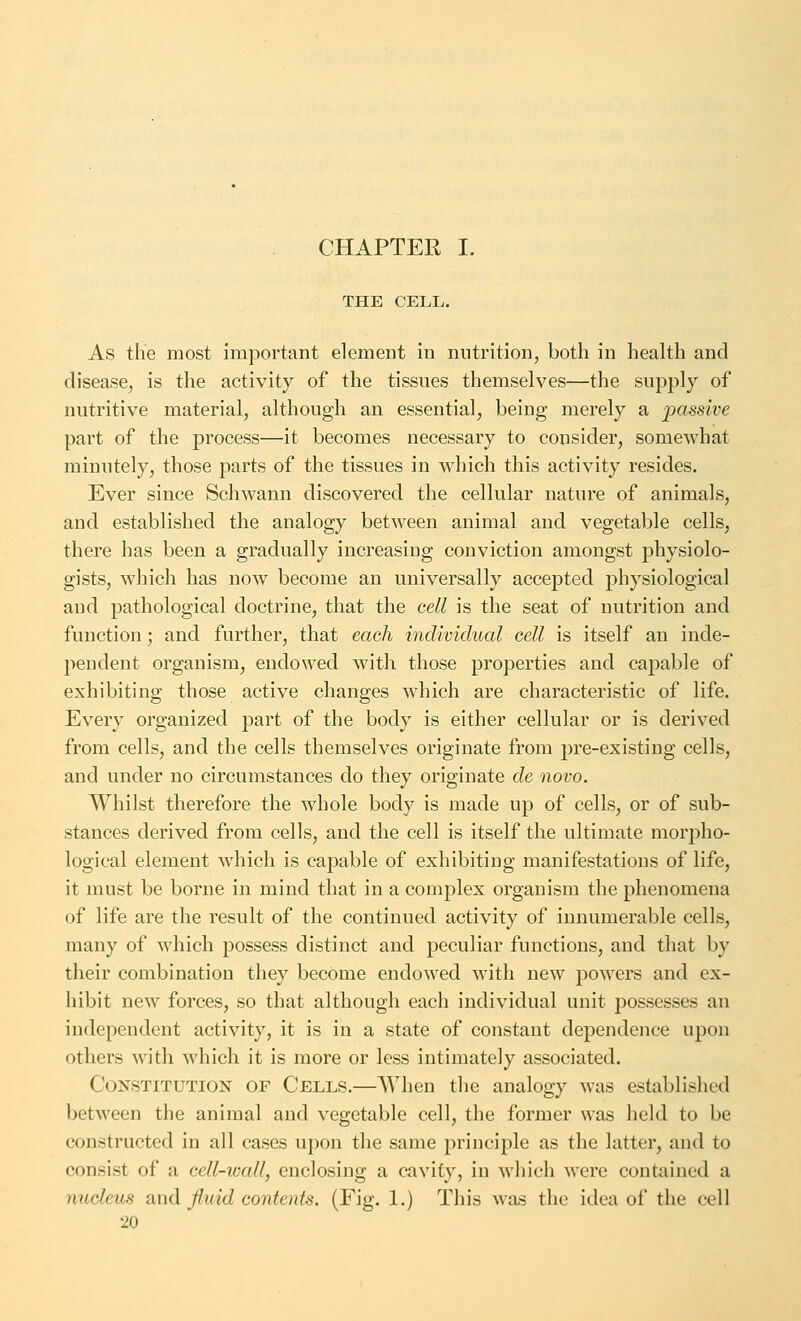 CHAPTER I. THE CELL. As the most important element in nutrition, both in health and disease, is the activity of the tissues themselves—the supply of nutritive material, although an essential, being merely a passive part of the process—it becomes necessary to consider, somewhat minutely, those parts of the tissues in which this activity resides. Ever since Schwann discovered the cellular nature of animals, and established the analogy between animal and vegetable cells, there has been a gradually increasing conviction amongst physiolo- gists, which has now become an universally accepted physiological and pathological doctrine, that the cell is the seat of nutrition and function; and further, that each individual cell is itself an inde- pendent organism, endowed with those properties and capable of exhibiting those active changes which are characteristic of life. Every organized part of the body is either cellular or is derived from cells, and the cells themselves originate from pre-existing cells, and under no circumstances do they originate de novo. Whilst therefore the whole body is made up of cells, or of sub- stances derived from cells, and the cell is itself the ultimate morpho- logical element which is capable of exhibiting manifestations of life, it must be borne in mind that in a complex organism the phenomena of life are the result of the continued activity of innumerable cells, many of which possess distinct and peculiar functions, and that by their combination they become endowed with new powers and ex- hibit new forces, so that although each individual unit possesses an independent activity, it is in a state of constant dependence upon others with which it is more or less intimately associated. Constitution of Cells.—When the analogy was established between the animal and vegetable cell, the former was held to be constructed in all cases upon the same principle as the latter, and to consist of a cell-wall, enclosing a cavity, in which were contained a nucleus and fluid contents. (Fig. 1.) This was the idea of the cell