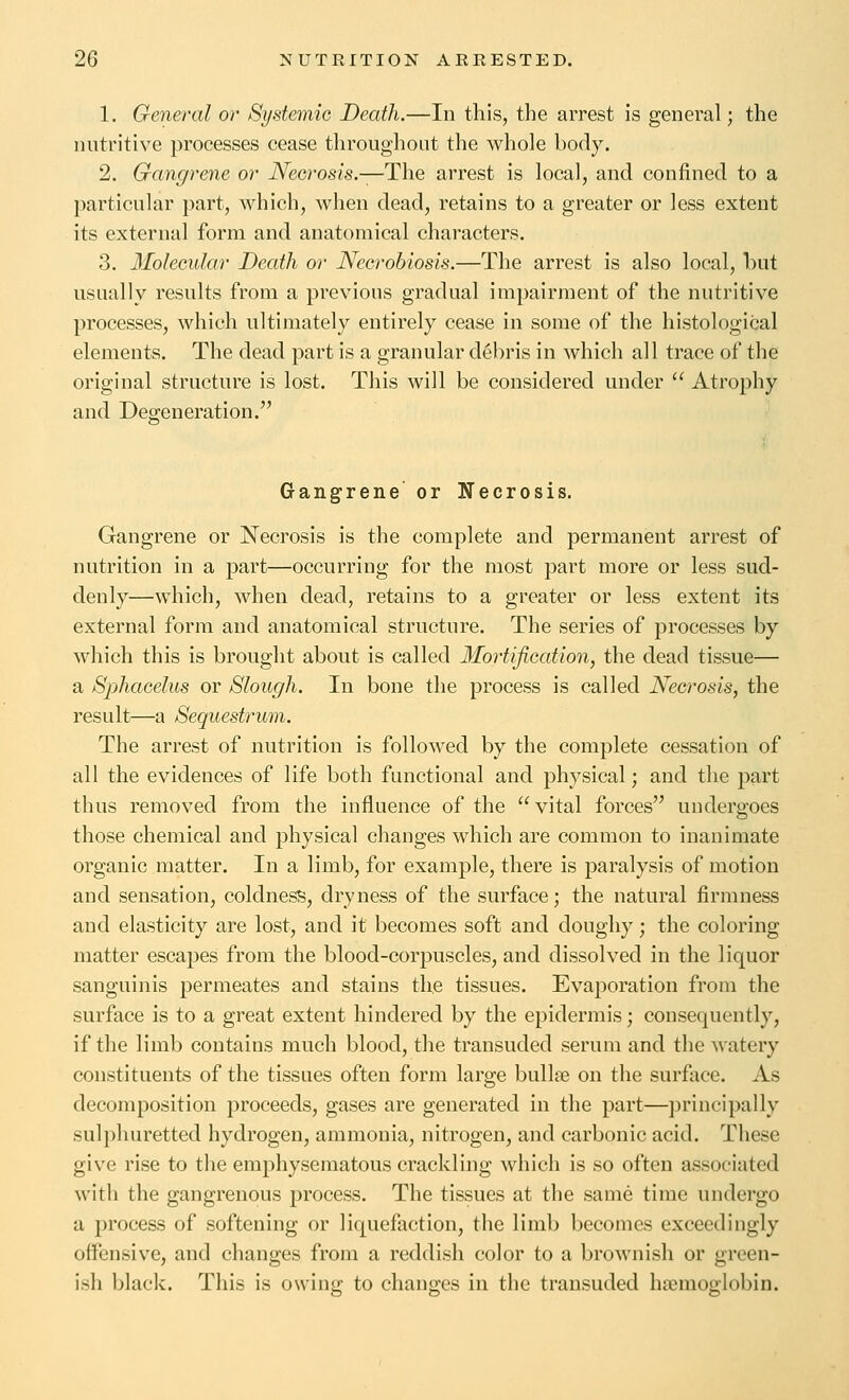 1. General or Systemie Death.—In this, the arrest is general; the nutritive processes cease throughout the whole body. 2. Gangrene or iVecrosis.—The arrest is local, and confined to a particular part, which, when dead, retains to a greater or less extent its external form and anatomical characters. 3. Ifolecular Death or Necrobiosis.—The arrest is also local, but usually results from a previous gradual impairment of the nutritive processes, which ultimately entirely cease in some of the histological elements. The dead part is a granular debris in which all trace of the original structure is lost. This will be considered under  Atrophy and Degeneration. Gangrene or Necrosis. Gangrene or Necrosis is the complete and permanent arrest of nutrition in a part—occurring for the most part more or less sud- denly—which, when dead, retains to a greater or less extent its external form and anatomical structure. The series of processes by which this is brought about is called Mortification, the dead tissue— a Sphacelus or Slough. In bone the process is called Necrosis, the result—a Sequestrum. The arrest of nutrition is followed by the complete cessation of all the evidences of life both functional and physical; and the part thus removed from the influence of the vital forces undergoes those chemical and physical changes which are common to inanimate organic matter. In a limb, for example, there is paralysis of motion and sensation, coldness, dryness of the surface; the natural firmness and elasticity are lost, and it becomes soft and doughy; the coloring matter escapes from the blood-corpuscles, and dissolved in the liquor sanguinis permeates and stains the tissues. Eva^^oration from the surface is to a great extent hindered by the epidermis; consequently, if the limb contains much blood, the transuded serum and the watery constituents of the tissues often form large bullse on the surface. As decomposition proceeds, gases are generated in the part—principally sulphuretted hydrogen, ammonia, nitrogen, and carbonic acid. These give rise to the emphysematous crackling which is so often associated with the gangrenous process. The tissues at the same time undergo a process of softening or liquefaction, the limb becomes exceedingly offensive, and changes from a reddish color to a brownish or green- ish black. This is owing to changes in the transuded haemoglobin.