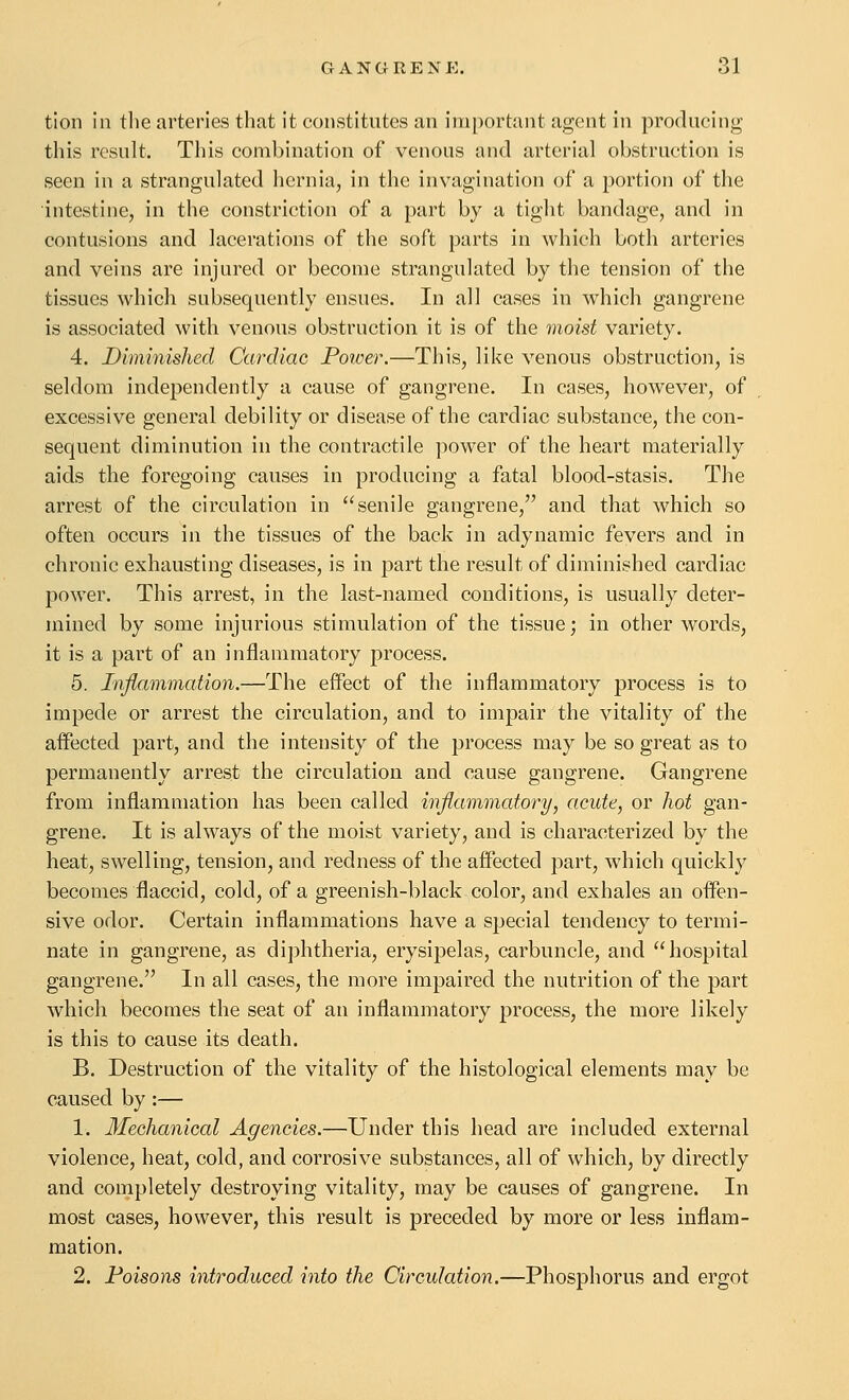 tion in tlie arteries that it constitutes an important agent in producing this result. This combination of venous and arterial obstruction is seen in a strangulated hernia, in the invagination of a portion of the intestine, in the constriction of a part by a tight bandage, and in contusions and lacerations of the soft parts in which both arteries and veins are injured or become strangulated by the tension of the tissues which subsequently ensues. In all cases in which gangrene is associated with venous obstruction it is of the moist variety. 4. Diminished Cardiac Power.—This, like venous obstruction, is seldom independently a cause of gangrene. In cases, however, of excessive general debility or disease of the cardiac substance, the con- sequent diminution in the contractile power of the heart materially aids the foregoing causes in producing a fatal blood-stasis. The arrest of the circulation in senile gangrene, and that which so often occurs in the tissues of the back in adynamic feyers and in chronic exhausting diseases, is in part the result of diminished cardiac power. This arrest, in the last-named conditions, is usually deter- mined by some injurious stimulation of the tissue; in other words, it is a part of an inflammatory process. 5. Inflammation.—The effect of the inflammatory process is to impede or arrest the circulation, and to impair the vitality of the affected part, and the intensity of the process may be so great as to permanently arrest the circulation and cause gangrene. Gangrene from inflammation has been called inflammatory, acute, or hot gan- grene. It is always of the moist variety, and is characterized by the heat, swelling, tension, and redness of the affected part, which quickly becomes flaccid, cold, of a greenish-black color, and exhales an offen- sive odor. Certain inflammations have a special tendency to termi- nate in gangrene, as diphtheria, erysipelas, carbuncle, and hospital gangrene. In all cases, the more impaired the nutrition of the part which becomes the seat of an inflammatory process, the more likely is this to cause its death. B. Destruction of the vitality of the histological elements may be caused by:— 1. Mechanical Agencies.—Under this head are included external violence, heat, cold, and corrosive substances, all of which, by directly and completely destroying vitality, may be causes of gangrene. In most cases, however, this result is preceded by more or less inflam- mation. 2. Poisons introduced into the Circulation.—Phosphorus and ergot