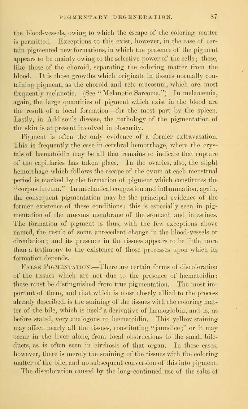 the blood-vessels, owing to which the escape of the coloring matter is permitted. Exceptions to this exist, however, in the case of cer- tain pigmented new formations, in which the presence of the pigment ai)pears to be mainly owing to the selective power of the cells; these, like those of the choroid, separating the coloring matter from the blood. It is those growths which originate in tissnes normally con- taining pigment, as the choroid and rete mucosum, which are most frequently melanotic. (See  Melanotic Sarcoma.) In melangemia, again, the large quantities of pigment which exist in the blood are the result of a local formation—for the most part by the spleen. Lastly, in Addison's disease, the pathology of the pigmentation of the skin is at present involved in obscurity. Pigment is often the only evidence of a former extravasation. This is frequently the case in cerebral hemorrhage, where the crys- tals of hsematoidin may be all that remains to indicate that rupture of the capillaries has taken place. In the ovaries, also, the slight hemorrhage which follows the escape of the ovum at each menstrual period is marked by the formation of pigment which constitutes the '^ corpus luteum. In mechanical congestion and inflammation, again, the consequent pigmentation may be the principal evidence of the former existence of these conditions: this is especially seen in pig- mentation of the mucous membrane of the stomach and intestines. The formation of pigment is thus, with the few exceptions above named, the result of some antecedent change in the blood-vessels or circulation; and its presence in the tissues appears to be little more than a testimony to the existence of those processes upon which its formation depends. False Pigmentation.—There are certain forms of discoloration of the tissues which are not due to the presence of hgematoidin: these must be distinguished from true pigmentation. The most im- portant of them, and that which is most closely allied to the process already described, is the staining of the tissues with the coloring mat- ter of the bile, which is itself a derivative of hsemoglobin, and is, as before stated, very analogous to hsematoidin. This yellow staining may affect nearly all the tissues, constituting jaundice; or it may occur in the liver alone, from local obstructions to the small bile- ducts, as is often seen in cirrhosis of that organ. In these cases, however, there is merely the staining of the tissues with the coloring matter of the bile, and no subsequent conversion of this into pigment. The discoloration caused by the long-continued use of the salts of