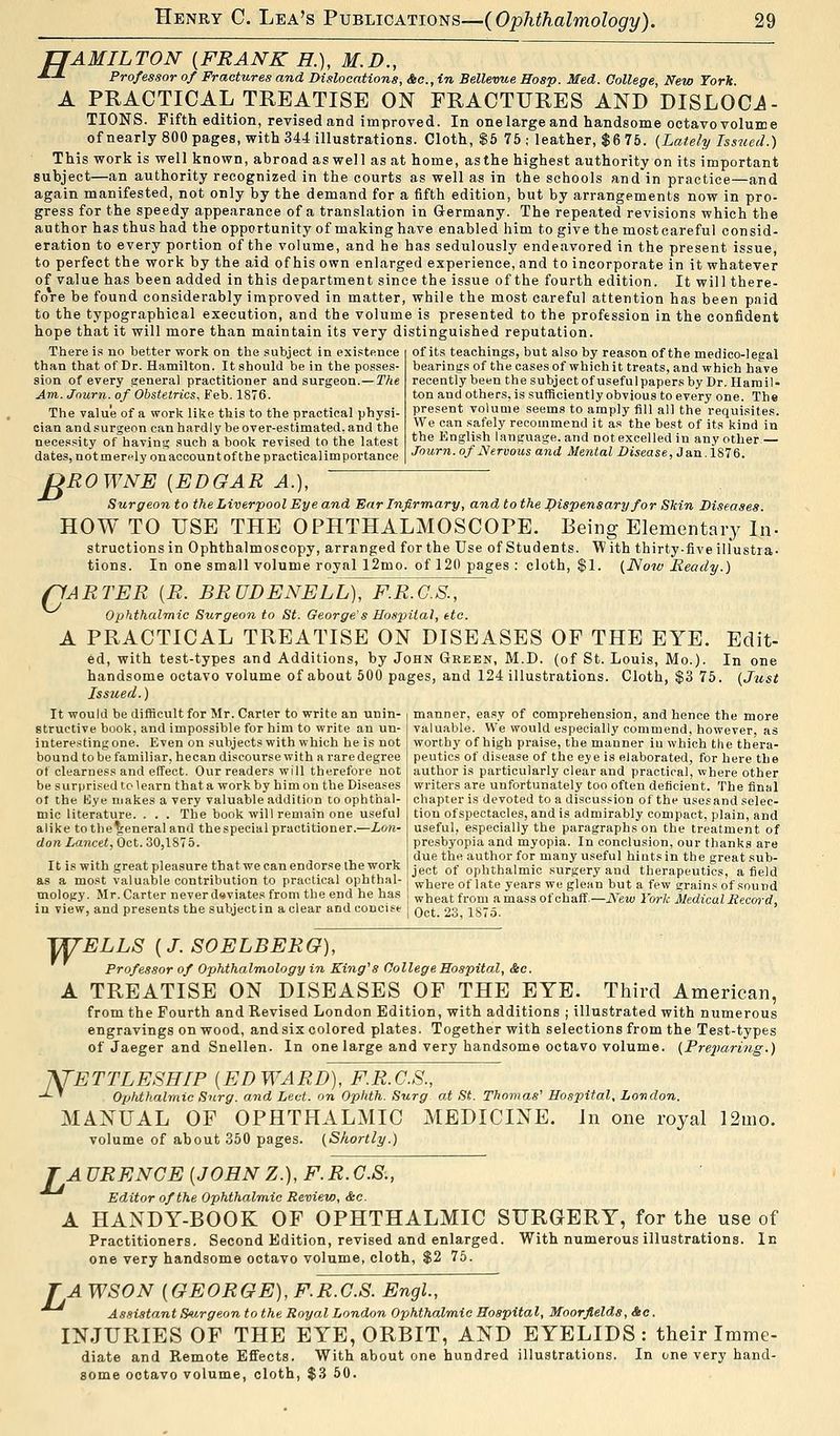 TJAMILTON {FRANK H.), M.D., ■**- Professor of Fractures and Dislocations, Sec, in Bellevue Hosp. Med. College, New York. A PRACTICAL TREATISE ON FRACTURES AND DISLOCi- TIONS. Fifth edition, revised and improved. In onelargeand handsome octavo volume of nearly 800 pages, with 344 illustrations. Cloth, $5 75 ; leather, $6 75. (Lately Issued.) This work is well known, abroad as well as at home, asthe highest authority on its important subject—an authority recognized in the courts as well as in the schools and in practice—and again manifested, not only by the demand for a fifth edition, but by arrangements now in pro- gress for the speedy appearance of a translation in Germany. The repeated revisions which the author has thus had the opportunity of making have enabled him to give the most careful consid- eration to every portion of the volume, and he has sedulously endeavored in the present issue, to perfect the work by the aid of his own enlarged experience, and to incorporate in it whatever of value has been added in this department since the issue of the fourth edition. It will there- fore be found considerably improved in matter, while the most careful attention has been paid to the typographical execution, and the volume is presented to the profession in the confident hope that it will more than maintain its very distinguished reputation. There is no better work on the subject in existence than that of Dr. Hamilton. It should be in the posses- sion of every general practitioner and surgeon.—The Am. Journ. of Obstetrics, Feb. 1876. The value of a work like this to the practical physi- cian and surgeon can hardly be over-estimated, and the necessity of having such a book revised to the latest dates, not merely on account of the practicalim portance of its teachings, but also by reason of the medico-legal bearings of the cases of which it treats, and which have recently been the subject of useful papers by Dr. Hamil- ton aud others, is sufficiently obvious to every one. The present volume seems to amply fill all the requisites. We can safely recommend it as the best of its kind in the English language, and Dot excelled in any other — Journ. of Nervous and Mental Disease, Jan.1876. £ G ROWNE {EDGAR A.), Surgeon to the Liverpool Eye and Ear Infirmary, and to the Dispensary for Skin Diseases. HOW TO USE THE OPHTHALMOSCOPE. Being Elementary In- structions in Ophthalmoscopy, arranged for the Use of Students. W ith thirty-five illustra- tions. In one small volume royal 12mo. of 120 pages : cloth, $1. (Now Ready.) 'ARTER {R. BRUDENELL), F.R.G.S., Ophthalmic Sicrgeon to St. George's Hospital, etc. A PRACTICAL TREATISE ON DISEASES OF THE EYE. Edit- ed, with test-types and Additions, by John Green, M.D. (of St. Louis, Mo.). In one handsome octavo volume of about 500 pages, and 124 illustrations. Cloth, $3 75. (Just Issued.) manner, easy of comprehension, and hence the more valuable. VVe would especially commend, however, as worthy of high praise, the manner in which the thera- peutics of disease of the eye is elaborated, for here the author is particularly clear and practical, where other writers are unfortunately too often deficient. The final It would be difficult for Mr. Carter to write an unin- structive book, and impossible for him to write an un- interesting one. Even on subjects with which he is not bound to be familiar, hecan discourse with a rare degree of clearness and effect. Our readers will therefore not be surprised to learn that a work by him on the Diseases ot the Bye makes a very valuable addition to ophthal- I chapter is devoted to a discussion of the usesand selec mic literature. . . . The book will remain one useful alike tothe^teneraland thespecial practitioner.—Lon- don Lancet, Oct. 30,1875. It is with great pleasure that we can endorse the work s a most valuable contribution to practical ophthal- nology. Mr. Carter never deviates from the end he has in view, and presents the subjectin a clear and concise j qc(. 23 1875 tion of spectacles, and is admirably compact, plain, and useful, especially the paragraphs on the treatment of presbyopia and myopia. In conclusion, our thanks are due the author for many useful hints in the great sub- ject of ophthalmic surgery and therapeutics, a field as a most valuable contribution to practical ophthal- where of late years we glean but a few grains of sound mology. Mr. Carter never deviates from the end he has , wneat from a mass of chaff—iVew York Medical Record. w N- ELLS {J. SOELBERG), Professor of Ophthalmology in King's College Hospital, &c. TREATISE ON DISEASES OF THE EYE. Third American, from the Fourth and Revised London Edition, with additions ; illustrated with numerous engravings on wood, andsix colored plates. Together with selections from the Test-types of Jaeger and Snellen. In one large and very handsome octavo volume. (Preparing.) ETTLESHIP {EDWARD), F.R.G.S., Ophthalmic Surg, and Led. on Ophth. Surg at St. Thomas' Hospital, London. MANUAL OF OPHTHALMIC MEDICINE. In one royal 12mo. volume of about 350 pages. (Shortly.) rAURENGE {JOHNZ.), F.R.C.S., Editor of the Ophthalmic Review, &c. A HANDY-BOOK OF OPHTHALMIC SURGERY, for the use of Practitioners. Second Edition, revised and enlarged. With numerous illustrations. In one very handsome octavo volume, cloth, $2 75. r A WSON {GEORGE), F.R.G.S. Engl., Assistant Surgeon to the Royal London Ophthalmic Hospital, Moorfields, &c. INJURIES OF THE EYE, ORBIT, AND EYELIDS: their Imme- diate and Remote Effects. With about one hundred illustrations. In one very hand- some octavo volume, cloth, $3 50.