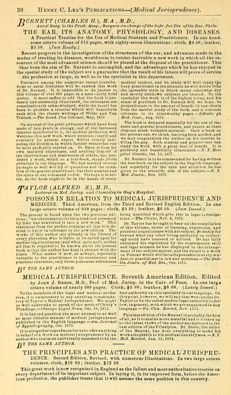 ~DURNETT (CHARLES H.), M.A , M.D., •*-* Aural Surg, to the Presb. Hosp., Burg eon-in-charge of the Infir. for Bis. of the Ear, Phila. THE EAR, ITS ANATOMY, PHYSIOLOGY, AND DISEASES. A Practical Treatise for the Use of Medical Students and Practitioners. In one hand- some octavo volume of 615 pages, with eighty-seven illustrations : cloth, $4 50 ; leather, $5 50. {Just Ready.) Recent progress in the investigation of the structures of the ear, and advances made in the modes of treating its diseases, wouldseem to render desirable a new work in which all the re- sources of the most advanced science should be placed at the disposal of the practitioner. This jlhas been the aim of Dr. Burnett to accomplish, and the advantages which he has enjoyed in the special study of the subject are a guarantee that the result of his labors will prove of service the profession at large, as well as to the specialist in this department. Foremost among the numerous recent contribu- tions to aural literature will be ranked this work of Dr. Burnett. It is impossible to do justice to this volume of over 600 pages in a nece-.-arily brief notice. It must suffice to add lhat the booi is pro- fusely and accurately illustrated, ihe references are conscientiously acknowledged, while the result has been to produce a treatise which will henceforth, rank with the classic writings of Wilde and Von Trolsch.—The Lond. Pra-.titioner, May, 1879 On account of the great advances which have been made of late years in otology, and of the increased interest manifested in it, the medical profession will welcome this new work, which presents clearly and concisely its present aspect, whilst clearly indi- cating the direction in which further researches can be most profitably carried on. Dr. Burn tt from his own matured experience, and availing himself of the observations and discoveries of others, has pro- duced a work, which as a text-book, stands facile princeps in our language. We had marked several passages as well worthy of quotation aud the atten- tion of the general practitioner, but their number and the space at our command foibid. Perhaps it is bet- ter, as the book ought to be in the hands of every medical student, and its study will well repay the busy practitioner in the pleasure he will derive from the agreeable style in which many otherwise dry and mostly unknown subjects are treated. To the specialist the work is of the highest value, and bis sense of gratitude to Dr. Burnett will we hope, be proportionate to the amount of benefit he can obtain from the careful study of the book, and a constant reference to its trustworthy pages.—Edinbugh Med. Jour., Aug. 1878. The book is designed especially for the use of stu- dents and general practitioners, and places at their disposal much valuable material. Such a book as the present one, we think, haslongbeen needed, and we may congratulate the author on his success in filling the gap. Both student and practitioner can study the work with a great deal of benefit. It is profusely and beautifully illustrated.—N. Y. Hos- pital Gazette, Oct 15, 1877. Dr. Burnett is to be commended for having written the best book on the subject in the English language, and especially for the care and attention he has given to the scientific side of the subject.—N. Y. Med. Journ., Dec. 1S77. T 'AYLOR {ALFRED S.),M.D., Lecturer on Med. Jurisp. and Chemistry in Guy's Hospital. POISONS IN RELATION TO MEDICAL JURISPRUDENCE AND MEDICINE. Third American, from the Third and Revised English Edition, large octavo volume of 850 pages ; cloth, $5 50 ; leather, $6 50. (Just Issued. In one The present Is based upon the two previous edi- tions; but thecompleterevision rendered necessary by time has converted it into a new work. This statement from the preface contains all that it is de- sired to know in reference to the new edition The works of this author are already in (he library of every physician who is liable to be called upon for medico-legal testimony (and what^neis not?), so that all that is required to be known about the present book is that the author has kept it abreast with the times. What makes it now, as always, especially valuable to the practitioner is its conciseness and practical character, only those poisonous substances being described which give rise to legal investiga- tions.— The Clinic, Nov. 6, 1S75. Dr. Taylor has brought to bear on the compilation of this volume, stores of learning, experience, and practical acquaintance with his subject, probably far beyond what any other living authority ou toxicol- ogy could have amassed or utilized. He has fully sustained his reputation by the consummate skill and legal acumen he has displayed in the arrange- ment of the subject-matter, and the result is a work on Poisons which will be indispensable to every stu- dent or practitioner in lawand medicine.—The Dub- lin Journ. of Med. Set., Oct. 1875. B Y THE SAME AUTHOR. MEDICAL JURISPRUDENCE. Seventh American Edition. Edited by John J. Reese, M.D., Prcf. of Med octavo volume of nearly 900 pages. Clo To the members of the legal and medical profes- sion, it is unnecessary to say anything commenda- tory of Taylor's Medical Jurisprudence. We might as well undertake to speak of the merit of Chitty's Pleadings.—Chicago Legal News, Oct. 16, 1873. It is beyond question the most attractive as well as most reliable manual of medical jurisprudence published in the English language.—Am. Journal <>f Syphilography, Oct. 1873. It is altogether superfluous for us to offer any thing in behalf of a work on medical jurisprudence by an author who is almost universally esteemed to be the Jurisp. in the Univ. of Penn. In one large th, $5 00 j leather, $6 00. (Lately Issued.) best authority on this specialty in our language. On this point, however, we will say that wecousider Dr. Taylor to be the safest medico-legal authority to fol- io w, in general, with which we are acquainted in any language.— Va. Clin. Record, Nov. 1873. This last edition of the Manual is probably the best of all, as it contains more material and is « orked up to the latest views of the author as expressed iu the last edition of the Principles. Dr. Reese, the editor of the Manual, has done everything to make his workacceptable to his medical countrymen.—N. Y Med. Record, Jan. 15,1874. B Y THE SAME AUTHOR. THE PRINCIPLES AND PRACTICE OF MEDICAL JURISPRU- DENCE. Second Edition, Revised, with numerous Illustrations. In two large octavo volumes, cloth, $10 00 ; leather, $12 00 This great work is now recognized in England as the fullest and most authoritative treatise on every department of its important subject. In laying it, in its improved form, before the Amer- ican profession, the publisher trusts that it will assume the same position in this country.