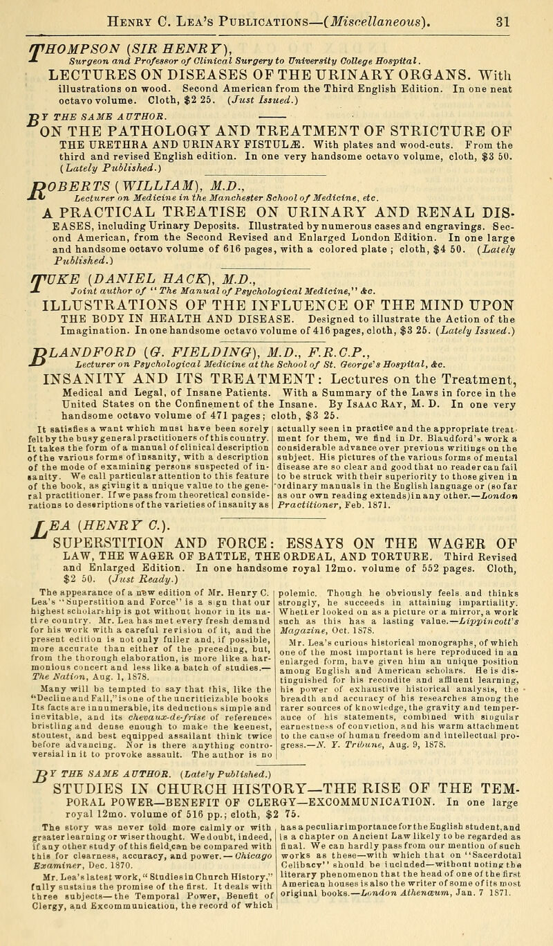 THOMPSON (SIR HENRY), ■* Surgeon and Professor of Clinical Surgery to University College Hospital. LECTURES ON DISEASES OF THE URINARY ORGANS. With illustrations on wood. Second American from the Third English Edition. In one neat octavo volume. Cloth, $2 25. {Just Issued.) T>T THE SAME AUTHOR. ON THE PATHOLOGY AND TREATMENT OF STRICTURE OF THE URETHRA AND URINARY FISTULA. With plates and wood-cuts. From the third and revised English edition. In one very handsome octavo volume, cloth, $3 50. (Lately Published.) ROBERTS [WILLIAM], M.D., ■X* Lecturer on Medicine in the Manchester School of Medicine, etc. A PRACTICAL TREATISE ON URINARY AND RENAL DIS- EASES, including Urinary Deposits. Illustrated by numerous cases and engravings. Sec- ond American, from the Second Revised and Enlarged London Edition. In one large and handsome ootavo volume of 616 pages, with a colored plate j cloth, $4 50. (Lately Published.) rPUKE (DANIEL HACK), M.D., J- Joint author of  The Manual of Psychological Medicine, &c. ILLUSTRATIONS OF THE INFLUENCE OF THE MIND UPON THE BODY IN HEALTH AND DISEASE. Designed to illustrate the Action of the Imagination. In one handsome octavo volume of 416 pages, cloth, $3 25. (Lately Issued.) B LANDFORD (O. FIELDING), M.D., F.R.C.P., Lecturer on Psychological Medicine at the School of St. George's Hospital, &c. INSANITY AND ITS TREATMENT: Lectures on the Treatment, Medical and Legal, of Insane Patients. With a Summary of the Laws in force in the United States on the Confinement of the Insane. By Isaac Ray, M. D. In one very handsome octavo volume of 471 pages; cloth, $3 25. It satisfies a want which must have been sorely feltby the busygeneralpractitioners of thiscountry. It takes the form of a manual of clinical description of the various forms of insanity, with a description of the mode of examining persons suspected of in- sanity. We call particular attention to this feature of the book, as givingit a unique value to the gene- ral practitioner. If we pass from theoretical conside- rations to dessriptions of the varieties of insanity as actually seen in practice and the appropriate treat- ment for them, we find in Dr. Blaudford's work a considerable advance over previous writings on the subject. His pictures of the various forms of mental disease are so clear and good that no reader can fail to be struck with their superiority to those given in oidinary manuals in the English language or (so far as our own reading extends)in any other.—London Practitioner, Feb. 1871. TEA (HENRY C). SUPERSTITION AND FORCE: ESSAYS ON THE WAGER OF LAW, THE WAGER OF BATTLE, THE ORDEAL, AND TORTURE. Third Revised and Enlarged Edition. In one handsome royal 12mo. volume of 552 pages. Cloth, $2 50. (Just Ready.) The appearance of a new edition of Mr. Henry C. I polemic. Though he obviously feels and thinks Lea's  Superstition and Force is a sign that our strongly, he succeeds in attaining impartiality. highest scholarship is not without honor in its na- ti re country. Mr. Lea has met every fresh demand for his work with a careful revision of it, and the present edition is not only fuller and, if possible, more accurate than either of the preceding, but, from the thorough elaboration, is more like a har- monious concert and less like a batch of studies.— The Nation, Aug. 1, 1878. Many will be tempted to say that this, like the Declineand Fall,isone of the uncriticizable books Its facts ate innumerable, its deductions simple and inevitable, and its chevaux-de-frise of references bristling and dense enough to make the keenest, stoutest, and best equipped assailant think twice before advancing. Nor is there anything contro- versial in it to provoke assault. The author is no Whetter looked on as a picture or a mirror, a work such as this has a lasting value.—Lippineott's Magazine, Oct. 1S78. Mr. Lea's curious historical monographs, of which one of the most important is here reproduced in an enlarged form, have given him an unique position among English and American scholars. He is dis- tinguished for his recondite and affluent learning, his power of exhaustive historical analysis, the breadth and accuracy of his researches among the rarer sources of knowledge, the gravity and temper- ance of his statements, combined with singular earnestness of conviction, and his warm attachment to the cause of human freedom and intellectual pro- gress.—jV. Y. Tribune, Aug. 9, 1878. B 7 THE SAME AUTHOR. (Lately Published.) STUDIES IN CHURCH HISTORY—THE RISE OF THE TEM- PORAL POWER—BENEFIT OF CLERGY—EXCOMMUNICATION. In one large royal 12mo. volume of 516 pp.; cloth, $2 75. The story was never told more calmly or with graater learning or wiser thought. We doubt, indeed, if any other study of this field.can be compared with this for clearness, accuracy, and power.— Chicago Examiner, Dec. 1870. Mr. Lea's latest work, Studiesin Church History, fully sustains the promise of the first. It deals with three subjects—the Temporal Power, Benefit of Clergy, and Excommunication, the record of which has a peculiarimportancefortheEnglish student,and is a chapter on Ancient Law likely to be regarded as final. We can hardly pass from our mention of such works as these—with which that on Sacerdotal Celibacy should be iucluded—withontnotingt.be literary phenomenon that the head of one of the first American houses is also the writer ofsomeofitsmost original books.—London Athenaum, Jan. 7 1871.