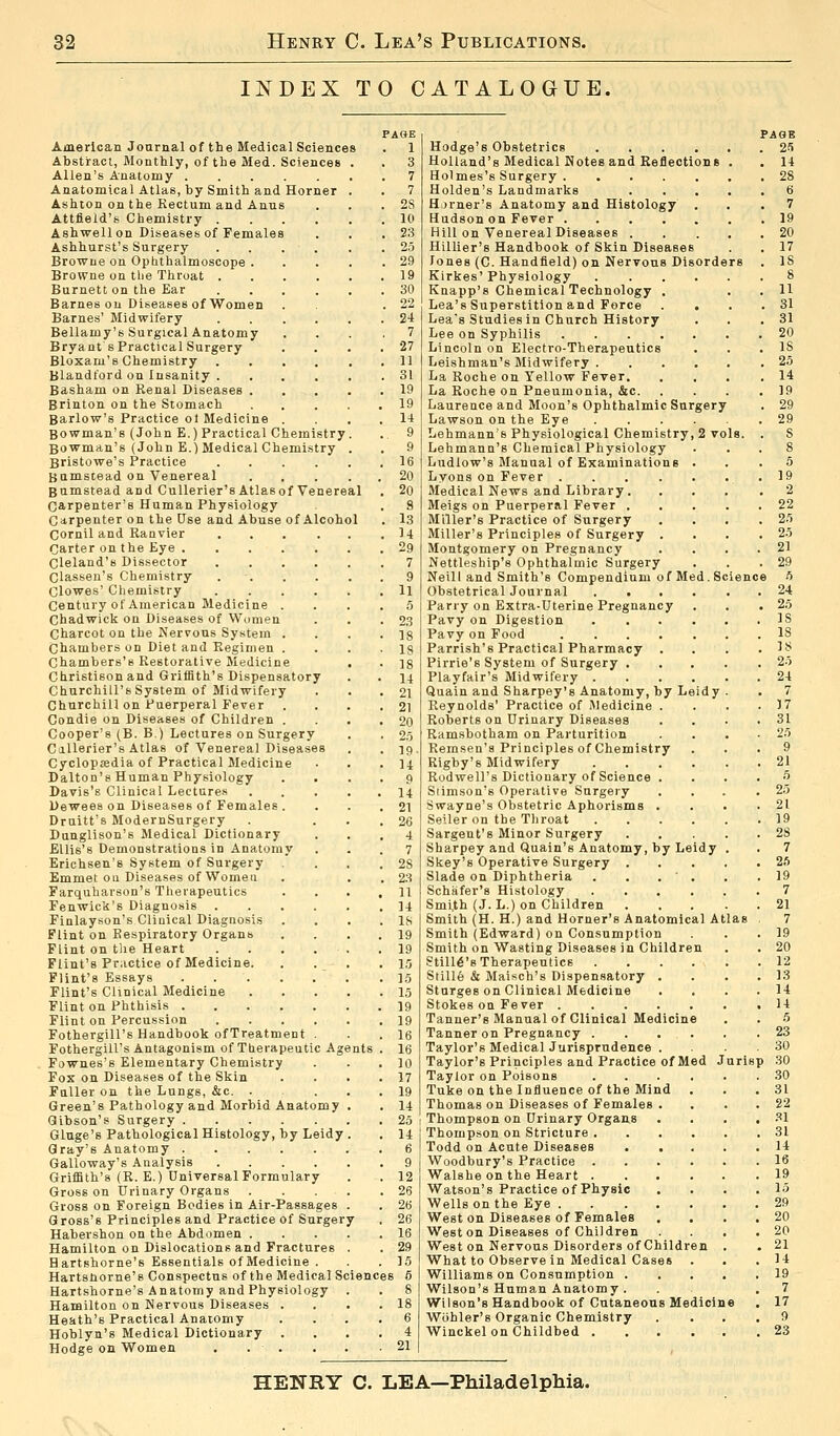 INDEX TO CATALOGUE, uts PAGE 1 3 7 7 2S 10 23 25 29 19 30 22 24 7 27 11 31 19 19 14 9 9 16 20 2(i 8 13 n 29 7 American Journal of the Medical Sciences Abstract, Monthly, of the Med. Sciences Allen's Anatomy Anatomical Atlas, by Smith and Horner Ashton on the Rectum and Anus Attfield's Chemistry .... Ashwell on Diseases of Females Ashhurst's Surgery Browne on Ophthalmoscope . Browne on tlie Throat . Burnett on the Ear Barnes on Diseases ofWomen Barnes' Midwifery Bellamy's Surgical Anatomy Bryant sPractical Surgery Bloxarn's Chemistry . Blandford on Insanity . Basham on Kenal Diseases . Brinton on the Stomach Barlow's Practice ol Medicine Bowman's (John E.) Practical Chemistry Bowman's (John E.) Medical Chemistry Bristowe's Practice .... Bumstead on Venereal . . Bumstead and Cullerier's Atlasof Venereal Carpenter's Human Physiology Carpenter on the Use and Abuse of Alcohol Cornil and Ranvier Carter on the Eye .... Cleland's Dissector Classen's Chemistry Clowes' Chemistry Century of American Medicine . Chadwick on Diseases of Women Charcot on the Nervous System . Chambers on Diet and Regimen . Chambers'B Restorative Medicine Christison and Griffith's Dispensatory Churchill's System of Midwifery Churchill on Puerperal Fever Condie on Diseases of Children . Cooper's (B. B.) Lectures on Surgery Cullerier's Atlas of Venereal Diseases Cyclopaedia of Practical Medicine Dalton's Human Physiology . . Davis's Clinical Lectures Dewees on Diseases of Females . Druitt's ModernSurgery Dunglison's Medical Dictionary Ellis's Demonstrations in Anatomy Erichsen's System of Surgery Emmet on Diseases of Women Farquharson's Therapeutics Fenwick's Diagnosis . Finlayson's Cliuical Diagnosis Flint on Respiratory Organs Flint on the Heart Flint's Practice of Medicine. Flint's Essays Flint's Clinical Medicine Flint on Phthisis . Flint on Percussion Fothergill's Handbook ofTreatment . Fothergill's Antagonism of Therapeutic Ag Fownes's Elementary Chemistry Fox on Diseases of the Skin Fuller on the Lungs, &c. . Green's Pathology and Morbid Anatomy Gibson's Surgery Gluge's Pathological Histology, by Leidy Gray's Anatomy Galloway's Analysis .... Griffith's (R.E.) Universal Formulary Gross on Urinary Organs Gross on Foreign Bodies in Air-Passages Gross's Principles and Practice of Surger Habershon on the Abdomen . Hamilton on Dislocations and Fractures Hartshorne's Essentials of Medicine . Hartsborne's Conspectus of the Medical Sciences 6 Hartshorne's Anatomy and Physiology Hamilton on Nervous Diseases . Heath's Practical Anatomy Hoblyn's Medical Dictionary Hodge on Women . . . Hodge's Obstetrics .... Holland's Medical Notes and Reflections Holmes's Surgery . Holden's Landmarks Hjrner's Anatomy and Histology Hudson on Fever .... Hill on Venereal Diseases . Hillier's Handbook of Skin Diseases Jones (C. Handfield) on Nervous Disorders Kirkes'Physiology Knapp's Chemical Technology . Lea's Superstition and Force Lea's Studies in Church History Lee on Syphilis .... Lincoln on Electro-Therapeutics Leishman's Midwifery . La Roche on Yellow Fever. La Roche on Pneumonia, &c. Laurence and Moon's Ophthalmic Surgery Lawson on the Eye Lehmann's Physiological Chemistry, 2 vols, Lehmann's Chemical Physiology Ludlow's Manual of Examinations Lyons on Fever . Medical News and Library. Meigs on Puerperal Fever . Miller's Practice of Surgery Miller's Principles of Surgery Montgomery on Pregnancy Nettleship's Ophthalmic Surgery Neill and Smith's Compendium of Med. Si Obstetrical Journal .... Parry on Extra-Uterine Pregnancy Pavy on Digestion .... Pavy on Food Parrish's Practical Pharmacy . Pirrie's System of Surgery . Playfair's Midwifery .... Quain and Sharpey's Anatomy, by Leidy Reynolds' Practice of Medicine . Roberts on Urinary Diseases Ramsbotham on Parturition Remsen's Principles of Chemistry Rigby's Midwifery .... Rodwell's Dictionary of Science . Srimson's Operative Surgery Swayne's Obstetric Aphorisms . Seller on the Throat .... Sargent's Minor Surgery Sharpey and Quain's Anatomy, by Leidy Skey's Operative Surgery . Slade on Diphtheria . . . ' . Schafer's Histology .... Smith (J. L.) on Children Smith (H. H.) and Horner's Anatomical Atlas Smith (Edward) on Consumption Smith on Wasting Diseases in Children Still6's Therapeutics Stille & Maisch's Dispensatory . Sturges on Clinical Medicine Stokes on Fever Tanner's Manual of Clinical Medicine Tanner on Pregnancy . . . . Taylor's Medical Jurisprudence . Taylor's Principles ana Practice of Med J Taylor on Poisons .... Tuke on the Influence of the Mind Thomas on Diseases of Females . Thompson on Urinary Organs Thompson on Stricture .... Todd on Acute Diseases Woodbury's Practice .... Walshe on the Heart .... Watson's Practice of Physic Wells on the Eye West on Diseases of Females Weston Diseases of Children West on Nervous Disorders of Children What to Observe in Medical Cases Williams on Consumption . Wilson's Human Anatomy . Wilson's Handbook of Cutaneous Medicine Wbhler's Organic Chemistry Winckel on Childbed PAGE 25 11 28 6 7 19 20 17 IS 8 11 31 31 20 IS 25 14 19 29 29 S 5 19 2 22 25 25 21 29 5 24 25 IS IS IS 25 24 7 1.7 31 25 9 21 5 25 21 19 28 7 26 19 7 21 7 19 20 12 13 14 14 5 23 30 30 30 31 22 31 31 14 16 19 15 29 20 20 21 14 19 7 17 9 23 HENRY C. LEA—Philadelphia.