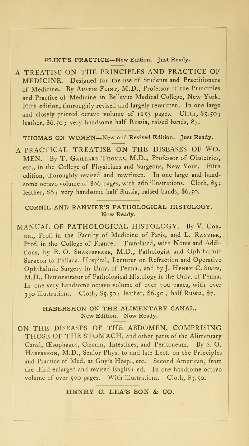 FLINT'S PRACTICE—New Edition. Just Ready, A TREATISE ON THE PRINCIPLES AND PRACTICE OF MEDICINE. Designed for the use of Students and Practitioners of Medicine. By Austin Flint, M.D., Professor of the Principles and Practice of Medicine in Bellevue Medical College, New York. Fifth edition, thoroughly revised and largely rewritten. In one large and closely printed octavo volume of 1153 pages. Cloth, .S5.50; leather, $6.50; very handsome half Russia, raised bands, $7. THOMAS ON WOMEN—New and Revised Edition. Just Ready. A PRACTICAL TREATISE ON THE DISEASES OF WO- MEN. By T. Gaillard Thomas, M.D., Professor of Obstetrics, etc., in the College of Physicians and Surgeons, New York. Fifth edition, thoroughly revised and rewritten. In one large and- hand- some octavo volume of 806 pages, with 266 illustrations. Cloth, $5; leather, 86 ; very handsome half Russia, raised bands, $6.50. CORNIL AND RANVIER'S PATHOLOGICAL HISTOLOGY. Now Ready. MANUAL OF PATHOLOGICAL HISTOLOGY. By V. Cor- NIL, Prof, in the Faculty of Medicine of Paris, and L. Ranvier, Prof, in the College of France. Translated, with Notes and Addi- tions, by E. O. Shakespeare, M.D., Pathologist and Ophthalmic Surgeon to Philada. Hospital, Lecturer on Refraction and Operative Ophthalmic Surgery in Univ. of Penna., and by J. Henry C. Simes, M.D., Demonstrator of Pathological Histology in the Univ. of Penna. In one very handsome octavo volume of over 700 pages, with over 350 illustrations. Cloth, $5.50; leather, $6.50 ; half Russia, $7. HABERSHON ON THE ALIMENTARY CANAL. New Edition. Now Ready. ON THE DISEASES OF THE ABDOMEN, COMPRISING THOSE OF THE STOMACH, and other parts of the Alimentary ■Canal, CEsophagus, Caecum, Intestines, and Peritoneum. By S. O. Habershon, M.D., Senior Phys. to and late Lect. on the Principles and Practice of Med. at Guy's Hosp., etc. Second American, from the third enlarged and revised English ed. In one handsome octavo volume of over 500 pages. With illustrations. Cloth, §3.50. HENRY C. LEA'S SON & CO.