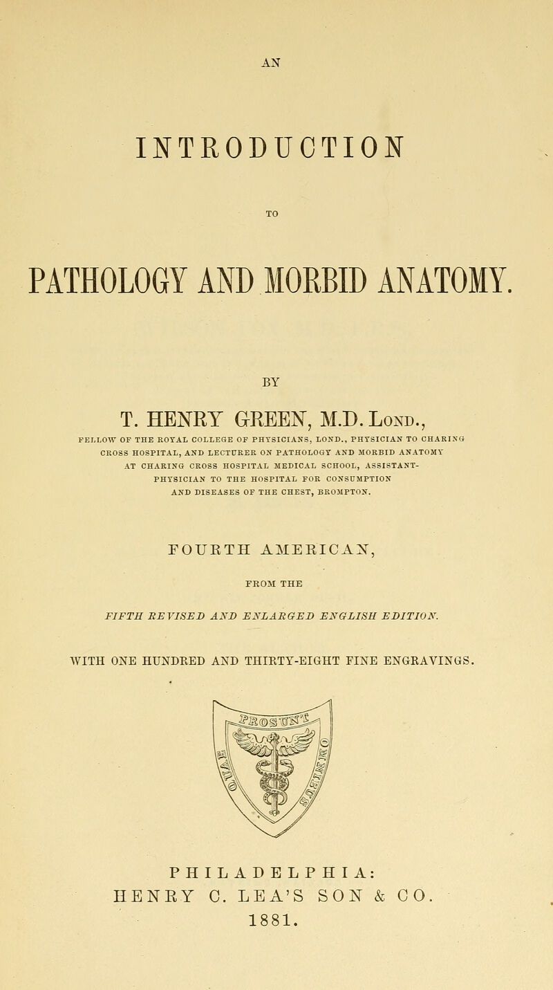 AN INTRODUCTION PATHOLOGY AND MORBID ANATOMY. BY T. HENRY GREEN, M.D.Lond., FELLOW OF THE ROYAL COLLEGE OF PHTSICIANS, LOND., PHYSICIAN TO OHARIXO CROSS HOSPITAL, AND LECTtTRER ON PATHOLOGY AND MORBID ANATOMY AT CHARING CROSS HOSPITAL MEDICAL SCHOOL, ASSISTANT- PHYSICIAN TO THE HOSPITAL FOR CONSUMPTION AND DISEASES OF THE CHEST, BROMPTON. FOUKTH AMEEICAX, FROM THE FIFTH REVISED AND ENLARGED ENGLISH EDITION. WITH ONE HUNDRED AND THIRTY-EIGHT FINE ENGRAVINGS. PHILADELPHIA: HENRY C. LEA'S SON & CO 1881.