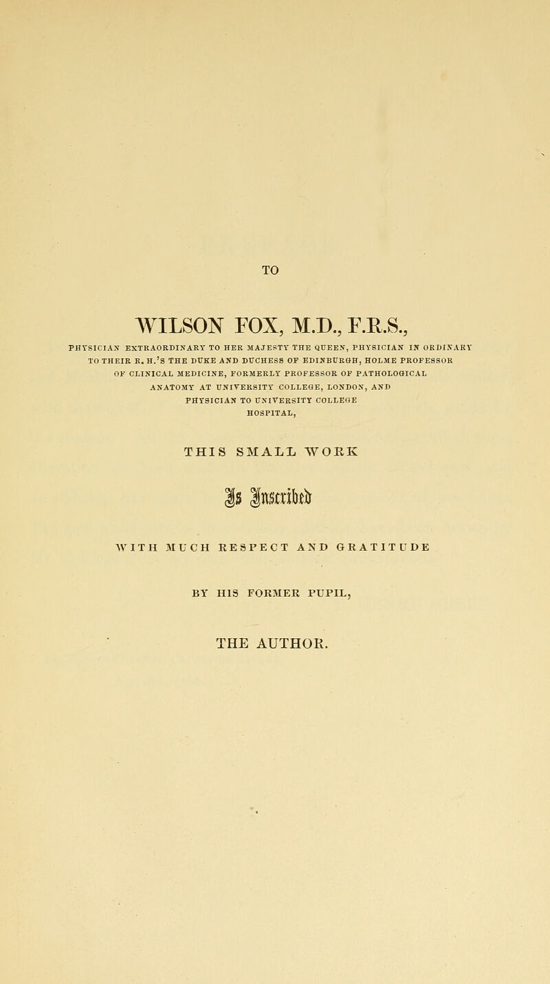 TO WILSON FOX, M.D., F.R.S., PHYSICIAN EXTRAORDINARY TO HER MAJESTY THE QUEEN, PHYSICIAN IN ORDIXARV TO THEIR R. H.'a THE DUKE AND DUCHESS OF EDINBURGH, HOIME PROFESSOR OF CLINICAL MEDICINE, FORMERLY PROFESSOR OF PATHOLOaiCAL ANATOMY AT UNITERSITY COLLEGE, LONDON, AND PHYSICIAN TO UNIVERSITY COLLEGE HOSPITAL, THIS SMALL WORK |s |nmi&.e^ AVITH MUCH EESPECT AND GRATITUDE BY HIS FORMER PUPIL, THE AUTHOR.