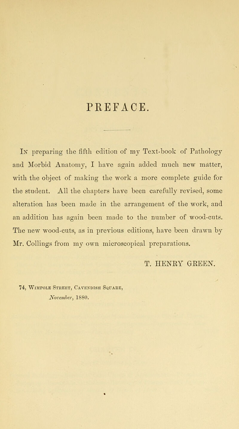 PREFACE. In preparing the fifth edition of mj Text-book of Pathology and Morbid Anatomy, I have again added mucli new matter, with the object of making the work a more complete guide for the student. All the chapters have been carefully revised, some alteration has been made in the arrangement of the work, and an addition has again been made to the number of wood-cuts. The new wood-cuts, as in previous editions, have been drawn by Mr. Collings from my own microscopicjal preparations. T. HENEY GEEEN. 74, WiMPOLE Street, Cavendish Square, November, 1880.