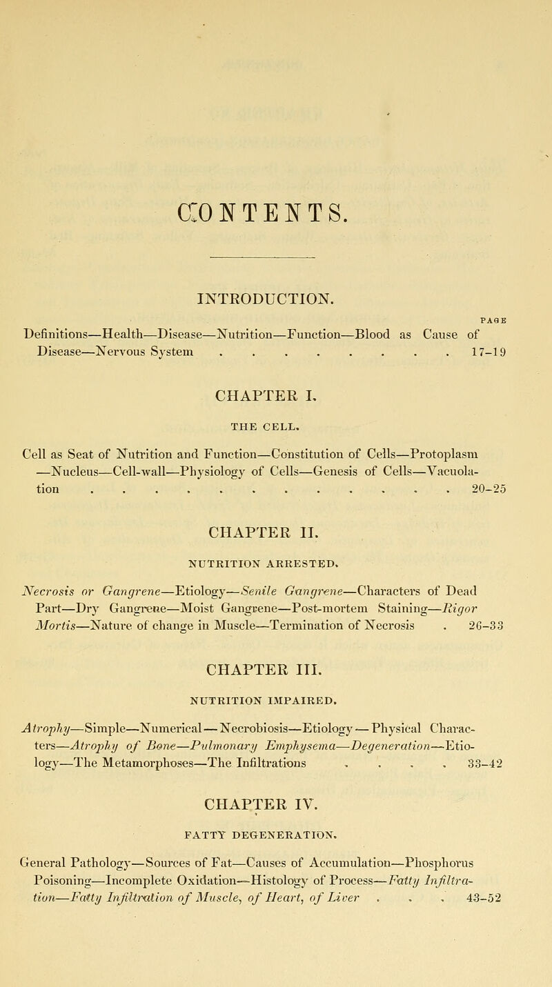 CONTENTS. INTRODUCTION. PA9E Definitions—Health—Disease—Nutrition—Function—Blood as Cause of Disease—Nervous System ........ 17-19 CHAPTER I. THE CELL. Cell as Seat of Nutrition and Function—Constitution of Cells—Protoplasm —Nucleus—Cell-wall—Physiology of Cells—Genesis of Cells—Vacuola- tion . 20-25 CHAPTER II. NUTRITION ARRESTED. Necrosis or Gangrene—Etiology—Senile Gangrene—Characters of Dead Part—Dry Gangrene—Moist Gangrene—Post-mortem Staining—Rigor Mortis—Nature of change in Muscle—Termination of Necrosis . 26-33 CHAPTER III. NUTRITION IMPAIRED. A trophy—Simple—Numerical—Necrobiosis—Etiology — Physical Charac- ters—Atrophy of Bone—Pulmonary Emphysema—Degeneration—Etio- logy—The Metamorphoses—The Infiltrations .... 33-42 CHAPTER IV. PATTY DEGENERATION. General Pathology—Sources of Fat—Causes of Accumulation—Phosphorus Poisoning—Incomplete Oxidation—Histology of Process—Fatty Infiltra- tion—Fatty Infiltr'alion of Muscle^ of Heart, of Liver . , , 43-52