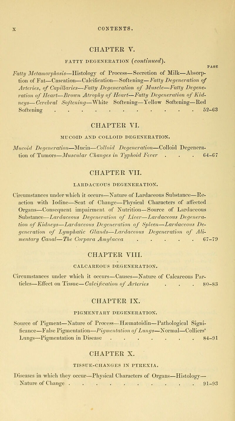 CHAPTER Y. FATTY DEGENERATION (continued). PAGE Fatty Wletamorpilosis—Histology of Process—Secretion of Milk—Absorp- tion of Fat—Caseation—Calcification—Softening—Fatty Degeneration of Arteries, of Capillaries—Fatty Degeneration of Muscle—Fatty Degene- ration of Heart—Brown AtropJiy of Heart—Fatty Degeneration of Kid- neys— Cerebral Softening—White Softening—Yellow Softening—Red Softening . . . . . . . . • . . 52-63 CHAPTER VI. MUCOID AND COLLOID DEGENERATION. Mucoid Degeneration—Mucin—Colloid Degeneration—Colloid Degenera- tion of Tumors—Muscidar Changes in Typhoid Fever . . . 64-67 CHAPTER YII. LARDACEOUS DEGENERATION. Circumstances under-which it occurs—Nature of Lardaceous Substance—Re- action with Iodine—Seat of Change—Physical Characters of affected Organs—Consequent impairment of Nutrition—Source of Lardaceous Substance—Lardaceous Degeneratioji of Liver—I^ardaceous Degenera- tion of Kidneys—Lardaceous Degeneration of Sjyleen—Lardaceous De- generation of Lymphatic Glands—Lardaceous Degeneration of Ali- mentary Canal—The Corpora Amylacea ..... 67-79 CHAPTER VIII. CALCAREOUS DEGENERATION. Circumstances under which it occurs—Causes—Nature of Calcareous Par- ticles—Effect on Tissue—Calcification of Arteries . . . 80-83 CHAPTER IX. PIGMENTARY DEGENERATION. Source of Pigment—Nature of Process—Hagmatoidin—Pathological Signi- ficance—False Pigmentation—Pigmentation of Lungs—Normal—Colliers' Lungs—Pigmentation in Disease ....... 84-91 CHAPTER X. TISSUE-CHANGES IN PYREXIA. Diseases in which they occur—Physical Characters of Organs—Histology— Nature of Change 91-93