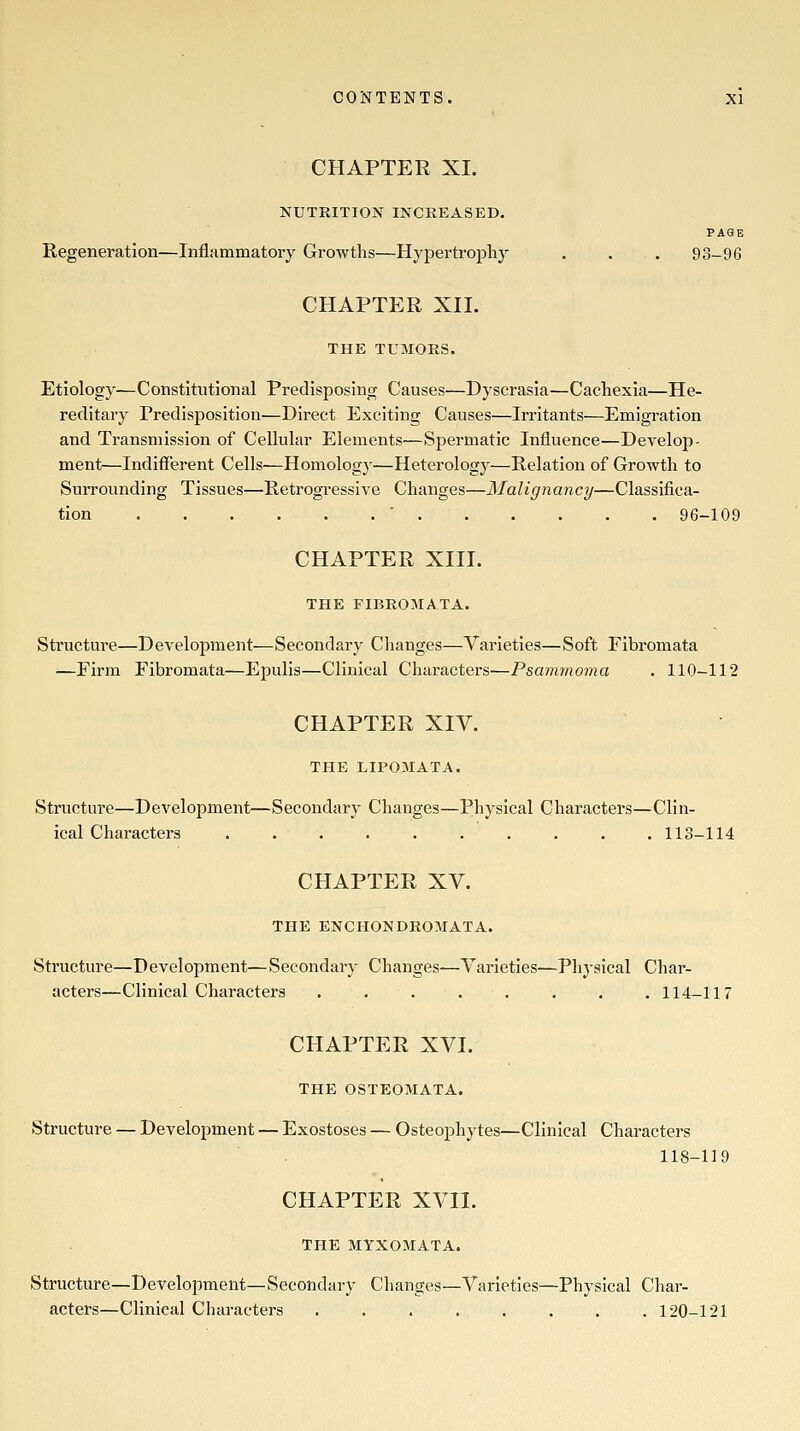 CHAPTER XI. NUTRITION INCREASED. PAGE Regeneration—Inflammatory Growths—Hypertrophy . . . 93-96 CHAPTER XII. THE TUMORS. Etiology—Constitutional Predisposing Causes—Dyscrasia—Cachexia—He- reditary Predisposition—Direct Exciting Causes—Irritants—Emigration and Transmission of Cellular Elements—Spermatic Influence—Develop- ment—Indifferent Cells—Homology—Heterology—Relation of Growth to Surrounding Tissues—Retrogressive Changes—Malignancy—Classifica- tion ■ 96-109 CHAPTER XIII. THE FIBROIMATA. Structure—Development—Secondary Changes—Varieties—Soft Fibromata —Firm Fibromata—Epulis—Clinical Characters—Psamrnonia . 110-112 CHAPTER XIV. THE LIP05IATA. Structure—Development—Secondary Changes—Physical Characters—Clin- ical Characters 113-114 CHAPTER XV. THE ENCHONDROMATA. Structure—Development—Secondary Changes—Varieties—Physical Char- acters—Clinical Characters . . . . . . . . 114-117 CHAPTER XVI. THE OSTEOMATA. Structure — Development — Exostoses — Osteophytes—Clinical Characters 118-119 CHAPTER XVII. THE MYXOMATA. Structure—Development—Secondary Changes—Varieties—Physical Char- actei's—Clinical Characters 120-121