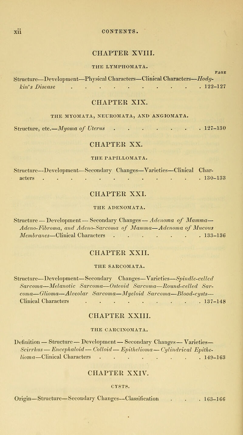 CHAPTER XVIII. THE LTMPHOMATA. PAGE Structure—Development—Physical Characters—Clinical Characters—Hodg- kin's Disease 122-127 CHAPTER XIX. THE MYOMATA, NEUROMATA, AND ANGIOMATA. Structure, etc.—Myoma of Uterus ....... 127-130 CHAPTER XX. THE PAPILLOMATA. Structure—Development—Secondary Changes—Varieties—Clinical Char- acters ...... 130-133 CHAPTER XXL THE ADENOMATA. Structure — Development—Secondary Changes — Adenoma of Mamma— Adeno-Fibroma, and Adeno-Sarcoma of Mamma—Adenoma of Mucous Membranes—Clinical Characters ....... 133-136 CHAPTER XXII. THE SARCOMATA. Structure—Development—Secondary Changes—Varieties—Spindle-celled Sarcoma^-Melanotic Sarcoma—Osteoid Sarcoma—Round-celled Sar- coma—Glioma—Alveolar Sarcoma—Myeloid Sarcoma—Blood-cysts— Clinical Characters 137-148 CHAPTER XXIII. THE CARCINOMATA. Definition — Structure— Development— Secondary Changes — Varieties— Scirrhus— Encephaloid— Colloid— Epithelioma— Cylindrical EjntJie- lioma—Clinical Characters ........ 149-163 CHAPTER XXIV. CYSTS. Origin—Structure—Secondary Changes—Classification . . . 163-166