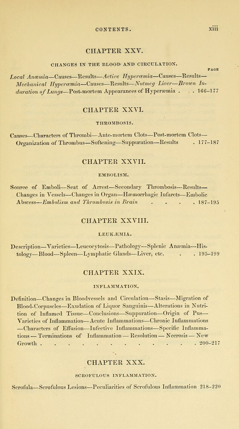 CHAPTER XXV. CHANGES IN THE BLOOD AND CIRCULATION. PAGE Local Ancemia—Causes—Results—Active Hype7-CEmia—Causes—Results— Mechanical Hypercemin—Causes—Results—Nutmeg Liver—Broivn In- duration of Lungs—Post-mortem Appearances of Hyperemia . . 166-177 CHAPTER XXVL THROMBOSIS. Causes—Characters of Thrombi—Ante-mortem Clots—Post-mortem Clots— Organization of Thrombus—Softening—Suppuration—Results . 177-187 CHAPTER XXVII. EMBOLISM, Source of Emboli—Seat of Arrest—Secondary Thrombosis—Results— Changes in Vessels—Changes in Organ—Haemorrhagic Infarcts—Embolic Abscess—Emholism, and Thrombosis in Brain .... 187-195 CHAPTER XXVIII. LEUKEMIA. Description—Varieties—Leucocytosis—Pathology—Splenic Anaemia—His- tology—Blood—Spleen—Lymphatic Glands—Liver, etc. . . 195-199 CHAPTER XXIX. INFLAMMATION. Definition—Changes in Bloodvessels and Circulation—Stasis—Migration of Blood-Corpuscles—Exudation of Liquor Sanguinis—Alterations in Nutri- tion of Inflamed Tissue—Conclusions—Suppuration—Origin of Pus— Varieties of Inflammation—Acute Inflammations—Chronic Inflammations —Characters of Effusion—Infective Inflammations—Specific Inflamma- tions — Terminations of Inflammation — Resolution — Necrosis — New Growth 200-217 CHAPTER XXX. SCROFULOUS INFLAMMATION. Scrofula—Scrofulous Lesions—Peculiarities of Scrofulous Inflammation 218-220