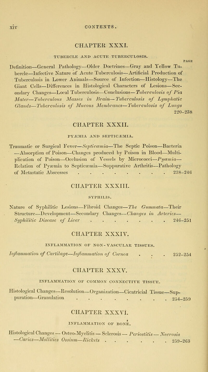 CHAPTER XXXI. TUBERCLE AND ACUTE TUBERCULOSIS. PAGE Definition—General Pathology—Older Doctrines—Gray and Yellow Tu- bercle—Infective Nature of Acute Tuberculosis—Artificial Production of Tuberculosis in Lower Animals—Source of Infection—Histology—The Giant Cells—Differences in Histological Characters of Lesions—Sec- ondary Changes—Local Tuberculosis—Conclusions—Tuberculosis of Pia Mater—luberculous Masses in Brain—Tuberculosis of Lymphatic Glands—Tuberculosis of Mucous Membranes—Tuberculosis of Lungs 220-238 CHAPTER XXXII. PYEMIA AND SEPTICEMIA. Traumatic or Surgical Fever—Septicwmia—The Septic Poison—Bacteria —Absorption of Poison—Changes produced by Poison in Blood—Multi- plication of Poison—Occlusion of Vessels by Micrococci—Pycemia— Relation of Pyaemia to Septictemia—Suppurative Arthritis—Pathology of Metastatic Abscesses 238-246 CHAPTER XXXIII. Nature of Syphilitic Lesions—Fibroid Changes—llie Gummata—Their Structure—Development—Secondary Changes—Changes in Arteries— Syphilitic Disease of Liver ....... 246-251 CHAPTER XXXIV. INFLAMMATION OF NON-VASCULAR TISSUES. Inflammation of Cartilage—Inflammation of Cornea . . . 252-254 CHAPTER XXXV. INFLAMMATION OF COMMON CONNECTIVE TISSUE. Histological Changes—Resolution—Organization—Cicatricial Tissue—Sup- puration—Granulation ... ..... 254-259 CHAPTER XXXVi. INFLAMMATION OF BONE. Histological Changes — Osteo-Myelitis — Sclerosis — Periostitis — Necrosis —Caries—Moliities Ossium—Rickets ... ... 259-263