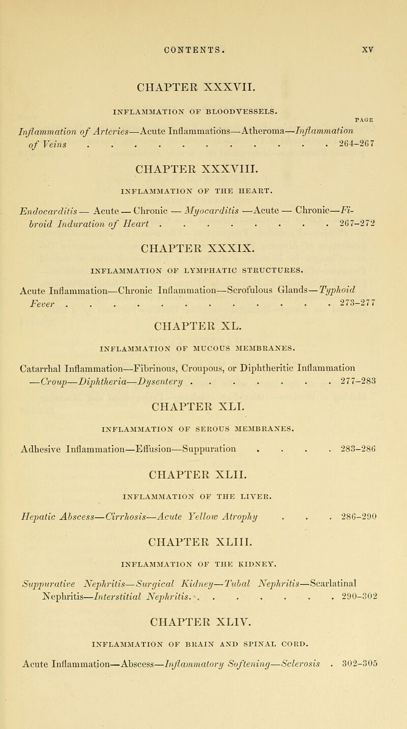 CHAPTER XXXVII. INFLAMMATION OF BLOODVESSELS. PAGE Inflammation of Arteries—Acute Inflammations—Atheroma—Inflammation of Veins 264-2G7 CHAPTER XXXVIII. INFLAMMATION OF THE HEART. Endocarditis— Acute — Chronic — Myocarditis —Acute — Chronic—Fi- broid Induration of Heart ........ 267-272 CHAPTER XXXIX. INFLAMMATION OF LYMPHATIC STRUCTURES. Acute Inflammation—Chronic Inflammation—Scrofulous Ghmds—Typhoid Fever ............ 273—277 CHAPTER XL. INFLAMMATION OF MUCOUS MEMBRANES. Catarrhal Inflammation—Fibrinous, Croupous, or Diphtheritic Inflammation —Croup—DiplitTieria—Dysentery ....... 277-283 CHAPTER XLI. INFLAMMATION OF SEROUS MEMBRANES. Adhesive Inflammation—Efliision—Suppuration .... 283-286 CHAPTER XLII. INFLAMMATION OF THE LIVER. Hepatic Abscess—Cirrhosis—Acute Yelloio Atrophy . . . 286-290 CHAPTER XLIII. INFLAMMATION OF THE KIDNEY. Suppurative Nephritis—Surgical Kidney—Tubal Nephritis—Scarlatinal Nephritis—Interstitial Nephritis . 290-302 CHAPTER XLIV. INFLAMMATION OF BRAIN AND SPINAL CORD. Acute Inflammation—Abscess—Inflammatory Softening—Sclerosis . 302-305