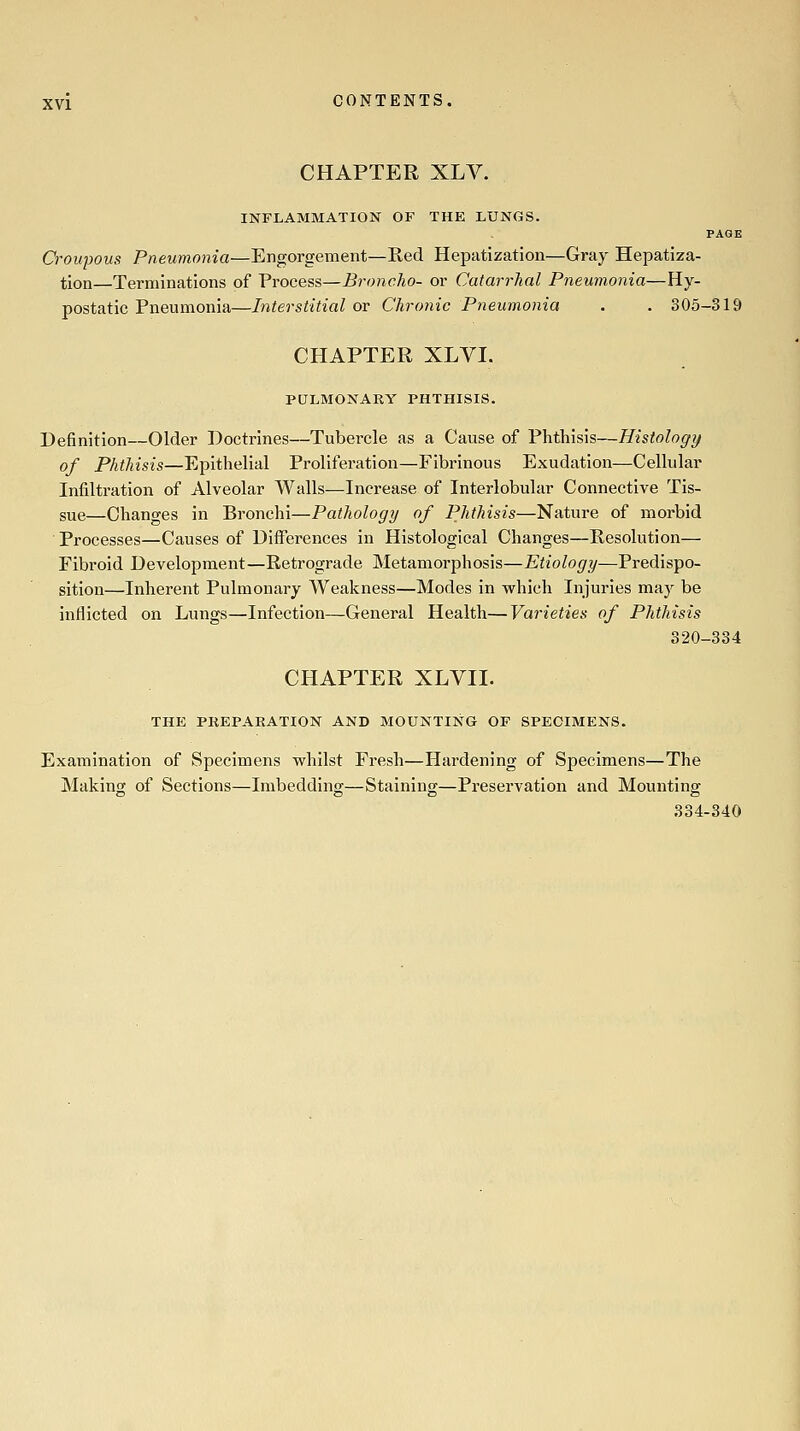 CHAPTER XLV. INFLAMMATION OF THE LUNGS. PAGE Croupous Pneumonia—Engorgement—Red Hepatization—Gray Hepatiza- tion—Terminations of Process—Broncho- or Catarrhal Pneumonia—Hy- postatic Pneumonia—Interstitial or Chronic Pneumonia . . 305-319 CHAPTER XLVI. PULMONARY PHTHISIS. Definition—Older Doctrines—Tubercle as a Cause of Phthisis—Histology of Phthisis—Epithelial Prollfei-atlon—Fibrinous Exudation—Cellular Infiltration of Alveolar Walls—Increase of Interlobular Connective Tis- sue—Changes in Bronchi—Pathology of Phthisis—Nature of morbid Processes—Causes of Differences in Histological Changes—Resolution— Fibroid Development—Retrograde Metamorphosis—Etiology—Predispo- sition—Inherent Pulmonary Weakness—Modes in which Injuries may be inflicted on Lungs—Infection—General Health—Varieties of Phthisis 320-334 CHAPTER XLVII. THE PREPARATION AND MOUNTING OF SPECIMENS. Examination of Specimens whilst Fresh—Hardening of Specimens—The Making of Sections—Imbedding—Staining—Preservation and Mounting 334-340