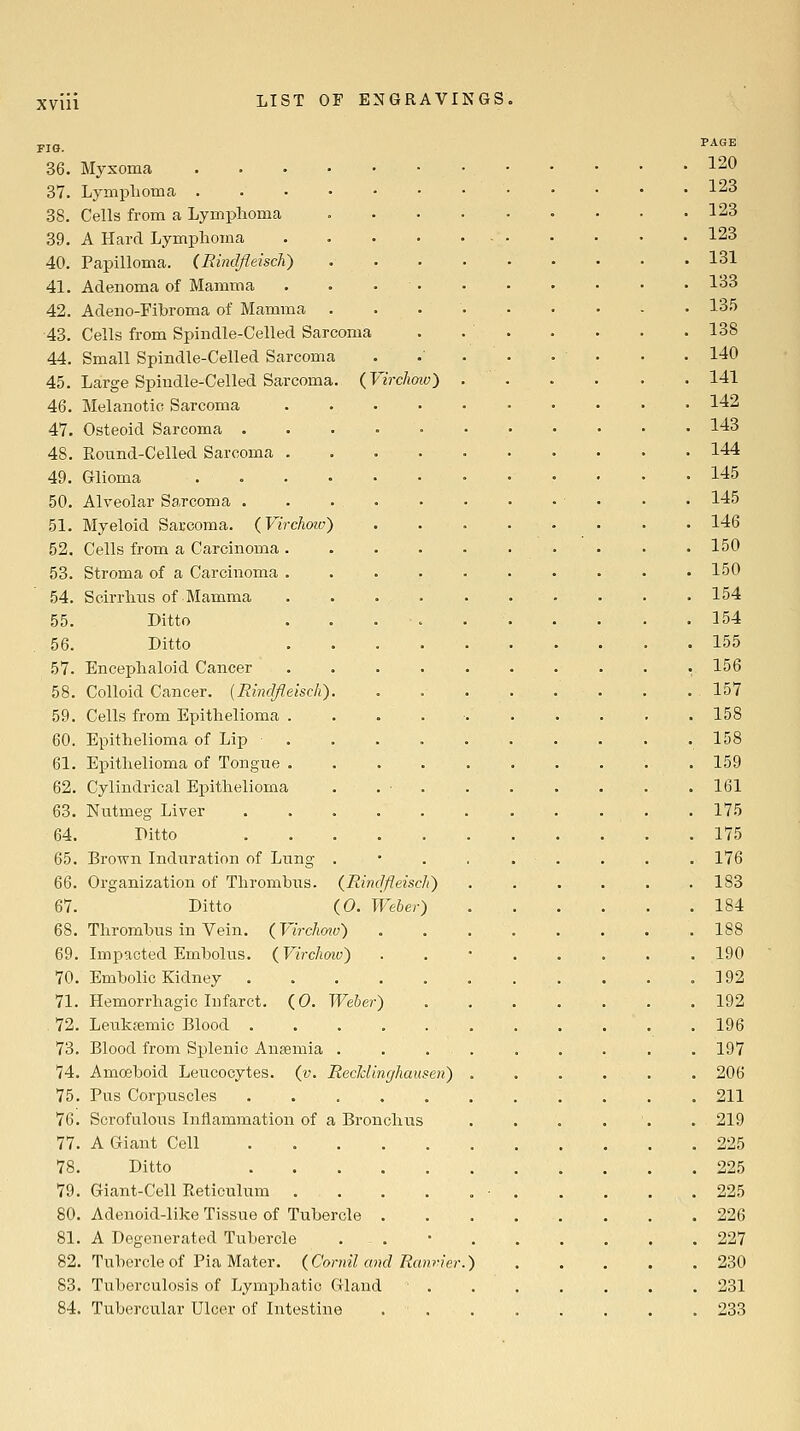 XVUl FIG. 36. Myxoma 37. Lymplioma . 38. Cells from a Lymphoma 39. A Hard Lymphoma 40. Papilloma. (Rindfleisch) 41. Adenoma of Mamma 42. Adeno-Fibroma of Mamma 43. Cells from Spindle-Celled Sarcoma 44. Small Spindle-Celled Sarcoma 45. Large Spindle-Celled Sarcoma. (Virchmv) 46. Melanotic Sarcoma 47. Osteoid Sarcoma . 48. Round-Celled Sarcoma . 49. Glioma 50. Alveolar Sarcoma . 51. Myeloid Sarcoma. (Virchoio) 52. Cells from a Carcinoma . 53. Stroma of a Carcinoma . 54. Scirrhns of Mamma 55. Ditto 56. Ditto 57. Encephaloid Cancer 58. Colloid Cancer. {Rindfleiscli) 59. Cells from Epithelioma . 60. Epithelioma of Lip 61. Epithelioma of Tongue . 62. Cylindrical Epithelioma 63. Nutmeg Liver 64. Ditto 65. Brown Induration of Lung 66. Organization of Thrombus. {Rinclfleiscli') 67. Ditto iO. Weber) 68. Thrombus in Vein. ( Virchmv') 69. Impacted Embolus. (Virchoiv) 70. Embolic Kidney 71. Hemorrhagic Infarct. (0. Weber 72. Leukfemio Blood . 73. Blood from Splenic Anaemia . 74. Amo3boid Leucocytes, (v. Recklinghausen) 75. Pus Corpuscles 76. Scrofulous Inflammation of a Bronchiis 77. A Giant Cell 78. Ditto 79. Giant-Cell Reticulum 80. Adenoid-like Tissue of Tubercle 81. A Degenerated Tubercle 82. Tubercle of Pia Mater. {Cornil and Ran 83. Tuberculosis of Lymphatic Gland 84. Tubercular Ulcer of Intestine