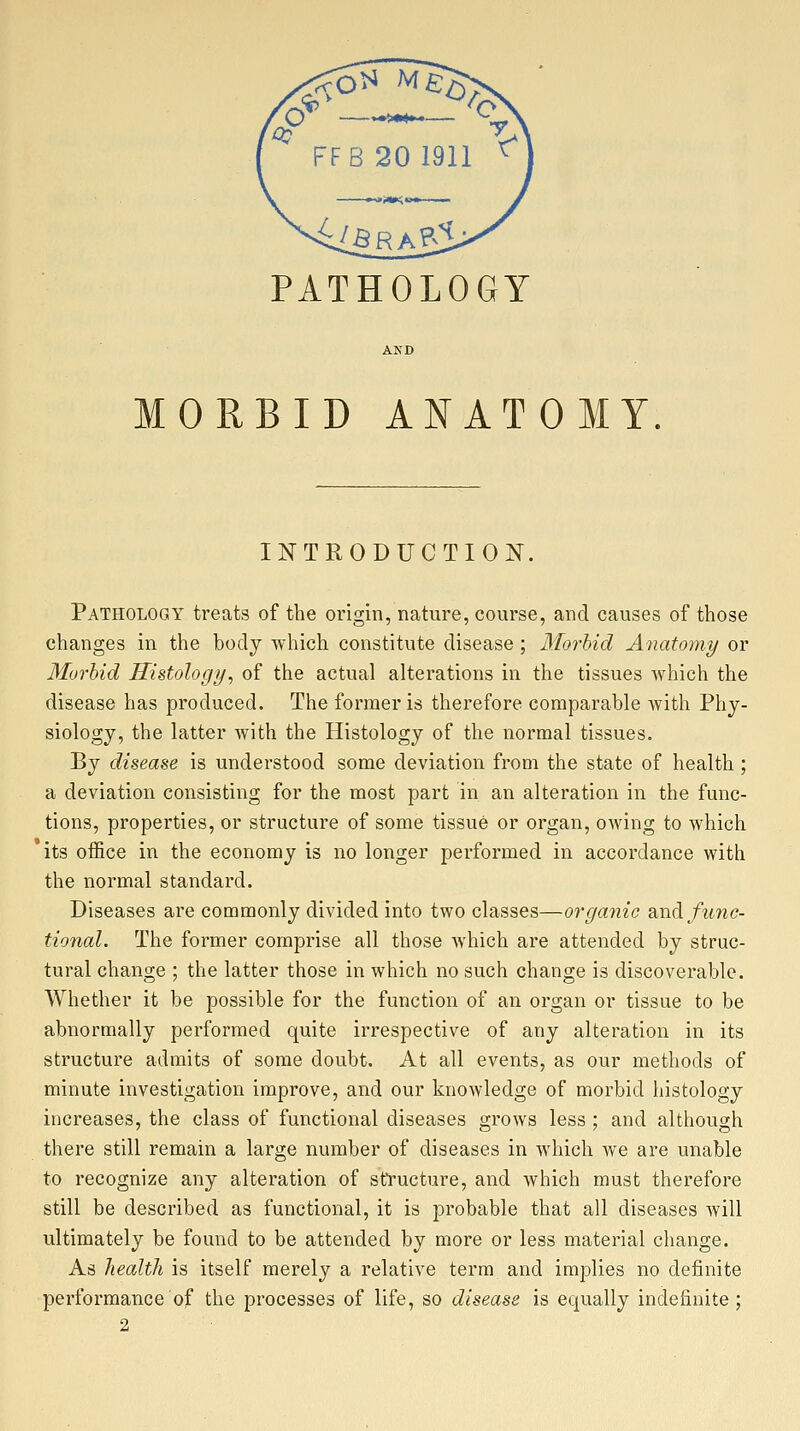 PATHOLOGY MORBID ANATOMY INTRODUCTION. Pathology treats of the origin, nature, course, and causes of those changes in the body which constitute disease ; diorbid Anatomy or Morbid Histology, of the actual alterations in the tissues which the disease has produced. The former is therefore comparable with Phy- siology, the latter with the Histology of the normal tissues. By disease is understood some deviation from the state of health ; a deviation consisting for the most part in an alteration in the func- tions, properties, or structure of some tissue or organ, owing to which its office in the economy is no longer performed in accordance with the normal standard. Diseases are commonly divided into two classes—organic diXidi func- tional. The former comprise all those which are attended by struc- tural change ; the latter those in which no such change is discoverable. Whether it be possible for the function of an organ or tissue to be abnormally performed quite irrespective of any alteration in its structure admits of some doubt. At all events, as our methods of minute investigation improve, and our knowledge of morbid histology increases, the class of functional diseases grows less ; and although there still remain a large number of diseases in which we are unable to recognize any alteration of structure, and which must therefore still be described as functional, it is probable that all diseases Avill ultimately be found to be attended by more or less material change. As health is itself merely a relative term and implies no definite performance of the processes of life, so disease is equally indefinite; 2