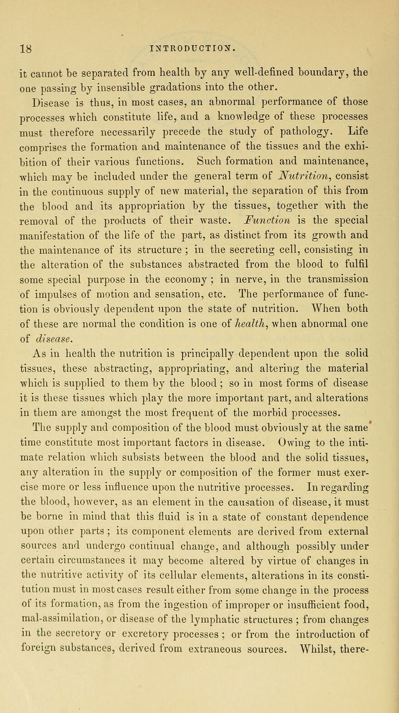 it cannot be separated from health by any well-defined boundary, the one passing by insensible gradations into the other. Disease is thus, in most cases, an abnormal performance of those processes which constitute life, and a knowledge of these processes must therefore necessarily precede the study of pathology. Life comprises the formation and maintenance of the tissues and the exhi- bition of their various functions. Such formation and maintenance, which may be included under the general term of Nutrition, consist in the continuous supply of new material, the separation of this from the blood and its appropriation by the tissues, together with the removal of the products of their waste. Function is the special manifestation of the life of the part, as distinct from its growth and the maintenance of its structure ; in the secreting cell, consisting in the alteration of the substances abstracted from the blood to fulfil some special purpose in the economy ; in nerve, in the transmission of impulses of motion and sensation, etc. The performance of func- tion is obviously dependent upon the state of nutrition. When both of these are normal the condition is one of health, when abnormal one of disease. As in health the nutrition is principally dependent upon the solid tissues, these abstracting, appropriating, and altering the material which is supplied to them by the blood ; so in most forms of disease it is these tissues which play the more important part, and alterations in them are amongst the most frequent of the morbid processes. The supply and composition of the blood must obviously at the same time constitute most important factors in disease. Owing to the inti- mate relation which subsists between the blood and the solid tissues, any alteration in the supply or composition of the former must exer- cise more or less influence upon the nutritive processes. In regarding the blood, however, as an element in the causation of disease, it must be borne in mind that this fluid is in a state of constant dependence upon other parts; its component elements are derived from external sources and undergo continual change, and although possibly under certain circumstances it may become altered by virtue of changes in the nutritive activity of its cellular elements, alterations in its consti- tution must in most cases result either from some change in the process of its formation, as from the ingestion of improper or insufficient food, mal-assimilation, or disease of the lymphatic structures ; from changes in the secretory or excretory processes ; or from the introduction of foreign substances, derived from extraneous sources. Whilst, there-