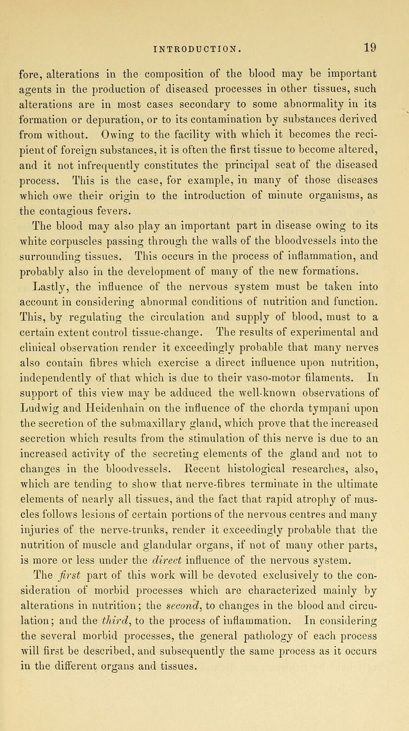 fore, alterations in the composition of the blood may be important agents in the production of diseased processes in other tissues, such alterations are in most cases secondary to some abnormality in its formation or depuration, or to its contamination by substances derived from without. Owing to the facility with which it becomes the reci- pient of foreign substances, it is often the first tissue to become altered, and it not infrequently constitutes the principal seat of the diseased process. This is the case, for example, in many of those diseases which owe their origin to the introduction of minute organisms, as the contagious fevers. The blood may also play an important part in disease owing to its white corpuscles passing through the walls of the bloodvessels into the surrounding tissues. This occurs in the process of inflammation, and probably also in the development of many of the new formations. Lastly, the influence of the nervous system must be taken into account in considering abnormal conditions of nutrition and function. This, by regulating the circulation and supply of blood, must to a certain extent control tissue-change. The results of experimental and clinical observation render it exceedingly probable that many nerves also contain fibres Avhich exercise a direct influence upon nutrition, independently of that which is due to their vaso-motor filaments. In support of this view may be adduced the well-known observations of Ludwig and Heidenhain on the influence of the chorda tympani upon the secretion of the submaxillary gland, which prove that the increased secretion which results from the stimulation of this nerve is due to an increased activity of the secreting elements of the gland and not to changes in the bloodvessels. Recent histological researches, also, which are tending to show that nerve-fibres terminate in the ultimate elements of nearly all tissues, and the fact that rapid atrophy of mus- cles follows lesions of certain portions of the nervous centres and many injuries of the nerve-trunks, render it exceedingly probable that the nutrition of muscle and glandular organs, if not of many other parts, is more or less under the direct influence of the nervous system. The first part of this work will be devoted exclusively to the con- sideration of morbid processes which are characterized mainly by alterations in nutrition; the second, to changes in the blood and circu- lation; and the third, to the process of inflammation. In considering the several morbid processes, the general pathology of each process will first be described, and subsequently the same process as it occurs in the difl'erent organs and tissues.