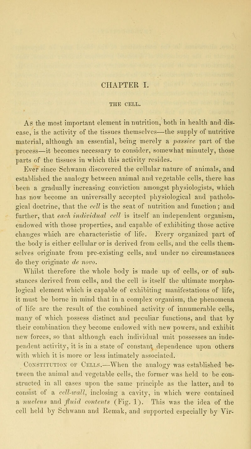 CHAPTER I. THE CELL. As the most important element in nutrition, both in health and dis- ease, is the activity of the tissues themselves—the suppl}^ of nutritive material, although an essential, being merely a passive part of the process—it becomes necessary to consider, somewhat minutely, those parts of the tissues in which this activity resides. Ever since Schwann discovered the cellular nature of animals, and established the analogy between animal and vegetable cells, there has been a gradually increasing conviction amongst physiologists, which has now become an universally accepted physiological and patholo- gical doctrine, that the cell is the seat of nutrition and function; and further, that each individual cell is itself an independent organism, endoAved w^ith those properties, and capable of exhibiting those active changes which are characteristic of life. Every organized part of the body is either cellular or is derived from cells, and the cells them- selves originate from pre-existing cells, and under no circumstances do they originate de novo. Whilst therefore the whole body is made up of cells, or of sub- stances derived from cells, and the cell is itself the ultimate morpho- logical element which is capable of exhibiting manifestations of life, it must be borne in mind that in a complex organism, the phenomena of life are the result of the combined activity of innumerable cells, many of which possess distinct and peculiar functions, and that by their combination they become endowed with new powers, and exhibit new forces, so that although each individual unit possesses an inde- pendent activity, it is in a state of constant dependence upon others with which it is more or less intimately associated. Constitution of Cells.—When the analogy was established be- tween the animal and vegetable cells, the former was held to be con- structed in all cases upon the same principle as the latter, and to consist of a cell-wall, inclosing a cavity, in which were contained a nucleus and fluid contents (Fig. 1). This was the idea of the cell held by Schwann and Remak, and supported especially by Vir-