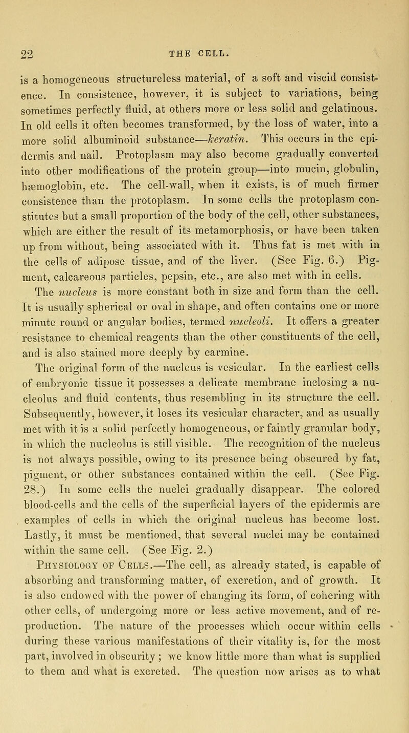 is a homogeneous structureless material, of a soft and viscid consist- ence. In consistence, however, it is subject to variations, being sometimes perfectly fluid, at others more or less solid and gelatinous. In old cells it often becomes transformed, by the loss of water, into a more solid albuminoid substance—keratin. This occurs in the epi- dermis and nail. Protoplasm may also become gradually converted into other modifications of the protein group—into mucin, globulin, haemoglobin, etc. The cell-wall, Avhen it exists, is of much firmer consistence than the protoplasm. In some cells the protoplasm con- stitutes but a small proportion of the body of the cell, other substances, which are either the result of its metamorphosis, or have been taken up from without, being associated with it. Thus fat is met Avith in the cells of adipose tissue, and of the liver. (See Fig. 6.) Pig- ment, calcareous particles, pepsin, etc., are also met with in cells. The nucleus is more constant both in size and form than the cell. It is usually spherical or oval in shape, and often contains one or more minute round or angular bodies, termed nucleoli. It offers a greater resistance to chemical reagents than the other constituents of the cell, and is also stained more deeply by carmine. The original form of the nucleus is vesicular. In the earliest cells of embryonic tissue it possesses a delicate membrane inclosing a nu- cleolus and fluid contents, thus resembling in its structure the cell. Subsequently, however, it loses its vesicular character, and as usually met with it is a solid perfectly homogeneous, or faintly granular body, in which the nucleolus is still visible. The recognition of the nucleus is not always possible, owing to its presence being obscured by fat, pigment, or other substances contained within the cell. (See Fig. 28.) In some cells the nuclei gradually disappear. The colored blood-cells and the cells of the superficial layers of the epidermis are examples of cells in which the original nucleus has become lost. Lastly, it must be mentioned, that several nuclei may be contained within the same cell. (See Fig. 2.) Physiology of Cells.—The cell, as already stated, is capable of absorbing and transforming matter, of excretion, and of growth. It is also endowed with the power of changing its form, of cohering with other cells, of undergoing more or less active movement, and of re- production. The nature of the processes which occur within cells during these various manifestations of their vitality is, for the most part, involved in obscurity ; we know little more than Avhat is supplied to them and what is excreted. The question now arises as to what